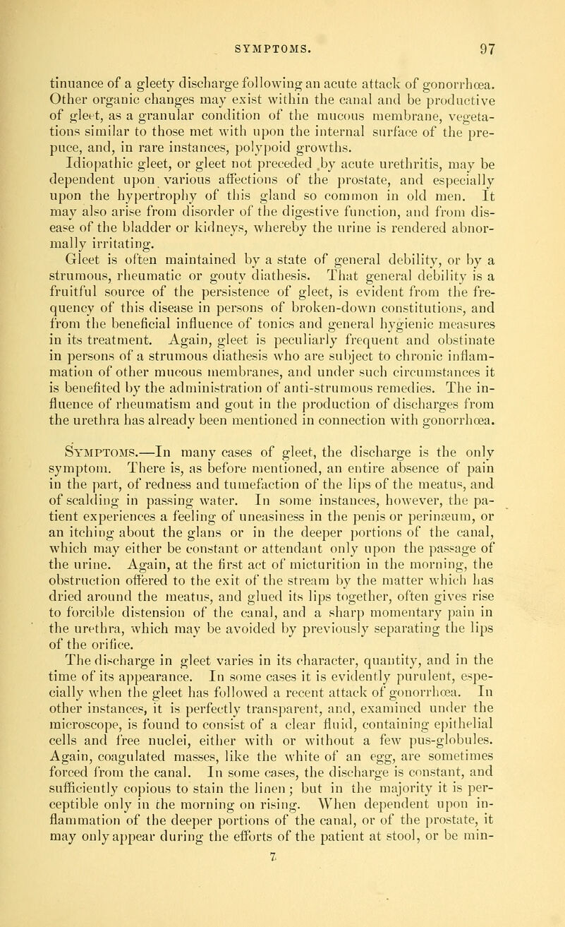 tinuance of a gleety discharge following an acute attack of gonorrhoea. Other organic changes may exist within the canal and be productive of gleet, as a granular condition of the mucous membrane, vegeta- tions similar to those met with upon the internal surface of the pre- puce, and, in rare instances, polypoid growths. Idiopathic gleet, or gleet not preceded .by acute urethritis, may be dependent upon various affections of the prostate, and especially upon the hypertrophy of this gland so common in old men. It may also arise from disorder of the digestive function, and from dis- ease of the bladder or kidneys, whereby the urine is rendered abnor- mally irritating. Gleet is often maintained by a state of general debility, or by a strumous, rheumatic or gouty diathesis. That general debility is a fruitful source of the persistence of gleet, is evident from the fre- quency of this disease in persons of broken-down constitutions, and from the beneficial influence of tonics and general hygienic measures in its treatment. Again, gleet is peculiarly frequent and obstinate in persons of a strumous diathesis who are subject to chronic inflam- mation of other mucous membranes, and under such circumstances it is benefited by the administration of anti-strumous remedies. The in- fluence of rheumatism and gout in the production of discharges from the urethra has already been mentioned in connection with gonorrhoea. Symptoms.—In many cases of gleet, the discharge is the only symptom. There is, as before mentioned, an entire absence of pain in the part, of redness and tumefaction of the lips of the meatus, and of scalding in passing water. In some instances, however, the pa- tient experiences a feeling of uneasiness in the penis or perinseura, or an itching about the glans or in the deeper portions of the canal, which may either be constant or attendant only upon the passage of the urine. Again, at the first act of micturition in the morning, the obstruction offered to the exit of the stream by the matter which has dried around the meatus, and glued its lips together, often gives rise to forcible distension of the canal, and a sharp momentary pain in the urethra, which may be avoided by previously separating the lips of the orifice. The discharge in gleet varies in its character, quantity, and in the time of its a])pearance. In some cases it is evidently purulent, espe- cially when the gleet has followed a recent attack of gonorrhoea. In other instances, it is perfectly transparent, and, examined under the microscope, is found to consist of a clear fluid, containing epithelial cells and free nuclei, either with or without a few pus-globules. Again, coagulated masses, like the white of an egg, are sometimes forced I'rom the canal. In some cases, the discharge is constant, and sufficiently copious to stain the linen ; but in the majority it is per- ceptible only in the morning on rising. When dependent upon in- flammation of the deeper portions of the canal, or of the prostate, it may only appear during the efforts of the patient at stool, or be min- 7.