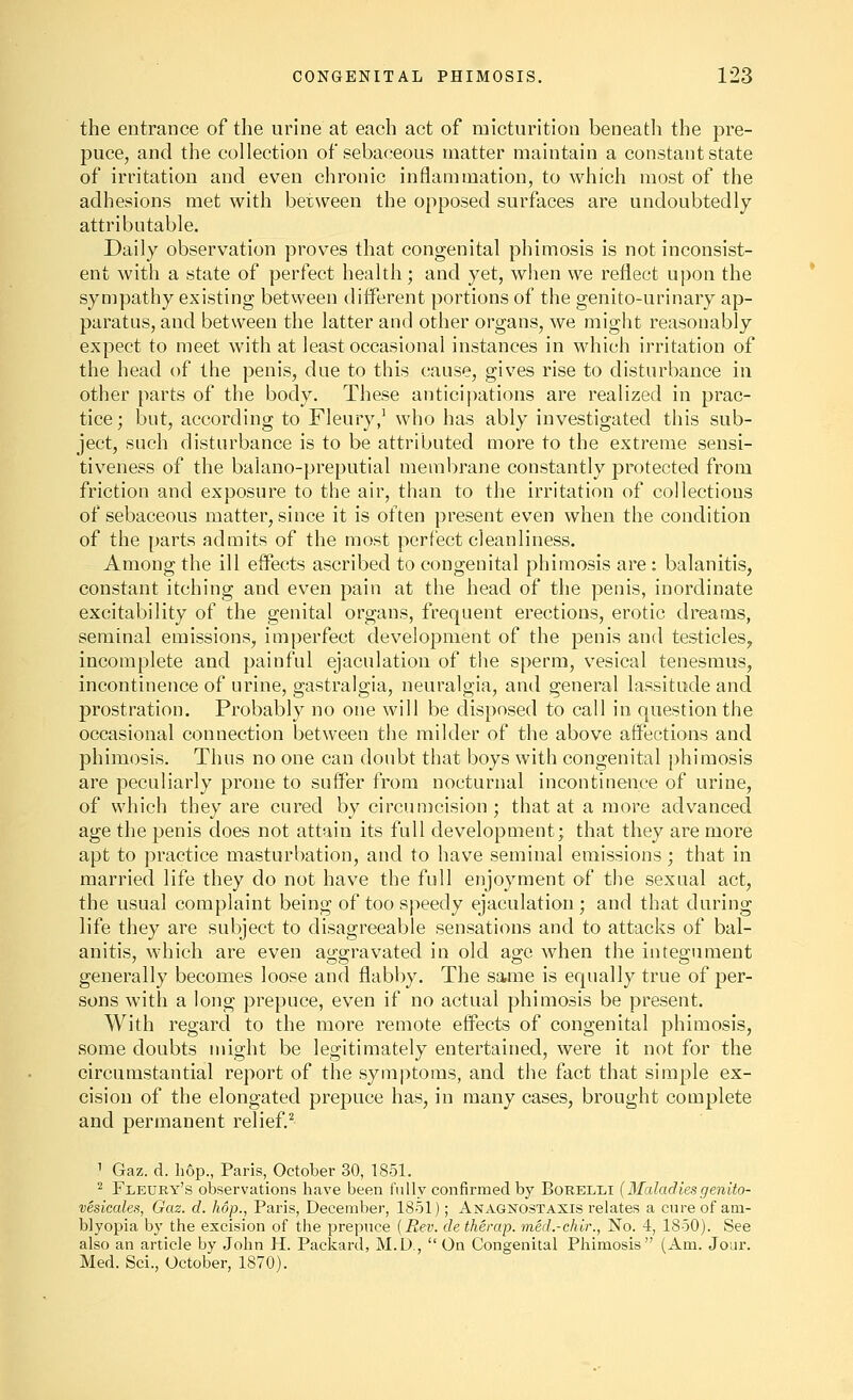 the entrance of the urine at each act of micturition beneath the pre- puce, and the collection of sebaceous matter maintain a constant state of irritation and even chronic inflammation, to which most of the adhesions met with between the opposed surfaces are undoubtedly attributable. Daily observation proves that congenital phimosis is not inconsist- ent with a state of perfect health ; and yet, when we reflect upon the sympathy existing between different portions of the genito-urinary ap- paratus, and between the latter and other organs, we might reasonably expect to meet with at least occasional instances in which irritation of the head of the penis, due to this cause, gives rise to disturbance in other parts of the body. These anticipations are realized in prac- tice ; but, according to Fleury/ who has ably investigated this sub- ject, such disturbance is to be attributed more to the extreme sensi- tiveness of the balano-preputial membrane constantly protected from friction and exposure to the air, than to the irritation of collections of sebaceous matter, since it is often present even when the condition of the parts admits of the most perfect cleanliness. Among the ill effects ascribed to congenital phimosis are: balanitis, constant itching and even pain at the head of the penis, inordinate excitability of the genital organs, frequent erections, erotic dreams, seminal emissions, imperfect development of the penis and testicles, incomplete and painful ejaculation of the sperm, vesical tenesmus, incontinence of urine, gastralgia, neuralgia, and general lassitude and prostration. Probably no one will be disposed to call in question the occasional connection between the milder of the above affections and phimosis. Thus no one can doubt that boys with congenital phimosis are peculiarly prone to suffer from nocturnal incontinence of urine, of which they are cured by circunjcision; that at a more advanced age the penis does not attain its full development; that they are more apt to practice masturbation, and to have seminal emissions; that in married life they do not have the full enjoyment of the sexual act, the usual complaint being of too speedy ejaculation ; and that during life they are subject to disagreeable sensations and to attacks of bal- anitis, which are even atj^gravated in old ao;e when the integument generally becomes loose and flabby. The same is equally true of per- sons with a long prepuce, even if no actual phimosis be present. With regard to the more remote effects of congenital phimosis, some doubts might be legitimately entertained, were it not for the circumstantial report of the symptoms, and the fact that simple ex- cision of the elongated prepuce has, in many cases, brought complete and permanent relief.^ 1 Gaz. d. hop., Paris, October 30, 1851. ^ Fleury's observations have been fully confirmed hj Boreli,! (Maladiesgenito- vesicale.% Gaz. d. hop., Paris, December, 1851); Anagnostaxis relates a cure of am- blyopia by the excision of the prepuce [Rev. detherap. med.-chir., No. 4, 1850). See also an article by John H. Packard, M.D.,  On Congenital Phimosis (Am. Jour. Med. Sci., October, 1870).