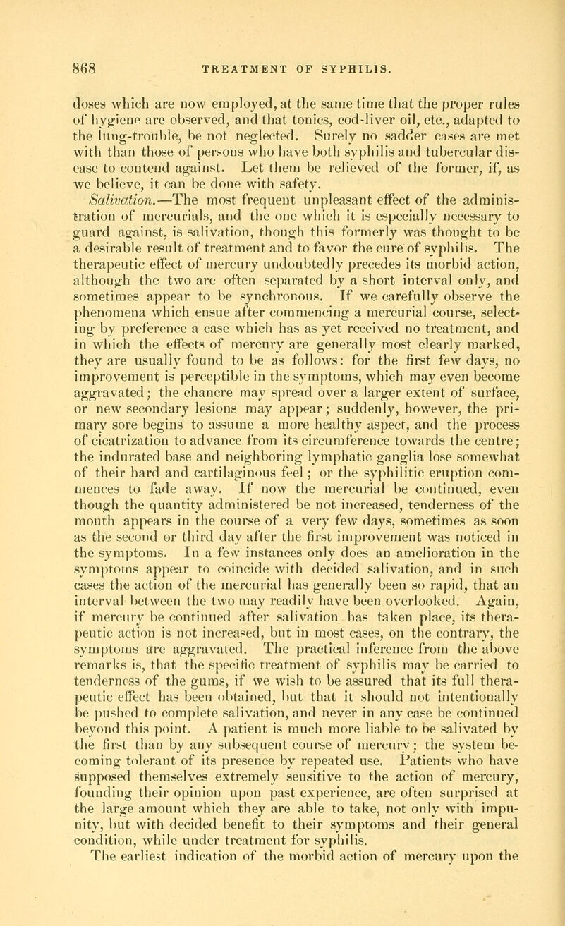 doses which are now employed, at the same time that the proper rules of hygiene are observed, and that tonics, cod-liver oil, etc., adapted to the liiiig-tronble, be not neglected. Surely no sadder cases are met with than those of persons who have both syphilis and tubercular dis- ease to contend against. Let them be relieved of the formerj if, as we believe, it can be done with safety. Salivation.—The most frequent unpleasant effect of the adminis- tration of mercurials, and the one which it is especially necessary to guard against, is salivation, though this formerly was thought to be a desirable result of treatment and to favor the cure of syphilis. The therapeutic effect of mercury undoubtedly precedes its morbid action, although the two are often separated by a short interval only, and sometimes appear to be synchronous. If we carefully observe the ])henomena which ensue after commencing a mercurial course, select- ing by preference a case which has as yet received no treatment, and in which the effects of mercury are generally most clearly marked, they are usually found to be as follows: for the first few days, no improvement is perceptible in the symptoms, which may even become aggravated; the chancre may spread over a larger extent of surface, or new secondary lesions may appear; suddenly, however, the pri- mary sore begins to assume a more healthy aspect, and the process of cicatrization to advance from its circumference towards the centre; the indurated base and neighboring lymphatic ganglia lose somewhat of their hard and cartilaginous feel; or the syphilitic eruption com- mences to fade away. If now the mercurial be continued, even though the quantity administered be not increased, tenderness of the mouth appears in the course of a very few days, sometimes as soon as the second or third day after the first improvement was noticed in the symptoms. In a fev\' instances only does an amelioration in the symptoms appear to coincide with decided salivation, and in such cases the action of the mercurial has generally been so rapid, that an interval between the two may readily have been overlooked. Again, if mercury be continued after salivation has taken place, its thera- peutic action is not increased, but in most cases, on the contrary, the symptoms are aggravated. The practical inference from the above remarks is, that the specific treatment of syphilis may be carried to tenderness of the gums, if we wish to be assured that its full thera- peutic effect has been obtained, i)ut that it should not intentionally be pushed to complete salivation, and never in any case be continued beyond this point. A patient is much more liable to be salivated by the first than by any subsequent course of mercury; the system be- coming tolerant of its presence by repeated use. Patients who have supposed themselves extremely sensitive to the action of mercury, founding their opinion upon past experience, are often surprised at the large amount which they are able to take, not only with impu- nity, but with decided benefit to their symptoms and their general condition, while under treatment for syphilis. The earliest indication of the morbid action of mercury upon the