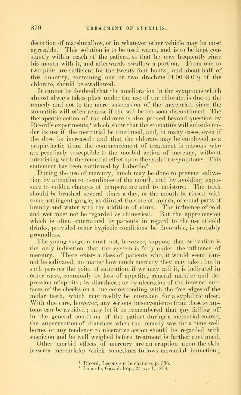 decoction of raarshmallow, or in whatever other vehicle may be most agreeable. This solution is to be used warm, and is to be kept con- stantly within reach of the patient, so that he may frequently rinse his mouth with it, and afterwards swallow a portion. JFrora one to two pints are sufficient for the twenty-four hours; and about half of this quantity, containing one or two drachms (4.00-8.00) of the chlorate, should be swallowed. It cannot be doubted that the amelioration in the symptoms which almost always takes place under the use of the chlorate, is due to the remedy and not to the mere suspension of the mercurial, since the stomatitis will often relapse if the salt be too soon discontinued. The therapeutic action of the chlorate is also proved beyond question by Ricord's experiments,^ which.show that the stomatitis will subside un- der its use if the mercurial be continued, and, in many cases, even if the dose be increased; and that the chlorate may be employed as a prophylactic from the commencement of treatment in persons who are peculiarly susceptible to the morbid action of mercury, without interfering with the remedial effect upon the syphilitic symptoms. This statement has been confirmed by Laborde.^ During the use of mercury, much may be done to prevent saliva- tion by attention to cleanliness of the mouth, and by avoiding expo- sure to sudden changes of temperature and to moisture. The teeth should be brushed several times a day, or the mouth be rinsed with some astringent gargle, as diluted tincture of myrrh, or equal parts of brandy and water with the addition of alum. The influence of cold and wet must not be regarded as chimerical. But the apprehension which is often entertained by patients in regard to the use of cold drinks, provided other hygienic conditions be favorable, is probably groundless. The young surgeon must not, however, suppose that salivation is the only indication that the system is fully under the influence of mercury. There exists a class of patients who, it would seem, can- not be salivated, no matter how much mercury they may take; but in such persons the point of saturation, if we may call it, is indicated in other ways, commonly by loss of appetite, general malaise and de- pression of spirits; by diarrhoea ; or by ulceration of the internal sur- faces of the cheeks on a line corresponding with the free edges of the molar teeth, which may readily be mistaken for a syphilitic ulcer. With due care, however, any serious inconvenience from these symp- toms can be avoided ; only let it be remembered that any falling off in the general condition of the patient during a mercurial course, the supervention of diarrhoea when the remedy was for a time well borne, or any tendency to ulcerative action should be regarded with suspicion and be well weighed before treatment is further continued. Other morbid effects of mercury are an eruption upon the skin (eczema raercuriale) which sometimes follows mercurial inunction ; ^ Ricord, Lefons snr le chancre, p. 336. ^ Laborde, Gaz. d. h6p., 24 avril, 1858.