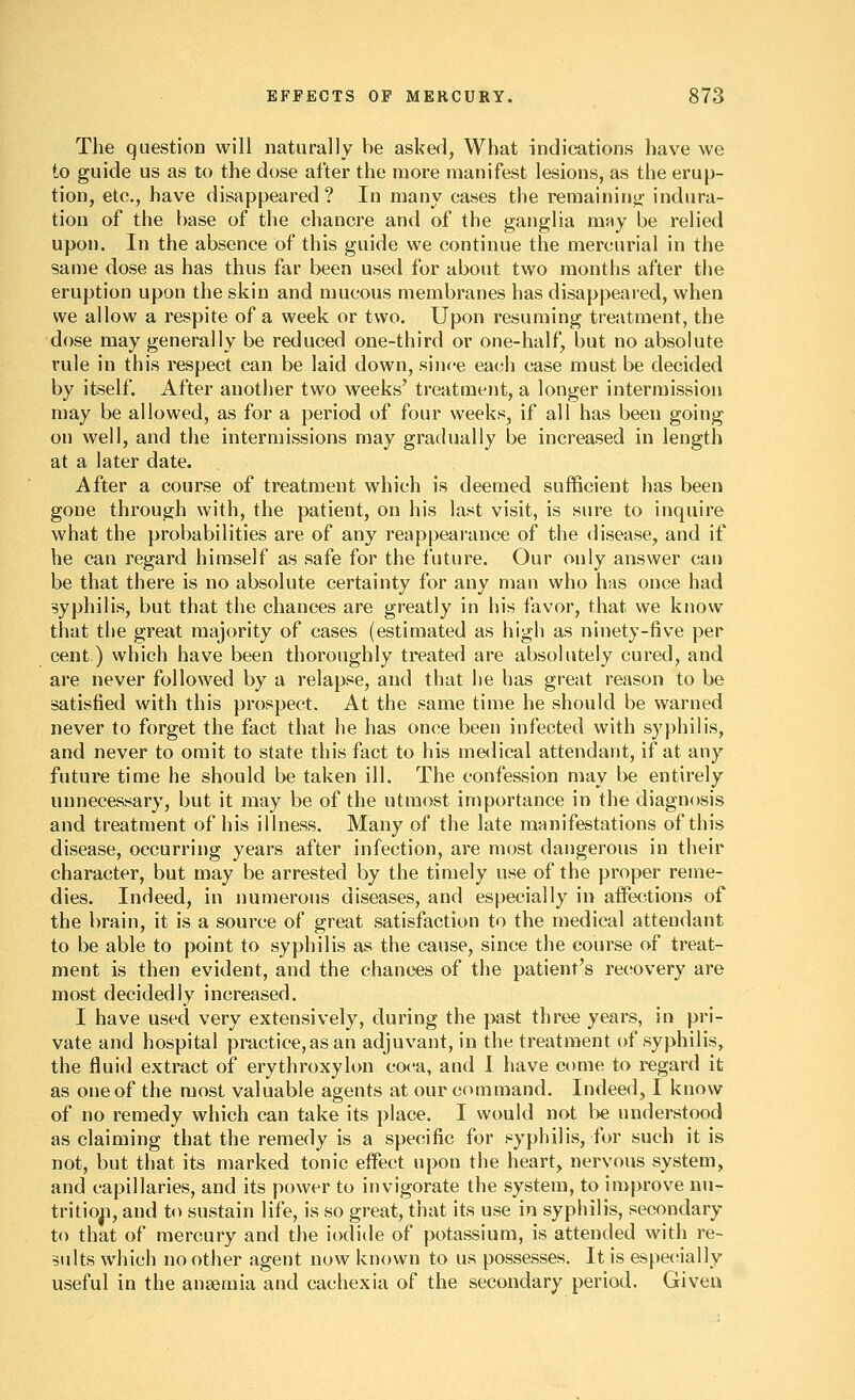 The question will naturally be asked, What indications have we to guide us as to the dose after the more manifest lesions, as the erup- tion, ete., have disappeared? In many cases the remainino; indura- tion of the base of the chancre and of the ganglia may be relied upon. In the absence of this guide we continue the mercurial in the same dose as has thus far been used for about two months after the eruption upon the skin and mucous membranes has disappeared, when we allow a respite of a week or two. Upon resuming treatment, the dose may generally be reduced one-third or one-half, but no absolute rule in this respect can be laid down, since each case must be decided by itself. After another two weeks' treatment, a longer intermission may be allowed, as for a period of four weeks, if all has been going on well, and the intermissions may gradually be increased in length at a later date. After a course of treatment which is deemed sufficient has been gone through with, the patient, on his last visit, is sure to inquire what the probabilities are of any reappearance of the disease, and if he can regard himself as safe for the future. Our only answer can be that there is no absolute certainty for any man who has once had syphilis, but that the chances are greatly in his favor, that we know that tlie great majority of cases (estimated as high as ninety-five per cent) which have been thoroughly treated are absolutely cured, and are never followed by a relapse, and that he has great reason to be satisfied with this prospect. At the same time he should be warned never to forget the fact that he has once been infected with syphilis, and never to omit to state this fact to his medical attendant, if at any future time he should be taken ill. The confession may be entirely unnecessary, but it may be of the utmost importance in the diagnosis and treatment of his illness. Many of the late manifestations of this disease, occurring years after infection, are most dangerous in their character, but may be arrested by the timely use of the proper reme- dies. Indeed, in numerous diseases, and especially in aifections of the brain, it is a source of great satisfaction to the medical attendant to be able to point to syphilis as the cause, since the course of treat- ment is then evident, and the chances of the patient's recovery are most decidedly increased. I have used very extensively, during the past three years, in pri- vate and hospital practice, as an adjuvant, in the treatment of syphilis, the fluid extract of erythroxylon coca, and I have come to regard it as one of the most valuable agents at our command. Indeed, I know of no remedy which can take its place. I would not be understood as claiming that the remedy is a specific for syphilis, for such it is not, but that its marked tonic effect upon the heart, nervous system, and capillaries, and its power to invigorate the system, to improve nu- tritioji, and to sustain life, is so great, that its use in syphilis, secondary to that of mercury and the iodide of potassium, is attended with re- sults which no other agent now known to us possesses. It is espet^ially useful in the anaemia and cachexia of the secondary period. Given