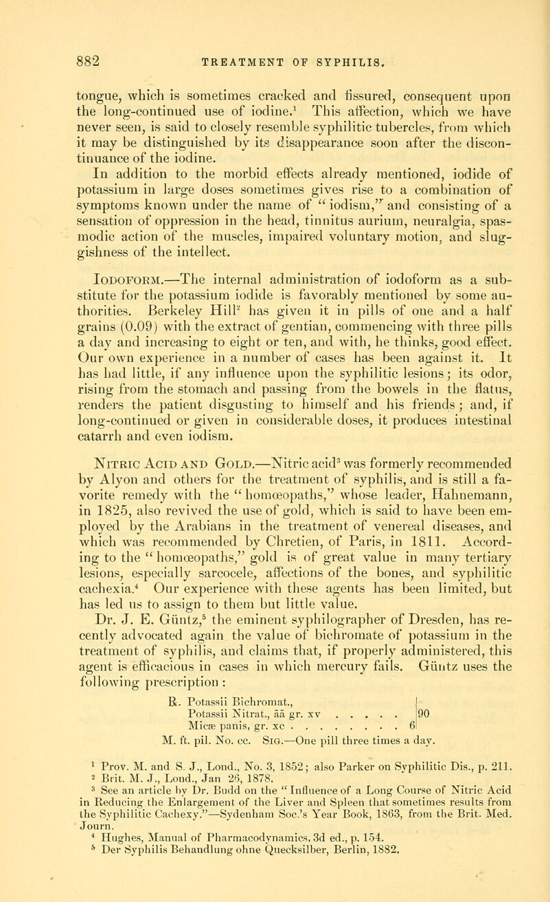 tongue, which is sometimes cracked and fissured, consequent upon the long-continued use of iodine.^ This affection, which we have never seen, is said to closely resemble syphilitic tubercles, from which it may be distinguished by its disappearance soon after the discon- tinuance of the iodine. In addition to the morbid effects already mentioned, iodide of potassium in large doses sometimes gives rise to a combination of symptoms known under the name of  iodism, and consisting of a sensation of oppression in the head, tinnitus aurium, neuralgia, spas- modic action of the muscles, impaired voluntary motion, and slug- gishness of the intellect. loDOFOEM.—The internal administration of iodoform as a sub- stitute for the potassium iodide is favorably mentioned by some au- thorities. Berkeley Hill'' has given it in pills of one and a half grains (0.09) with the extract of gentian, commencing with three pills a day and increasing to eight or ten, and with, he thinks, good effect. Our own experience in a number of cases has been against it. It has had little, if any influence upon the syphilitic lesions; its odor, rising from the stomach and passing from the bowels in the flatus, renders the patient disgusting to himself and his friends ; and, if long-continued or given in considerable doses, it produces intestinal catarrh and even iodism. Nitric Acid and Gold.—Nitric acid^ was formerly recommended by Alyon and others for the treatment of syphilis, and is still a fa- vorite remedy with the  homoeopaths, whose leader, Hahnemann, in 1825, also revived the use of gold, which is said to have been em- ployed by the Arabians in the treatment of venereal diseases, and which was recommended by Chretien, of Paris, in 1811. Accord- ing to the  homoeopaths, gold is of great value in many tertiary lesions, especially sarcocele, affections of the bones, and syphilitic cachexia.* Our experience with these agents has been limited, but has led us to assign to them but little value. Dr. J. E. Giintz,^ the eminent syphilographer of Dresden, has re- cently advocated again the value of bichromate of potassium in the treatment of syphilis, and claims that, if properly administered, this agent is efficacious in cases in which mercury fails. Giintz uses the following prescription : R. Potassii Bichromat., I Potassii Nitrat., aa gr. xv 90 Micse panis, gr. xc 61 M. ft. pil. No. cc. SiG.—One pill three times a day. 1 Prov. M. and S. J., Lond., No. 3, 1852; also Parker on Syphilitic Dis., p. 211. 2 Brit. M. J., Lond., Jan 26, 1878. 3 See an article by I)r. Budd on the  Influence of a Long Course of Nitric Acid in Reducing the Enlargement of the Liver and Spleen that sometimes results from the Syphilitic Cachexy.—Sydenham Soc.'s Year Book, 1863, from the Brit. Med. Journ. * Hughes, Manual of Pharmacodynamics, 3d ed., p. 154. ^ Der Syphilis Behandlung ohne Quecksilber, Berlin, 1882.