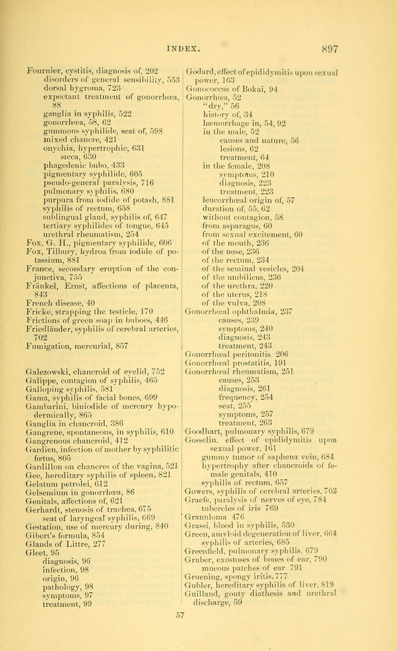 Fournier, cystitis, diagnosis of, 202 disorders of general sensihility, 553 dorsal hygroma, 723 expectant treatment of gonorrhoea, 88 ganglia in syphilis, 522 gonorrhflea, 68, 62 gummous syphilide, seat of, 598 mixed chancre, 421 onychia, hypertrophic, 631 sicca, 630 phagedenic bubo, 433 pigmentary syphilide, 605 pseudo-general paralysis, 716 pulmonary s} philis, 680 purpura from iodide of potash, 881 syphilis of rectum, 658 sublingual gland, syphilis of, 647 tertiary syphilides of tongue, 645 urethral rheumatism, 254 Fox, O. H., pigmentary syphilide, 606 Fox, Tilbury, hydroa from iodide of po- tassium, 881 France, secondary eruption of the con- junctiva, 755 Friinkel, Ernst, affections of placenta, 843 French disease, 40 Fricke, strapping the testicle, 170 Frictions of green soap in buboes, 446 Fried lander, svphilis of cerebral arteries, 702 Fumigation, mercurial, 857 Galezowski, chancroid of eyelid, 752 (jalippe, contagion of syphilis, 465 Galloping syphilis, 681 Gama, syphilis of facial bones, 699 Gambarini, biniodide of mercury hypo- dermically, 865 Ganglia in chancroid, 386 Gangrene, spontaneous, in syphilis, 610 Gangrenous chancroid, 412 Gardien, infection of mother by syphilitic foetus, 805 Gardillon on chancres of the vagina, 521 Gee, hereditary syphilis of spleen, 821 Gelatum petrolei, 612 Gelsemium in gonorrhoea, 86 Genitals, aflfections of, 621 Gerhardt, stenosis of trachea, 675 seat of laryngeal syphilis, 669 Gestation, use of mercury during, S40 Gibert's formula, 854 Glands of Littre, 277 Gleet, 95 diagnosis, 96 infection, 98 origin, 96 pathology, 98 symptoms, 97 treatment, 99 Godard, effect of epididymitis upon sexual power, 163 Gonococcus of Bokai, 94 Gonorrhosa, 62 dry, 56 history of, 34 haemorrhage in, 54, 92 in the male, 52 causes and nature, 56 lesions, 62 treatment, 64 in the female, 208 symptoVns, 210 diagnosis, 223 treatment, 223 leucorrhoeal origin of, 57 duration of, 55, 62 without contagion, 58 from asparagus, 60 from sexual excitement, 60 of the mouth, 236 of the nose, 236 of the rectum, 234 of the seminal vesicles, 204 of tlie umbilicus, 236 of the urethra, 220 of the uterus, 218 of tiie vulva, 208 Gonorrhoea! ophthalmia, 237 causes, 239 symptoms, 240 diagnosis, 243 treatment, 243 Gonorrhoeal peritonitis, 206 Gonorrhoeal prostatitis, 191 Gonorrhoeal rheumatism, 251 causes, 253 diagnosis, 261 frequency, 254 seat, 255 symptoms, 257 treatment, 263 Goodhart, pulmonary syphilis, 679 Gosselin. effect of epididymitis upon sexual power, 161 gummy tumor of saphena vein, 684 hypertrophy after chancroids of fe- male genitals, 410 sypliilis of rectum, 657 Gowers, syphilis of cerebral arteries, 703 Graefe, paralysis of nerves of eye, 784 tubercles of iris 769 Granuloma 476 Grassi, blood in syphilis, 530 Green, amyloid degeneration of liver, 664 syphilis of arteries, 685 Greenfield, pulmonary syphilis. 679 Gruber, exostoses of bones of ear, 790 mucous patches of ear. 791 Gruening, spongy iritis, 777 Gubler, hereditary syphilis of liver, 819 Guilland, gouty diathesis and urethral discharge, 59 57