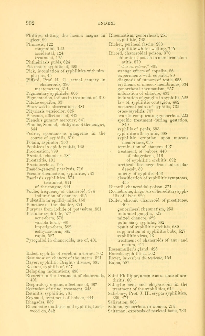 Phillips, slitting the lacuna magna in gleet, 99 Phimosis, 122 congenital, 122 accidental, 124 treatment, 125 PhtheiriasLs pubis, 624 Pia mater, syphilis of, 699 Pick, inoculation of syphilitics with sim- ple pus, 45 Pifiard, Prof H. G., actual cautery in chancroids, 396 meatometers, 314 Pigmentary syphilide, 605 Pigmentation, lotions in treatment of, 610 Pilulse copaibse, 83 Pisarewski's observations, 481 Pityriasis rersicolor, 625 Placenta, affections of, 843 Plenck's gummy mercury, 841 Plumbe, Samuel, ichthyosis of the tongue. 644 Podres, spontaneous gangrene in the course of syphilis, 610 Potain, aspirator. 353 Poultices in epididymitis, 169 Procreation, 799 Prostatic chamber, 284 Prostatitis, 191 Prostatorrhcea, 195 Pseudo-general paralysis, 716 Pseudo-rheumatism, syphilitic, 743 Psoriasis syphilitica, 574 treatment, 611 of the tongue, 644 Puche, frequency of chancroid, 374 induration of chancre, 495 Pulsatilla in epididymitis, 168 Puncture of the bladder, 354 Purpura from iodide of potassium, 881 Pustular syphilide, 577 acne-form, 578 variola-form, 580 impetigo-form, 582 ecthyma-form, 585 rupia, 587 Pyrogallol in chancroids, use of, 401 Eabot, syphilis of cerebral arteries, 702 Easumow on chancre of the uterus, 521 Eayer, sypliilitic Bright's disease, 695 Eectum, syphilis of, 657 Eelapsing indurations, 496 Eesorcin in the treatment of chancroids, 401 Eespiratory organs, affections of, 667 Eetention of urine, treatment, 348 Petinitis, syphilitic, 781 Pevnaud, treatment of buboes, 444 Ehagades, 539 Eheumatic diathesis and syphilis, Lock- wood on, 542 Eheumatism, gonorrhoeal, 251 syphilitic, 743 Eichet, perineal faseife, 283 syphilitic white swelling, 745 Eicord, chancroidal poison, 370 chlorate of potash in mercurial stom- atitis, 870 choc en refour, 805 strange effects of copaiba, 86 experiments with copaiba, 80 diagnosis of tumors of testis, 688 erythema of mucous membranes, 634 gonorrhoeal rheumatism, 257 induration of chancre, 493 induration of ganglia in syphilis, 522 law of syphilitic contagion, 462 nocturnal pains of syphilis, 735 osteo-myelitis, 737 ovaritis complicating gonorrhoea, 222 specific treatment during gestation, 840 syphilis of penis, 693 syphilitic albuginitis, 688 syphilitic eruption upon mucous membranes, 635 termination of chancre. 497 treatment, of buboes, 440 of phagedaena, 416 of syphilitic orchitis, 692 urethral discharge from tubercular deposit, 59 unicity of syphilis, 453 classification of syphilitic symptoms, 455 Eicordi, chancroidal poison, 371 Eochebrune, diagnosis of hereditary syph- ilis of liver, 820 EoUet, chronic chancroid of prostitutes, 409 gonorrhoeal rheumatism, 253 indurated ganglia, 525 mixed chancre, 422 pulmonary syphilis, 682 result of syphilitic orchitis, 689 suppuration of syphilitic bubo, 527 syphilitic virus, 43 treatment of chancroids of anus and rectum, 411 Eosenmiiller's gland, 425 Eoseola syphilitica, 562 Eoyet, inversions du testicide, 154 Eupia, 587 Saint-Phillippe, arsenic as a cause of ure- thritis, 60 Salicylic acid and chrysarobin in the treatment of the syphilides, 614 Salisbury, Prof. J. H., crvpta syphilitica, 369, 474 Salivation, 868 Salmon, gonorrhoea in women, 215 Saltzman, exostosis of parietal bone, 736