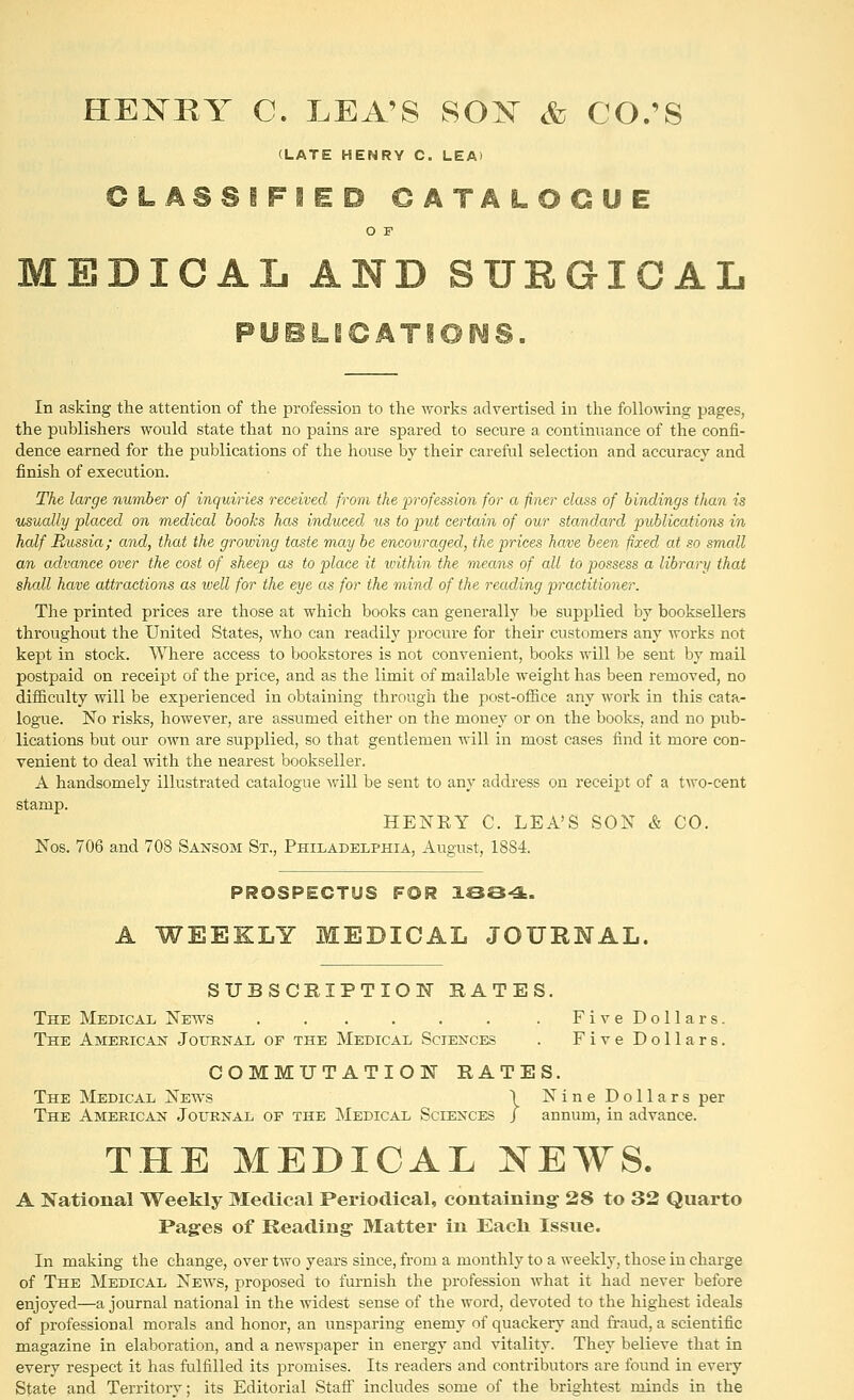 HEI^BY C. LEA'S SOX & CO.'S (LATE HENRY C. LEA) CLASSIFIED CATALOGUE O F DICAL AND SURGICAL PUBLSCATIOiMS. In asking the attention of the profession to the works advertised in the following pages, the publishers would state that no pains are spared to secure a continuance of the confi- dence earned for the publications of the house by their careful selection and accuracy and finish of execution. The large number of inquiries received from the profession for a finer class of bindings than is usually placed on medical books has induced us to put certain of our standard publications in half Russia; and, that the growing taste may be encouraged, the prices ham been fixed at so small an advance over the cost of sheep as to place it ivithin the means of all to possess a library that shall have attractions as well for the eye as for the mind of the reading practitioner. The printed prices are those at which books can generally be supplied by booksellers throughout the United States, who can readily procure for their customers any works not kept in stock. Where access to bookstores is not convenient, books will be sent by mail postpaid on receipt of the price, and as the limit of mailable weight has been removed, no difficulty will be experienced in obtaining through the post-ofHce any work in this cata- logue. No risks, however, are assumed either on the money or on the books, and no pub- lications but our own are supplied, so that gentlemen will in most cases find it more con- venient to deal with the nearest bookseller. A handsomely illustrated catalogue will be sent to any address on receij^t of a two-cent stamp. HENEY C. LEA'S SON & CO. Nos. 706 and 708 Sansom St., Philadelphia, August, 1884. PROSPECTUS FOR ISS-^. A WEEKLY MEDICAL JOURNAL. SUBSCRIPTION RATES. The Medical News . . . . . . . FiveDollars. The Amekican Journal of the Medical Sciences . FiveDollars. COMMUTATION RATES. The Medical News \ Nine Dollars per The American Journal of the Medical Sciences / annum, in advance. THE MEDICAL NEWS. A National Weekly Medical Periodical, containing- 28 to 32 Quarto Pages of Reading Matter in Each Issue. In making the change, over two years since, from a monthly to a weekly, those in charge of The Medical News, proposed to furnish the profession what it had never before enjoyed—a journal national in the widest sense of the word, devoted to the highest ideals of professional morals and honor, an unsparing enemy of quackery and fraud, a scientific magazine in elaboration, and a newspaper in energy and vitality. They believe that in every respect it has fulfilled its promises. Its readers and contributors are found in every State and Territory; its Editorial Stafl! includes some of the brightest minds in the