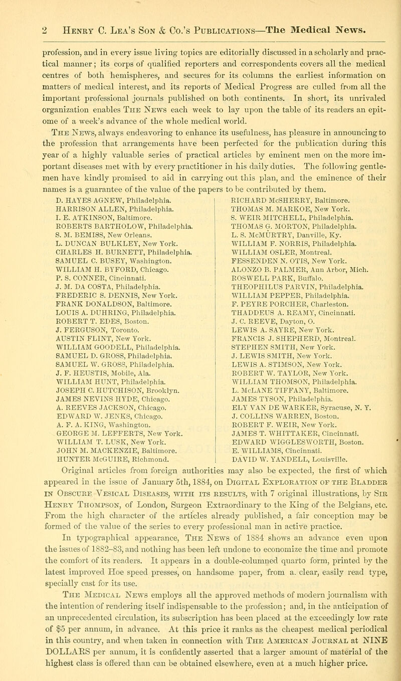 profession, and in every issue living topics are editorially discussed in a scholarly and prac- tical manner; its corps of qualified reporters and correspondents covers all the medical centres of both hemispheres, and secures for its columns the earliest information on matters of medical interest, and its reports of Medical Progress are culled from all the important professional journals published on both continents. In short, its unrivaled organization enables The News each week to lay upon the table of its readers an epit- ome of a week's advance of the whole medical world. The News, always endeavoring to enhance its usefulness, has pleasure in announcing to the profession that arrangements have been perfected for the publication during this year of a highly valuable series of practical articles by eminent men on the more im- portant diseases met with by every practitioner in his daily duties. The following gentle- men have kindly promised to aid in carrying out this plan, and the eminence of their names is a guarantee of the value of the papers to be contributed by them. D. HAYES AGNEW, Philadelphia. HARRISON ALLEN, Philadelphia. I. E. ATKINSON, Baltimore. ROBERTS BARTHOLOW, Philadelphia. S. M. BEMISS, New Orleans. L. DUNCAN BULKLEY, New York. CHARLES H. BURNETT, Philadelphia. SAMUEL C. BUSEY, Washington. WILLIAM H. BYFORD, Chicago. P. S. CONNER, Cincinnati. J. M. DA COSTA, Philadelphia. FREDERIC S. DENNIS, New York. FRANK DONALDSON, Baltimore. LOUIS A. DUHRING, Philadelphia. ROBERT T. EDES, Boston. J. FERGUSON, Toronto. AUSTIN FLINT, New York. WILLIAM GOODELL, Philadelphia. SAMUEL D. GROSS, Philadelphia. SAMUEL W. GROSS, Philadelphia. J. F. HEUSTIS, Mobile, Ala. WILLIAM HUNT, Philadelphia. JOSEPH C. HUTCHISON, Brooklyn. JAMES NEVINS HYDE, Chicago. A. REEVES JACKSON, Chicago. EDWARD W. JENKS, Chicago. A. F. A. KING, Washington. GEORGE M. LEFFERTS, New York. WILLIAM T. LUSK, New York. JOHN M. MACKENZIE, Baltimore. HUNTER McGUIRE, Richmond. RICHARD MoSHERRY, Baltimore. THOMAS M. MARKOE, New York. S. WEIR BIITCHELL, Philadelphia. THOMAS G. MORTON, Philadelphia. L. S. McMURTRY, Danville, Ky. WILLIABI F. NORRIS, Philadelphia. WILLIAM OSLER, Montreal. FESSENDEN N. OTIS, New York. ALONZO B. PALMER, Ann Arbor, Mich. ROSWELL PARK, Buffalo. THEOPHILUS PARVIN, Philadelphia. WILLIAM PEPPER, Philadelphia. P. PEYRB PORCHER, Charleston. THADDEUS A. REAMY, Cincinnati. J. C. REEVE, Dayton, O. LEWIS A. SAYRE, New York. FRANCIS J. SHEPHERD, Montreal. STEPHEN SMITH, New York. J. LEWIS SBIITH, New York. LEWIS A. STIMSON, New York. ROBERT W. TAYLOR, New Y'ork. WILLIAM THOMSON, Philadelphia. L. BIcLANE TIFFANY, Baltimore. JAMES TYSON, Philadelphia. ELY VAN DE-WARKER, Syracuse, N. Y J. COLLINS WARREN, Boston. ROBERT F. WEIR, New York. JAMES T. WHITTAKER, Cincinnati. EDWARD WIGGLESWORTH, Boston. E. WILLIAMS, Cincinnati. DAVID W. YANDELL, Louisville. Original articles from foreign authorities may also be expected, the first of which appeared in the issue of January 5th, 1884, on Digitai; Exploration of the Bladder IN Obscuke Vesical Diseases, with its results, with 7 original illustrations, by Sir Henry Thompson, of London, Surgeon Extraordinary to the King of the Belgians, etc. From the high character of the articles already published, a fair conception may be formed of the value of the series to every professional man in active practice. In typographical appearance. The News of 1884 shows an advance even upon the issues of 1882-83, and nothing has been left undone to economize the time and promote the comfort of its readers. It appears in a double-columned quarto form, printed by the latest improved Hoe speed presses, on handsome paper, from a. clear, easily read type, specially cast for its use. The Medical News employs all the approved methods of modern journalism with the intention of rendering itself indispensable to the profession; and, in the anticipation of an unprecedented circulation, its subscription has been placed at the exceedingly low rate of $5 per annum, in advance. At this price it ranks as the cheapest medical periodical in this country, and when taken in connection with The American Journal at NINE DOLLAKS per annum, it is confidently asserted that a larger amount of material of the highest class is ofi^ered than can be obtained elsewhere, even at a much higher price.