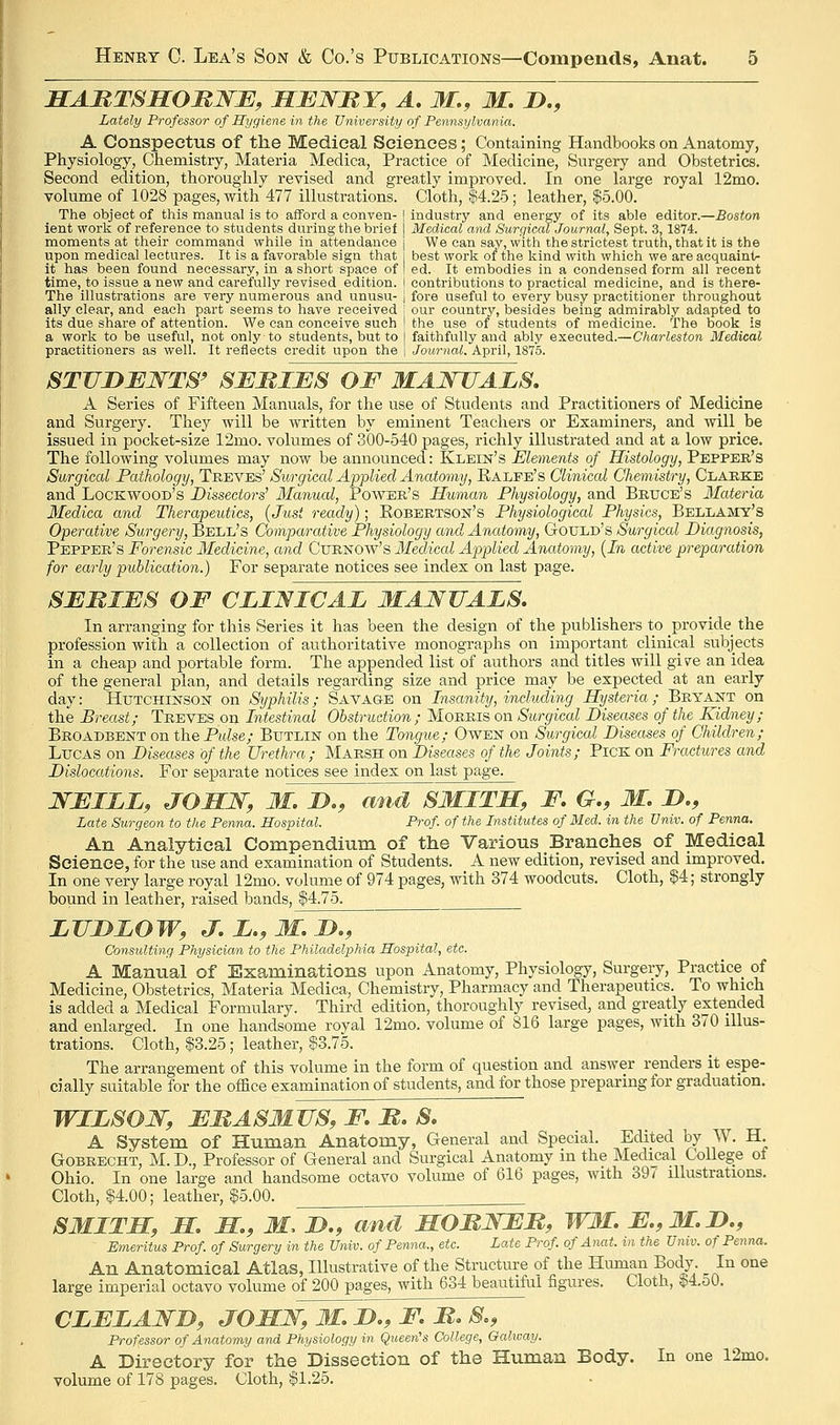 SAMTSSOMWE, MBWBY, A. M., M. D., Lately Professor of Hygiene in the University of Pennsylvania. A Conspectus of the Medical Sciences; Containing Handbooks on Anatomy, Physiology, Chemistry, Materia Medica, Practice of Medicine, Surgery and Obstetrics. Second edition, thoroughly revised and greatly improved. In one large royal 12mo. volume of 1028 pages, with 477 illustrations. Cloth, |4.25; leather, $5.00. The object of this manual is to afford a eonven- I industry and energy of its able editor.—Boston lent work of reference to students during the brief j Medical and Surgical Journal, Sept. 3,1874. moments at their command while in attendance ] We can say, with the strictest truth, that it is the upon medical lectures. It is a favorable sign that i best work of the kind with which we are acquaintr it has been found necessary, in a short space of | ed. It embodies in a condensed form all recent time, to issue a new and carefully revised edition. I contributions to practical medicine, and is there- The illustrations are very numerous and unusu- j fore useful to every busy practitioner throughout ally clear, and each part seems to have received I our country, besides bemg admirably adapted to its due share of attention. We can conceive such \ the use of students of medicine. The book is a work to be useful, not only to students, but to [ faithfully and ably executed.—Charleston Medical practitioners as well. It reflects credit upon the | Journal. April, 1875. STVDEWTS' SJEMIES OF MAJSJJALS. A Series of Fifteen Manuals, for the use of Students and Practitioners of Medicine and Surgery. They will be written by eminent Teachers or Examiners, and will be issued in pocket-size 12mo. volumes of 300-540 pages, richly illustrated and at a low price. The following volumes may now be announced: Klein's Elements of Histology, Pepper's Surgical Pathology, Treves' Surgical Applied Anatomy, Ealpe's Clinical Chemistry, Clarke and Lockwood's Dissectors' Manual, Power's Human Physiology, and Brtjce's Materia Medica and Therapeutics, {Just ready); Kobebtson's Physiological Physics, Bellamy's Operative Surgery, Bell's Comparative Physiology and Anatomy, Gould's Surgical Diagnosis, Pepper's Forensic Medicine, and Ctjrnoav's 3Ieclical Applied Anatomy, {In active preparation for early publication.) For separate notices see index on last page. SEMIES OF CLINICAL MANUALS, In arranging for this Series it has been the design of the publishers to provide^ the profession with a collection of authoritative monographs on important clinical subjects in a cheap and portable form. The appended list of authors and titles will give an idea of the general plan, and details regarding size and price may be expected at an early day: Hxttchinson on Syphilis; Savage on Insanity, including Hysteria ; Bryant on the Breast; Treves on Intestinal Obstruction; Morris on Surgical Diseases of the Kidney; Broadbent on the Pulse; Butlin on the Tongue; Owen on Surgical Disectses of Children; Lucas on Diseases of the Urethra; Marsh on Diseases of the Joints; Pick on Fractures and Dislocations. For separate notices see index on last page. WEILL, JOSN, M. D.f and SMITH, F. G., M. D,, Late Surgeon to the Penna. Hospital. Prof of the Institutes of Med. in the Univ. of Penna. An Analytical Compendium of the Various Branches of Medical Science, for the use and examination of Students. A new edition, revised and improved. In one very large royal 12mo. volume of 974 pages, with 374 woodcuts. Cloth, $4; strongly bound in leather, raised bands, $4.75. LUDLOW, J-.L.^M.D., Consulting Physician to the Philadelphia Hospital, etc. A Manual of Examinations upon Anatomy, Physiology, Surgery, Practice of Medicine, Obstetrics, Materia Medica, Chemistry, Pharmacy and Therapeutics. To which is added a Medical Formulary. Third edition, thoroughly revised, and greatly extended and enlarged. In one handsome royal 12mo. volume of S16 large pages, with 370 illus- trations. Cloth, $3.25; leather, $3.75. The arrangement of this volume in the form of question and answer renders it espe- cially suitable for the ofSce examination of students, and for those preparing for graduation. WILSON, EMASMUS, F. M, S, A System of Human Anatomy, General and Special. Edited by W. H. GoBRECHT, M. D., Professor of General and Surgical Anatomy m the Medical College of Ohio. In one large and handsome octavo volume of 616 pages, with 39/ illustrations. Cloth, $4.00; leather, $5.00. SMITH, m m, M, D., and MOMNEJR, WM. E.,3I.I)„ Emeritus Prof, of Surgery in the Univ. of Penna., etc. Late Prof of Anat. in the Univ. of Penna. An Anatomical Atlas, Illustrative of the Structure of the Himian Body. In one large imperial octavo volume of 200 pages, with 634 beautiful figures. Cloth, $4.o0. CLELAWB, JOHW,M,D.,F,It,S,, Professor of Anatomy and Physiology in Queen's College, Galway. A Directory for the Dissection of the Human Body. In one 12mo. volume of 178 pages. Cloth, $1.25.