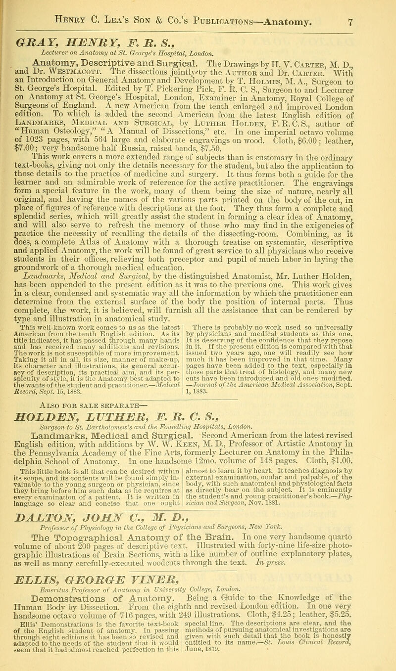 GBAT, SBNMY, F. M. S., Lecturer on Anatomy at St. George's Hospital, London. Anatomy, Descriptive and Surgical. The Drawings by H. V. Carter, M. D., and Dr. Westmacott. The dissections jointly^by the Author and Dr. Carter. With an Introduction on General Anatomy and Development by T. Holmes, M. A., Surgeon to St. George's Hospital. Edited by T. Pickering Pick, F. K. C. S., Surgeon to and Lecturer on Anatomy at St. George's Hospital, London, Examiner in Anatomy, Koyal College of Surgeons of England. A new American from the tenth enlarged and improved London edition. To which is added the second American from the latest English edition of Laj^dmarks, Medical and Surgical, by Luther Holden, F.R.C.S., author of Human Osteology, A Manual of Dissections, etc. In one imperial octavo volume of 1023 pages, with 564 large and elaborate engravings on wood. Cloth, |6.00; leather, $7.00; very handsome half Eussia, raised bands, $7.50. This work covers a more extended range of subjects than is customary in the ordinary text-books, giving not only the details necessary for the student, but also the application to those details to the practice of medicine and surgery. It thus forms both a guide for the learner and an admirable work of reference for the active practitioner. The engravings form a special feature in the work, many of them being the size of nature, nearly all original, and having the names of the various parts printed on the body of the cut, in place of figures of reference with descriptions at the foot. They thus form a complete and splendid series, which will greatly assist the student in forming a clear idea of Anatomy, and will also serve to refresh the memory of those who may find in the exigencies of practice the necessity of recalling the details of the dissecting-room. Combining, as it does, a complete Atlas of Anatomy with a thorough treatise on systematic, descriptive and applied Anatomy, the work will be found of great service to all physicians who receive students in their offices, relieving both preceptor and pupil of much labor in laying the groundwork of a thorough medical education. Landmarks, Medical and Surgical, by the distinguished Anatomist, Mr. Luther Holden, has been appended to the present edition as it was to the previous one. This work gives in a clear, condensed and systematic way all the information by which the practitioner can determine from the external surface of the body the position of internal parts. Thus complete, the work, it is believed, will furnish all the assistance that can be rendered by type and illustration in anatomical study. This well-known work comes to us as the latest American from the tenth English edition. As its title indicates, it has passed through many hands and has received many additions and revisions. The work is not susceptible of more improvement. Taking it all in all, its size, manner of make-up, its character and illustrations, its general accur- acy of description, its practical aim, and its per- spicuity of style, it is the Anatomy best adapted to the wants of the student and practitioner.—Medical Record, Sept. 15,1883. I 1, 1883. There is probably no work used so universally by physicians and medical students as this one. It is deserving of the confidence that they repose in it. If the present edition is compared with that issued two years ago, one will readily see how much it has been improved in that time. Many pages have been added to the text, especially in those parts that treat of histology, and many new cuts have been introduced and old ones modified. —Journal of the American Medical Association, Sept. Also for sale separate— SOLD JEW, LVTHER, F. M, C. S., Surgeon to St. Bartholomew's and the Foundling Hospitals, London. Landmarks, Medical and Surgical. Second American from the latest revised English edition, with additions by W. W. Keen, M. D., Professor of Artistic Anatomy in the Pennsylvania Academy of the Fine Arts, formerly Lecturer on Anatomy in the Phila- delphia School of Anatomy. In one handsome 12mo. volume of 148 pages. Cloth, $1.00. This little book is all that can be desired within its scope, and its contents will be found simply in- valuable to the young surgeon or physician, since they bring before him sucn data as he requires at every examination of a patient. It is written in language so clear and concise that one ought almost to learn it by heart. It teaches diagnosis by external examination, ocular and palpable, of the body, with such anatomical and physiological facts as directly bear on the subject. It is eminently the student's and young practitioner's book.—Phy- sician and Surgeon, Nov. 1881. DALTOW, JOHN C, M, D., Professor of Physiology in the College of Physicians and Surgeons, New York. The Topographical Anatomy of the Brain. In one very handsome quarto volume of about 200 pages of descriptive text. Illustrated with forty-nine life-size photo- graphic illustrations of Brain Sections, with a like number of outline explanatory platevS, as well as many careftilly-executed woodcuts through the text. In press. ELLIS, GFOMGF VINEM, Emeritus Professor of Anatomy in University College, London. Demonstrations of Anatomy. Being a Guide to the Knowledge of the Human Bodv by Dissection. From the eighth and revised London edition. In one very handsome octavo volume of 716 pages, with 249 illustrations. Cloth, $4.25; leather, $5.25. Ellis' Demonstrations is the favorite text-book special line. The descriptions are clear, and the of the English student of anatomy. In passing methods of pursuing anatomical investigations are through eight editions it has been so revised and given with such detail that the book is honestly adapted to the needs of the student that it would entitled to its name.—St Louis Clinical Record, seem that it had almost reached perfection in this June, 1879.