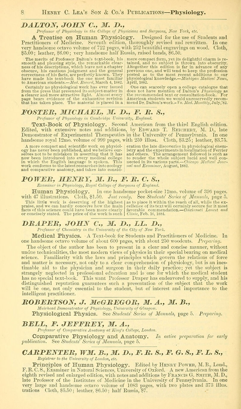 lyALTON, JOSN a, M. D., Professor- of Physiology in the College of Physicians and Surgeons, New York, etc. A Treatise on Human Physiology. Designed for the use of Students and Practitioners of Medicine. Seventli edition, thoroughly revised and rewiitten. In one very handsome octavo volume of 722 pages, with 252 beautiful engravings on wood. Cloth, $5.00; leather, §56.00; very handsome half Eussia, raised bands, ^6.50. The merits of Professor Dalton's text-book, his i more compact form, yet its delightful charm is re- smooth and pleasing style, the remarkable clear- - tained, and no subject is thrown into obscurity, ness of his descriptions, which leave not a chapter [ Altogether this edition is far in advance of any obscure, his cautious judgment and the general | previous one, and will tend to keep the profession correctness of his facts, are perfectly known. They posted as to the most recent additions to our have made his text^book the one most familiar \ physiological knowledge.—Michigan Medical News, to American students.—Med. Record, March 4,1882. | April, 1882. Certainly no physiological work has ever issued | One can scarcely open a college catalogue that from the press that presented its subject-matter in | does not have mention of Dalton's Physiology as a clearer and more attractive light. Almost every j the recommended text or consultation-book. For page bears evidence of the exhaustive revision t American students we would unreservedly reeom- thathas taken place. The material is placed in a 1 mend Dr. Dalton's work.-Fa. il/isd.J'/o7ii/ii2/)Jtily,'82. FOSTBM, 3IICHABL, M. !>., F. M. S., Professor of Physiology in Cavibrid.ge University, England. Text-Book of Physiology. Second American from the thii-d English edition. Edited, with extensive notes and additions, by Edward T. Reicheet, M. D., late Demonstrator of Experimental Therapeutics in the University of Pennsylvania. In one handsome royal 12mo. volume of 999 pages, with 259 illust. Cloth, $3.25; leather, |3.75. A more compact and scientifie work on physiol- ogy has never been published, and we believe our- selves not to be mistaken in asserting that it has now been introduced into every medical college in which the English language is spoken. This work conforms to the latest researches into zoology and comparative anatomy, and takes into consid- eration the late discoveries in physiological chem- istry and the experiments in localization of Ferrier and others. The arrangement followed is such as to render the whole subject lucid and well con- nected in its various parts.—Chicago Bledical Jour- nal and Examiner, August, 1882. FOWEM, SEWMY, M. JB., F, B. C. S., Exa.miner in Physiology, Royal College of Surgeons of England. Human Physiology. In one handsome pocket-size 12mo. volume of 396 pages. with 47 illustrations. Cloth, $1.50. Just ready. See Students^ Series of Manuals, page 5. This little work is deserving of the highest I as to place it within the reach of all, while the ex- praise, and we can hardly conceive how the main cellence of its text will certainly secure for it most facts of this science could have been more clearly favorable commendation.—Cincinnati Lancet and or concisely stated. The price of the work is such | Clinic, Feb. 16,1884. DMAFFB, JOMW C, M, D., JLL. D., Professor of Chemistry in the University of the City of New York. Medical Physios. A Text-book for Students and Practitioners of Medicine. In one handsome octavo volume of about 600 pages, with about 250 woodcuts. Preparing. The object of tlie author has been to present in a clear and concise manner, without undue technicalities, the most modern views of physics in their special bearing on medical science. Familiarity with the laws and principles which govern the relations of force and matter is necessary, not only to a clear comprehension of physiology, but is an ines- timable aid to the physician and surgeon in their daily practice; yet the subject is strangely neglected in professional education and is one for which the medical student has no special text-book. This want Professor Draper has endeavored to supply, and his distinguished reputation guarantees such a presentation of the subject that the work will be one, not only essential to the student, but of interest and importance to the intelligent practitioner. ROBERTSON, J, lIcGMEGOM, M, A., 31, B,, Muirhead Demonstrator of Physiology, University of Glasgow. Physiological Physics. See Students' Series of Manuals, page 5. Preparing. BELL, F, JEFFREY, M. A., Professor of Comparative Anatomy at King's College, London. Comparative Physiology and Anatomy. In active preparation for early publication. See Students' Series of Manuals, page 5. CARPENTER, W3I. B,, 31. D., F. R. S,, F. G. S., F. L. S., Registrar to the University of London, etc. Principles of Human Physiology. Edited by Henky Power, M. B., Lond., F. R. C. S., Examiner in iSatural Sciences, University of Oxford. A new American from the eighth revised and enlarged edition, with notes and additions by Frakcis G. Smith, M. D., late Professor of the Institutes of Medicine in the University of Pennsylvania. In one very large and handsome octavo volume of 1083 pages, with two plates and 373 illus. trations Cloth, $5.50; leather, $6.50; half Eussia, $7.