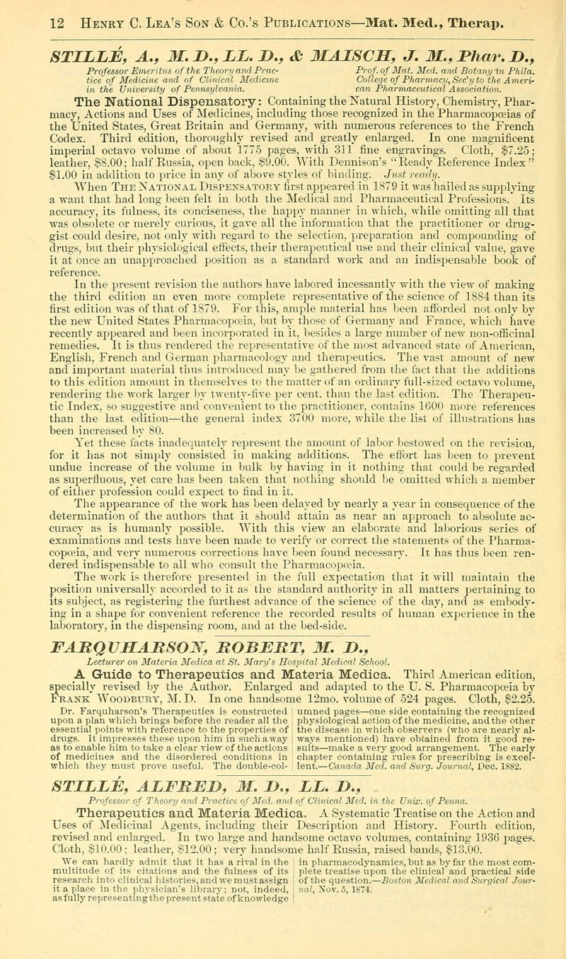 STILLE, A,, M,D.,LL.JD,, <& MAISCJS, J, M.,I*har.D,, Professor Emeritus of the Theo7-y and Prac- Prof, of Mat. Med. and Botany in Ph ila. tice of Medicine and of Clinical Medicine Colleqe of Pharmacy, Sec'y to the Ameri- in the University of Pennsylvania. can Pharmaceutical Association. The National Dispensatory: Containing the Natural History, Chemistry, Phar- macy, Actions and Uses of Medicines, including those recognized in the Pharmacopoeias of the United States, Great Britain and Germany, with numerous references to the French Codex. Third edition, thoroughly revised and greatly enlarged. In one magnificent imperial octavo volume of about 1775 pages, with 311 fine engravings. Cloth, §7.25; leather, §8.00; half Eussia, open back, §9.00. With Dennison's Eeady Eeference Index $1.00 in addition to price in any of above styles of binding. Just ready. When The National Dispensatory first appeared in 1879 it was hailed as supplying a want that had long been felt in both the Medical and Pharmaceutical Professions. Its accuracy, its fulness, its conciseness, the happy manner in which, while omitting all that was obsolete or merely curious, it gave all the information that the jaractitioner or drug- gist could desire, not only with regard to the selection, prej^aration and compounding of di-ugs, but their physiological effects, their therapeutical use and their clinical value, gave it at once an unapproached position as a standard work and an indispensable book of reference. In the present revision the authors have labored incessantly with the view of making the third edition an even more complete representative of the science of 1884 than its first edition was of that of 1879. For this, ample material has been afforded not only by the new United States PharmacopcBia, but by those of Germany and France, which have recently appeared and been incorporated in it, besides a large number of new non-ofiicinal remedies. It is thus rendered the representative of the most advanced state of American, English, French and German pharmacology and therapeutics. The vast amount of new and important material thus introduced may be gathered from the fact that the additions to this edition amount in themselves to the matter of an ordinary full-sized octavo volume, rendering the work larger by twenty-five per cent, than the last edition. The Therapeu- tic Index, so suggestive and convenient to the practitioner, contains 1600 more references than the last edition—the general index 3700 more, while the list of illustrations has been increased by 80. Yet these facts inadequately represent the amount of labor bestowed on the revision, for it has not simply consisted in making additions. The eflbrt has been to prevent undue increase of the volume in bulk by having in it nothing that could be regarded as superfluous, j^et care has been taken that nothing should be omitted which a member of either profession could expect to find in it. The appearance of the work has been delayed by nearly a year in consequence of the determination of the authors that it should attain as near an approach to absolute ac- curacy as is humanly possible. With this view an elaborate and laborious series of examinations and tests have been made to verify or correct the statements of the Pliarma- copceia, and very numerous corrections have been found necessary. It has thus been ren- dered indispensable to all who consult the Pharmacopo?ia. The work is therefore presented in the full expectation that it will maintain the position universally accorded to it as the standard authority in all matters pertaining to its subject, as registering the furthest advance of the science of the day, and as embody- ing in a shape for convenient reference the recorded results of human experience in the laboratory, in the dispensing room, and at the bed-side. FARQVSAMSOW, ROBEMT, M. D., Lecturer on Materia Medica at St. Mary's Hospital Medical School. A Guide to Therapeutics and Materia Medica. Third American edition, specially revised by the Author. Enlarged and adapted to the U. S. Pharmacopoeia by Frank Woodbury, M. D. In one handsome 12mo. volume of 524 pages. Cloth, §2.25. Dr. Farquharson's Therapeutics is constructed ' umned pages—one side containing tlie recognized upon a plan which brings before the reader all the i physiological action of the medicine, and the other essential points with reference to the properties of I the disease in which observers (who are nearly al- drugs. It impresses these upon him in such a way waj^s mentioned) have obtained from it good re- as to enable him to take a clear view of the actions j suits—make a very good arrangement. Tlie early of medicines and the disordered conditions in i chapter containing rules for prescribing is exeel- which they must prove useful. The double-col- ! lent.—Canada Med. and Surg. Journal, Dec. 1882. STILLB, ALFMBD, M. Do, LL. D., Professor of Theory and Practice of Med. and of Clinical Med. in the Unir. of Penna. Therapeutics and Materia Medica. A Systematic Treatise on the Action and Uses of Medicinal Agents, including their Description and History. Fourth edition, revised and enlarged. In two large and handsome octavo volumes, containing 1936 pages. Cloth, §10.00; leather, §12.00; very handsome half Eussia, raised bauds, §13.00. We can hardly admit that it has a rival in the l in pharmacodynamics, but as by far the most com- multitude of its citations and the fulness of its research into clinical histories, and we must assign it a place in the physician's library; not, indeed, as fully representing the present state of knowledge plete treatise upon the clinical and practical side of the question.—Boston Medical and Surgical Jour- nal, Nov. 5, 1874.