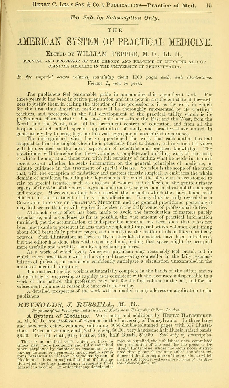 For Sale by SubscrijMon Only. THE AMERICAN SYSTEM OF PRACTICAL MEDICINE. Edited by WILLIAM PEPPER, M. D., LL. D., PROVOST AND PROFESSOR OF THE THEORY AND PRACTICE OF MEDICINE AND OF CLINICAL MEDICINE IN THE UNIVERSITY OF PENNSYLVANIA. In five imperial octavo volumes, containing about 1000 pages each, with illustrations. Volume I., now in press. The publishers feel pardonable pride in announcing this magnificent work. For three years it has been in active preparation, and it is now in a sufficient state of forward- ness to justify them in calling the attention of the profession to it as the work in which for the first time American medicine will be thoroughly represented by its worthiest teachers, and presented in the full development of the practical utility which is its preeminent characteristic. The most able men—from the East and the West, from the North and the South, from all the prominent centres of education, and from all the hospitals which aflbrd special opportunities of study and practice—have united in generous rivalry to bring together this vast aggregate of specialized experience. The distinguished editor has so apportioned the Avork that each author has had assigned to him the subject which he is peculiarly fitted to discuss, and in which his views will be accepted as the latest expression of scientific and practical knowledge. The practitioner will therefore find these volumes a complete and unfailing work of reference, to which he may at all times turn with full certainty of finding what he needs in its most recent aspect, whether he seeks information on the general principles of medicine, or minute guidance in the treatment of special disease. So wide is the scope of the work that, with the excexation of midwiferj^ and matters strictly surgical, it embraces the whole domain of medicine, including the departments for which the physician is accustomed to rely on special treatises, such as diseases of women and children, of the genito-urinary organs, of the skin, of the nerves, hygiene and sanitary science, and medical ophthalmology and otology. Moreover, authors have inserted the formulas Avhich they have found most efficient in the treatment of the various affections. It may thus be truly regarded as a Complete Library of Practical Medicine, and the general practitioner possessing it may feel secure that he will require little else in the daily round of professional duties. Although every effort has been made to avoid the introduction of matters purely speculative, and to condense, as far as possible, the vast amount of practical information furnished, yet the accumulation of indispensable material has been such that it has not been practicable to present it in less than five splendid imperial octavo volumes, containing about 5000 beautifully printed pages, and embodying the matter of about fifteen ordinary octavos. Such illustrations as serve really to elucidate the subject have been introduced, but the editor has done this with a sparing hand, feeling that space might be occupied more usefully and worthily than by superfluous pictures. As a work of which every American physician may reasonably feel proud, and in which every practitioner will find a safe and trustworthy counsellor in the daily responsi- bilities of practice, the publishers confidently anticipate a circulation unexampled in the annals of medical literature. The material for the work is substantially complete in the hands of the editor, and as the printing is progressing as rapidly as is consistent with the accuracy indispensable in a work of this nature, the profession may look for the first volume in the fall, and for the subsequent volumes at reasonable intervals thereafter. A detailed prospectus of the work will be mailed to any address on application to the publishers. RBTNOLDS, J. RJISSMLL, M. D., Profesior of the Principles and Practice of Medicine in University College, London. A System of Medicine. With notes and additions by Henry Hartshorne, A. M., M. T>., late Professor of Hygiene in the University of Pennsylvania. _ In three large and handsome octavo volumes, containing 3056 double-columned pages, with 317 illustra- tions. Price per volume, cloth, $5.00; sheep, $6.00; very handsome half Russia, raised bands, 16.50. Per set, cloth, $15; leather, $18; half Eussia, $19.50. Sold only by subscription. There is no medical work which we have in j may be supplied, the publishers nave committed times past more frequently and fully consulted the preparation of the book for the press to Dr. when perplexed by doubts as to treatment, or by j Henry Hartshorne, whose judicious notes distrib- having unusual or apparently inexplicable symp- ! uted throughout the volume afford abundant evi- toms presented to us. than  Reynolds' System of , dence of the thoroughness of the revision to which Medicine. It contains just that kind of informa- j he has subjected it.—American Journal of the Med- tion which the busy practitioner frequently finds | ical Sciences, Jan. 1880. himself in need of. In order that any deficiencies j