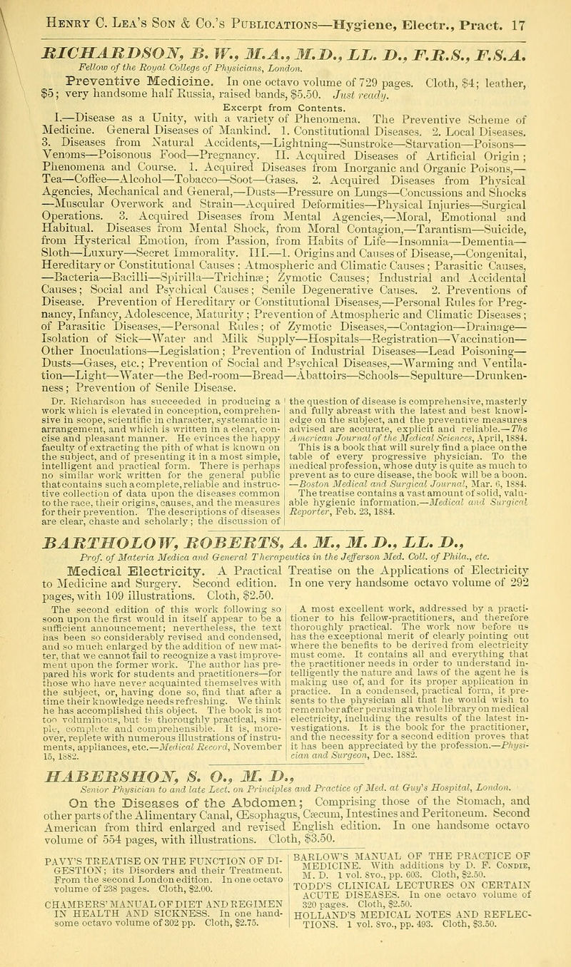 RICHAMiySOW, B, W., 31,A., M.D., LL. JD., F.B.S., F.S.A. Fellow of the Royal College of Physicians, London. Preventive Medicine. In one octavo volume of 729 pages. Cloth, §4; leather, $5; very handsome half Kussia, raised bands, $5.50. Just ready. Excerpt from Contents. I.—Disease as a Unity, Avith a variety of Phenomena. The Preventive Scheme of Medicine. General Diseases of Mankind. 1. Constitutional Diseases. 2. Local Diseases. 3. Diseases from Natural Accidents,—Lightning—Sunstroke—Starvation—Poisons— Venoms—Poisonous Food—Pregnancy. II. Acquired Diseases of Artificial Origin ; Phenomena and Course. 1. Acquired Diseases from Inorganic and Organic Poisons,— Tea—CoiFee—Alcohol—Tobacco—Soot—Gases. 2. Acquired Diseases from Physical Agencies, Mechanical and General,—Dusts—Pressure on Lungs—Concussions and Shocks —Muscular Overwork and Strain—Acquired Deformities—Physical Injuries—Surgical Operations. 3. Acquired Diseases from Mental Agencies,—Moral, Emotional and Habitual. Diseases from Mental Shock, from Moral Contagion,—Tarantism—Suicide, from Hysterical Emotion, from Passion, from Habits of Life—Insomnia—Dementia— Sloth—Luxury—Secret Immorality. III.—1. Origins and Causes of Disease,—Congenital, Hereditary or Constitutional Causes ; Atmospheric and Climatic Causes; Parasitic Causes, —Bacteria—Bacilli—Spirilla—Trichina; Zymotic Causes; Industrial and Accidental Causes; Social and Psychical Causes; Senile Degenerative Causes. 2. Preventions of Disease. Prevention of Hereditary or Constitutional Diseases,—Personal Kules for Preg- nancy, Infancy, Adolescence, Maturity; Prevention of Atmospheric and Climatic Diseases ; of Parasitic Diseases,—Personal Eules; of Zymotic Diseases,—Contagion—Drainage— Isolation of Sick—Water and Milk Supply—Hospitals—Registration—Vaccination— Other Inoculations—Legislation; Prevention of Industrial Diseases—Lead Poisoning— Dusts—Gases, etc.; Prevention of Social and Psychical Diseases,—Warming and \^entila- tion—Light—Water—the Bed-room—Bread—Abattoii's—Schools—Sepulture—Drunken- ness : Prevention of vSenile Disease. Dr. Richardson has succeeded in producing a work whieli is elevated in conception, comprehen- sive in scope, scientific in character, systematic in arrangement, and which is written in a clear, con- cise and pleasant manner. He evinces the happy faculty of extracting tlie pitli of what is known on the subject, and of presenting it in a most simple, intelligent and practical form. There is perhaps no similar worlv written for the general public thatcontains such a complete, reliable and instruc- tive collection of data upon the diseases common to the race, their origins, causes, and the measures for their prevention. The descriptions of diseases are clear, chaste and scliolarly; the discussion of tlie question of disease is comprehensive, masterly and fully abreast with the latest and best knowl- edge on the subject, and the preventive measures advised are accurate, explicit and reliable.—The American Journal of the Medical Sciences, April, 1884. This is a book that will surely find a place on the table of every progressive physician. To the medical profession, whose duty is quite as much to prevent as to cure disease, the book will be a boon. —Boston Medical and Surgical Journal, Mar. G, 188-1. The treatise contains a vast amount of solid, valu- able hygienic information.—Medical and Surgical Reporter, Feb. 23,1884. BAMTMOLOW, MOBJEMTS, A. M., M. D., LL. D., Prof, of Materia Medica and General Therapeutics in the Jefferson Med. Coll. of Phila., etc. Medical Electricity. A Practical Treatise on the Applications of Electricity to Jledicine and Surgery. Second edition. In one very handsome octavo volume of 292 pages, with 109 illustrations. Cloth, $2.50. The second edition of this work following so j A most excellent work, addressed by a practi- soon upon the first would in itself appear to be a tioner to his fellow-practitioners, and ^therefore sufficient announcement; nevertheless, the text I thoroughly practical ' ^^ has been so considerably revised and condensed, and so much enlarged by the addition of new mat- ter, that we cannot fail to recognize a vast improve- ment upon the former work. The author has pre- pared his work for students and practitioners—for those who have never acquainted themselves with the subject, or, having done so, find that after a time their knowledge needs refreshing. We think he has accomplished this object. The book is not too voluminous, but iy thoroughly practical, sim- ple, complete and comprehensible. It is, more- over, replete with numerous illustrations of instru- ments, appliances, etc.—Medical Record, November 15, 1S82. The work now before us has the'exceptional merit of clearly pointing out where the benefits to be derived from electricity must come. It contains all and everything that the practitioner needs in order to understand in- telligently the nature and laws of the agent he is making use of, and for its proper application in practice. In a condensed, practical form, it pre- sents to the physician all that he would wish to remember after perusing a whole library on medical electricity, including the results of the latest in- vestigations. It is the book for the practitioner, and the necessity for a second edition proves that it has been appreciated by the profession.—Physi- cian and Surgeon, Dec. 1882. MABBBSIiOW, S, O., M. Jy., Senior Physician to and late Led. on Principles and Practice of Med. at Guy's Hospital, London. On the Diseases of the Abdomen; Comprising those of the Stomach, and other parts of the Alimentary Canal, (Esophagus, Cfecum, Intestines and Peritoneum. Second American fi-om third enlarged and revised English edition. In one handsome octavo volume of 554 pages, with illustrations. Cloth, |3.50. PAVY'S TREATISE ON THE FUNCTION OF DI- GESTION; its Disorders and their Treatment. Prom the second London edition. In one octavo volume of 238 pages. Cloth, §2.00. CHAMBERS' MANUAL OF DIET AND REGIMEN IN HEALTH AND SICKNESS. In one hand- some octavo volume of 302 pp. Cloth, $2.75. BARLOW'S MANUAL OF THE PRACTICE OP MEDICINE. With additions by D. P. Cosdie, M. D. 1 vol. Svo., pp. e03. Cloth, $2.50. TODD'S CLINICAL LECTURES ON CERTAIN ACUTE DISEASES. In one octavo volume of 320 pages. Cloth, $2.50. HOLLAND'S MEDICAL NOTES AND REFLEC- TIONS. 1 vol. Svo., pp. 493. Cloth, §3.50.