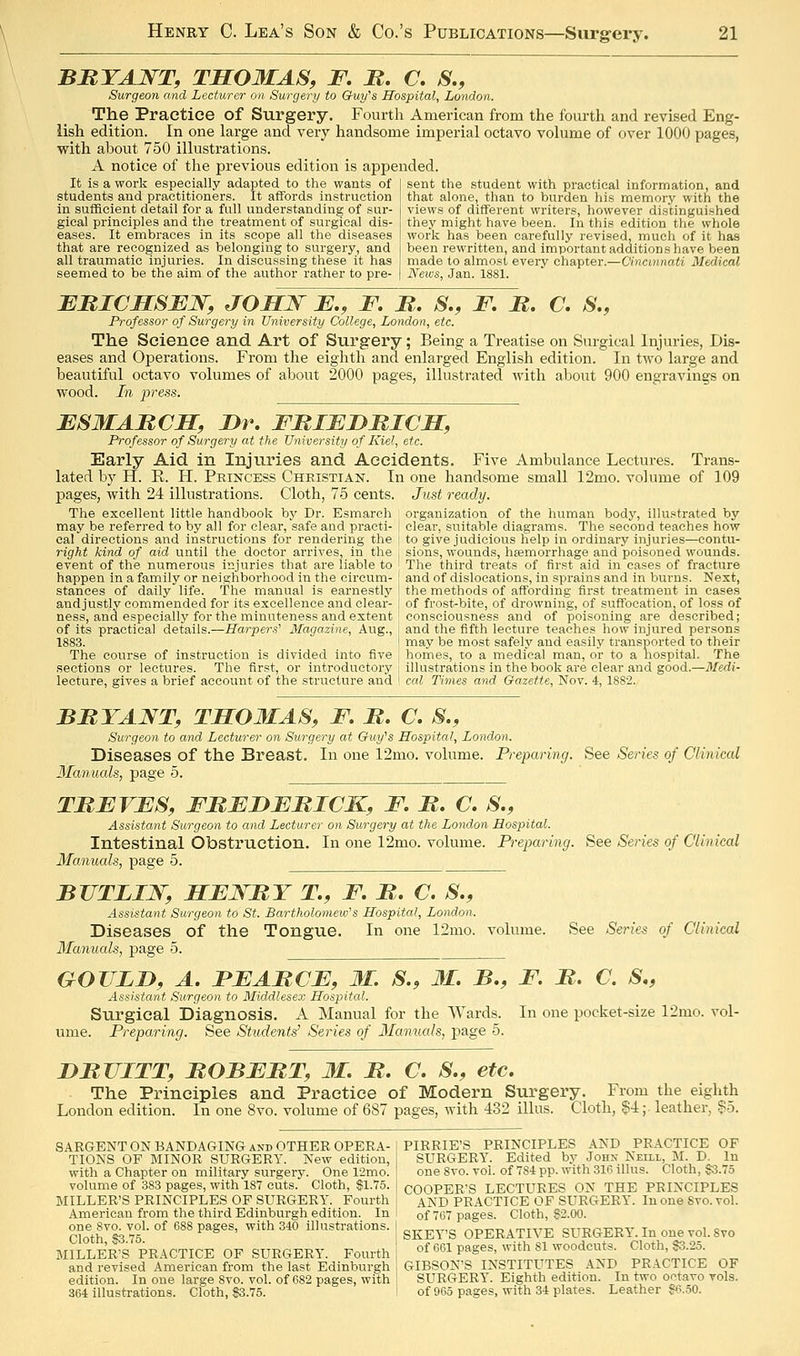 BMTANT, TSOMAS, F. M. C, S,, Surgeon and Lecturer on Surgery to Guy^s Hospital, London. The Practice of Surgery. Fourth American from the fourth and revised Eng- lish edition. In one large and very handsome imperial octavo volume of over 1000 pages, with about 750 illustrations. A notice of the previous edition is appended. It is a work especially adapted to the wants of students and practitioners. It affords instruction in sufficient detail for a full understanding of sur- gical principles and the treatment of surgical dis- eases. It embraces in its scope all the diseases that are recognized as belonging to surgery, and all traumatic injuries. In discussing these it has seemed to be the aim of the author rather to pre- sent the student with practical information, and that alone, than to burden his memory with the views of different writers, however distinguished they might have been. In this edition the whole work has been carefully revised, much of it has been rewritten, and important additions have been made to almost every chapter.—Cincinnati Medical News, Jan. 1881. EBICMSFW, JOHJSf JE., F. B. S., F, JR. C. S., Professor of Surgery in University College, London, etc. The Science and Art of Surgery; Being a Treatise on Surgical Injuries, Dis- eases and Operations. From the eighth and enlarged English edition. In two large and beautiful octavo volumes of about 2000 pages, illustrated with about 900 engravings on wood. In -press. ESMAItCM, Dr. FBIEDMICM, Professor of Surgery at the Universiti/ of Kiel, etc. Early Aid in Injuries and Accidents. Five Ambulance Lectures. Trans- lated by H. E. H. Pkincess Christian. In one handsome small 12mo. volume of 109 pages, with 24 illustrations. Cloth, 75 cents. Just ready. The excellent little handbook by Dr. Esmarch organization of the human body, illustrated by may be referred to by all for clear, safe and practi- I clear, suitable diagrams. The second teaches how cal directions and instructions for rendering the j to give judicious help in ordinary injuries—contu- right kind of aid until the doctor arrives, in the j sions, wounds, haemorrhage and poisoned wounds, event of the numerous injuries that are liable to The third treats of first aid in cases of fracture happen in a family or neighborhood in the circum- ' and of dislocations, in sprains and in burns. Next, stances of daily life. The manual is earnestlj' \ the methods of affording first treatment in cases andjustly commended for its excellence and clear- I of frost-bite, of drowning, of suffocation, of loss of ness, and especially for the minuteness and extent ; consciousness and of poisoning are described; of its practical details.—Harpers' Magazine, Aug., i and the fifth lecture teaches how injured persons 1883. I may be most safely and easily transported to their The course of instruction is divided into five ' homes, to a medical man, or to a nospital. The sections or lectures. The first, or introductory i illustrations in the book are clear and good.—3fedi- lecture, gives a brief account of the structure and ' cal Times and Gazette, Nov. 4, 1882. BRYANT, TMOMAS, F. B. C. S., Surgeon to and Lecturer on Surgery at Guy's Hospital, London. Diseases of the Breast. In one 12mo. volume. Preparing, See Series of Clinical Manuals, page 5. TMFVFS, FBEDEBICK, F. JR. C. S., Assistant Surgeon to and Lecturer on Surgery at the London Hospital. Intestinal Obstruction. In one 12mo. volume. Preparing. See Series of Clinical Manuals, page 5. BTJTLIN, HENRY T., F. B. C. S., Assistant Surgeon to St. Bartholomew's Hospital, London. Diseases of the Tongue. In one 12mo. volume. See Series of Clinical Manuals, page 5. GOULD, A. FEABCE, M. S., JMC. B., F. B. C. S., Assistant Surgeon to Middlesex Hospital. Surgical Diagnosis. A Manual for the Wards. In one pocket-size 12mo. vol- ume. Prepa,ring. See Students^ Series of Manuals, page 5. DBUITT, BOBEBT, M. B. C. S., etc. The Principles and Practice of Modern Surgery. From the eighth London edition. In one 8vo. volume of 687 pages, ^yith 432 illus. Cloth, §4;. leather, §o. SARGENTONBANDAGINGandOTHEROPERA-I PIBRIE'S PRINCIPLES AND PRACTICE OF TIONS OF MINOR SURGERY. New edition, SURGERY. Edited by John Neill, M. D. In with a Chapter on military surgery. One 12mo. ! one 8vo. vol. of 784 pp. with 316 illus. Cloth, §3.75 volume of 383 pages, with 187 cuts. Cloth, §1.75. j COOPER'S LECTURES ON THE PRINCIPLES MILLER'S PRINCIPLES OF SURGERY. Fourth AND PRACTICE OF SURGERY. In one Svo. vol. American from the third Edinburgh edition. In I of 707 pages. Cloth, ?2.00. C?otr$^7f °^ 688 pages, with 340 illustrations. | g^j^^.,g OPERATIVE SURGERY. In one vol. Svo MILLER'S PR.4CTICE OF SURGERY. Fourth j of 661 pages, with 81 woodcuts. Cloth f.25^ and revised American from the last Edinburgh I GIBSON'S INSTITUTES .\^D PRACTICE OF edition. In one large Svo. vol. of 682 pages, with SURGERY. Eighth edition. In two octavo vols. 364 illustrations. Cloth, S3.75. I of 965 pages, with 34 plates. Leather S6.50.