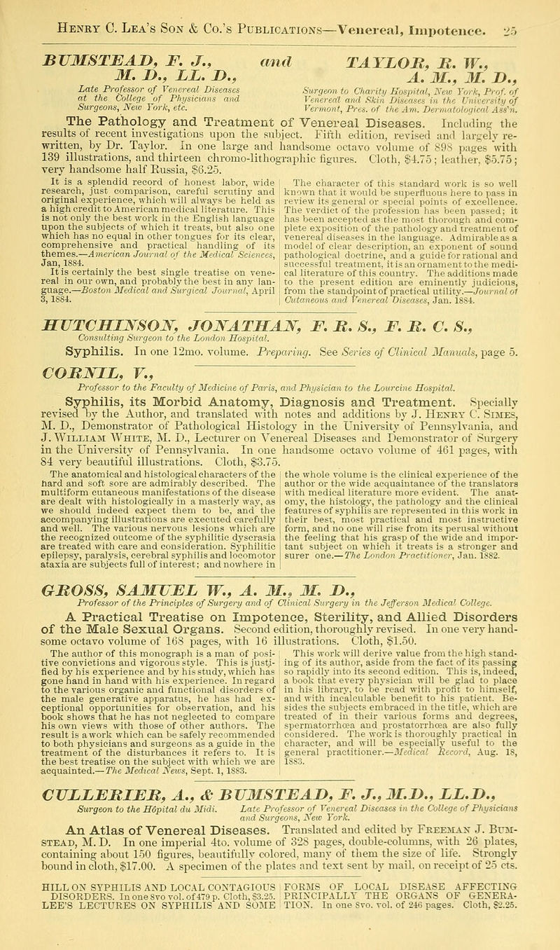 BUMSTJEAD, F. J,, Late Professor of Venereal Diseases at the College of Physicians and Surgeons, New York, etc. and TAYLOR, B. W., A. 31., 31. n., Surgeon to Charity Hospital, New York, Prof, of Venereal and Skin Diseases in the University of Vermont, Pres. of the Am. Dermatological Ass'n. The Pathology and Treatment of Venereal Diseases. Inchulinfc the results of recent investigations upon the subject. Fifth editi(ni, revised and hirgelv re- written, by Dr. Taylor. In one large and handsome octavo voluuie of 898 pages with 139 illustrations, and thirteen chromo-lithographic figures. Cloth, §4.75 ; leather, §5.75; very handsome half Russia, §6.25. It is a splendid record of honest labor, wide [ The character of this standard work is so well research, just comparison, careful scrutiny and , known that it would be superfluous here to pass in original experience, which will always be held as i review its general or special points of excellence, a high credit to American medical literature. This i The verdict of the profession has loeen passed; it is not only the best work in the English language 1 has been accepted as the most thorough and com- upon the subjects of which it treats, but also one \ plete exposition of the pathology and treatment of which has no equal in other tongues for its clear, comprehensive and practical handling of its themes.—American Journal of the Medical Sciences, Jan, 1884. It is certainly the best single treatise on vene- real in our own, and probably the best in any lan- guage.—Boston Medical and Surgical Journal, April 3,1884. venereal diseases in the language. Admirable as model of clear description, an exponent of sound pathological doctrine, and a guide for rational and successful treatment, it is an ornament to the medi- cal literature of this country. The additions made to the present edition are eminently judicious, from the standpoint of practical utility.—Journal o1 Cutaneous and Venereal Diseases, Jan. 1884. SUTCHIJS'SOW, JONATHAN, F. B. S., F. M. C. S., Consulting Surgeon to the London Hospital. Syphilis. In one 12mo. volume. Preparing. See Series of Clinical Manuals, page 5. COBJSriL, v., Professor to the Faculty of Medicine of Paris, and Physician to the Lourcine Hospital. Syphilis, its Morbid Anatomy, Diagnosis and Treatment. vSpecially revised by the Author, and translated with notes and additions by J. Henry C. Simes, M. D., Demonstrator of Pathological Histology in the University of Pennsylvania, and J. William White, M. D., Lecturer on Venereal Diseases and Demonstrator of Surgery in the University of Pennsylvania. In one handsome octavo volume of 461 pages, with 84 very beautiful illustrations. Cloth, §3.75. The anatomical and histological characters of the hard and soft sore are admirably described. The multiform cutaneous manifestations of the disease are dealt with histologically in a masterly way, as we should indeed expect them to be, and the accompanying illustrations are executed carefully and well. The various nervous lesions which are the recognized outcome of the syphilitic dyscrasia are treated with care and consideration. Syphilitic epilepsy, paralysis, cerebral syphilis and locomotor ataxia are subjects full of interest; and nowhere in the whole volume is the clinical experience of the author or the wide acquaintance of the translators with medical literature more evident. The anat- omy, the histology, the pathology and the clinical features of syphilis are represented in this work in their best, most practical and most instructive form, and no one will rise from its perusal without the feeling that his grasp of the wide and impor- tant subject on which it treats is a stronger and surer one.—The London Practitioner, Jan. 1882. GBOSS, SA31JJFL W., A. 31., 31. D., Professor of the Principles of Surgery and of Clinical Surgery in the Jefferson Medical College. A Practical Treatise on Impotence, Sterility, and Allied Disorders of the Male Sexual Organs. Second edition, thoroughly revised. In one very hand- some octavo volume of 168 pages, with 16 illustrations. Cloth, §1.50. The author of this monograph is a man of posi- ; This work will derive value from the high staud- tive convictions and vigorous style. This isjust.i- ' ing of its author, aside from the fact of its passing fled by his experience and by his study, which has i so rapidly into its second edition. This is, indeed, gone hand in hand with his experience. In regard ' a booli that every physician will be glad to place to the various organic and functional disorders of in his library, to be read with profit to himself, the male generative apparatus, he has had ex- and with incalculable benefit to his patient. Be- ceptional opportunities for observation, and his j sides the subjects embraced in the title, which are book shows that he has not neglected to compare treated of in their various forms and degrees, his own views with those of other authors. The I spermatorrhoea and prostatorrhcea are also fully result is a work which can be safely recommended j considered. The work is thoroughly practical in to both physicians and surgeons as a guide in the character, and will be especially useful to the treatment of the disturbances it refers to. It is general practitioner.—Medical Record, Aug. 18, the best treatise on the subject with which we are j lSS-3. acquainted.—The Medical News, Sept. 1,1883. CVLLFBIEB, A., & BTJ3ISTEAD, F. J., 3I.n., LL.D., Surgeon to the Hdpital du Midi. Late Professor of Venereal Diseases in the College of Physicians and Surgeons, JSfew York. An Atlas of Venereal Diseases. Translated and edited by Freeman J. Bum- stead, M. D. In one imperial 4to. volume of 328 pages, double-columns, with 26 plates, containing about 150 figures, beautifully colored, many of them the size of life. Strongly boimd in cloth, $17.00. A specimen of the plates and text sent by mail, on receipt of 25 cts. HILL ON SYPHILIS AND LOCAL CONTAGIOUS ; FORBIS OF LOCAL DISEASE AFFECTING DISORDERS. In one 8vo vol. of 479 p. Cloth, §3.25. ; PRINCIPALLY THE ORGANS OF GENERA- LEE'S LECTURES ON SYPHILIS AND SOME ! TION. In one 8vo. vol. of 246 pages. Cloth, S2.25.