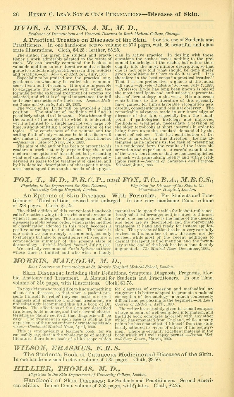 MYDB, J. WEVIJSrS, A. M., M. D., Professor of Dermatology and Venereal Diseases in Rush Medical College, Chicago. A. Practical Treatise on Diseases of the Skin. For the use of Students and Practitioners. In one handsome octavo volume of 570 pages, with 66 beautiful and elab- orate illustrations. Cloth, |4.25 ; leather, $5.25. The author has given the student and practi- tioner a work admirably adapted to the wants of each. We can heartily commend the book as a valuable addition to our literature and a reliable guide to students and practitioners in their studies and practice.—Am. Journ. of Med. Sci., July, 1883. Especially to be praised are the practical sug- gestions as to what may be called the common- sense treatment of eczema. It is quite impossible to exaggerate the judiciousness with which the formulae for the external treatment of eczema are selected, and what is of equal importance, the full and clear instructions for their use.—London Medi- cal Times and Gazette, July 28, 1883. The work of Dr. Hyde will be awarded a high position. The student of medicine will find it peculiarly adapted to his wants. Notwithstanding the extent of the subject to which it is devoted, yet it is limited to a single and not very large vol- ume, without omitting a proper discussion of the topics. The conciseness of the volume, and the setting forth of only what can be held as facts will also make it acceptable to general practitioners. —Cincinnati Medical News, Feb. 1883. The aim of the author has been to present to his clan in active practice. In dealing with these questions the author leaves nothing to the pre- sumed knowledge of the reader, but enters thor- oughly into the most minute description, so that one is not only told what should be done under given conditions but how to do it as well. It is therefore in the best sense  a practical treatise. That it is comprehensive, a glance at the index will show.—Maryland Medical Journal, July 7, 1883. Professor Hyde has long been known as one of the most intelligent and enthusiastic representa- tives of dermatology in the west. His numerous contributions to the literature of this specialty have gained for him a favorable recognition as a careful, conscientious and original observer. The remarkable advances made in our knowledge of diseases of the skin, especially from the stand- point of pathological histology and improved methods of treatment, necessitate a revision of the older text-books at short intervals in order to bring them up to the standard demanded by the march of science. This last contribution of Dr. Hyde is an effort in this direction. He has at- tempted, as he informs us, the task of presenting in a condensed form the results of the latest ob- readers a work not only expounding the most [ servation and experience. A careful examination modern conceptions of his subject, but presenting j of the work convinces us that he has accomplished what is of standard value. He has more especially devoted its pages to the treatment of disease, and by his detailed descriptions of therapeutic meas- ures has adapted them to the needs of the physi- his task with painstaking fidelity and with a cred- itable result.—Journal of Cutaneous and Venereal Diseases, June, 1883. FOX, T., M,D.,MM.C,I'., Physician to the Department for Skin Diseases, University College Hospital, London. FOX, T. a, B.A., M.M. C; Physician for Diseases of the Skin to the Westminster Hospital, London. An Epitome of Skin Diseases. With Formula. For Students and Prac- titioners. Third edition, revised and enlarged. In one very handsome 12mo. volume of 238 pages. Cloth, $1.25. The third edition of this convenient handbook calls for notice owing to the revision and expansion which it has undergone. The arrangement of skin diseases in alphabetical order, which is the method of classification adopted in this work, becomes a positive advantage to the student. The book is one which we can strongly recommend, not only to students but also to practitioners who require a compendious summary of the present state of dermatology.—British Medical Journal, July 2,1883. We cordially recommend Fox's Epitom.e to those whose time is limited and who wish a handy manual to lie upon the table for instant reference. Its alphabetical arrangement, is suited to this use, for all one has to know is the name of the disease, and here are its description and the appropriate treatment at hand and ready for instant applica- tion. The present edition has been very carefully revised and a number of new diseases are de- scribed, while most of the recent additions to dermal therapeutics find mention, and the formu- lary at the end of the book has been considerably augmented.—Tlie Medical News, December, 1883. MOMMI8, MALCOLM, M, D., Joint Lecturer on Dermatology at St. Mary's Hospital Medical School, London. Skin Diseases; Including their Definitions, Symptoms, Diagnosis, Prognosis, Mor- bid Anatomy and Treatment. A Manual for Students and Practitioners. In one 12mo, volume of 316 pages, with illustrations. Cloth* $1.75. To physicians who would like to know something for clearness of expression and methodical ar- about skin diseases, so that when a patient pre sents himself for relief they can make a correct diagnosis and prescribe a rational treatment, we unhesitatingly recommend this little book of Dr. Morris. The affections of the skin are described in a terse, lucid manner, and their several charac- teristics so plainly set forth that diagnosis will be easy. The treatment in each case is such as the experience of the most eminent dermatologists ad- vises.—Cincinnati Medical News, April, 1880. This is emphatically a learner's book; for we can safely say, that in the whole range of medical literature there is no book of a like scope which rangement is better adapted to promote a rational conception of dermatology—a branch confessedly difficult and perplexing to'the beginner.—St. Louis Courier of Medicine, April, 1880: The writer has certainly given in a small compass a large amount of well-compiled information, and his little book compares favorably with any other which has emanated from England, while in many points he has emancipated himself from the stub- bornly adhered to errors of others of his country- men. There is certainly excellent material in the book which will well repay perusal.—Boston Med and Surg. Journ., March, 1880. wilso:n, fmasmus, f, b, s. The Student's Book of Cutaneous Medicine and Diseases of the Skin. In one handsome small octavo volume of 535 pages. Cloth, $3.50. MILLIMM, TSOMAS, M, J>., Physician to the Skin Department of University College, London. Handbook of Skin Diseases; for Students and Practitioners. Second Ameri- can edition. In one 12mo. volume of 353 pages, with^'plates. Cloth, $2.25.