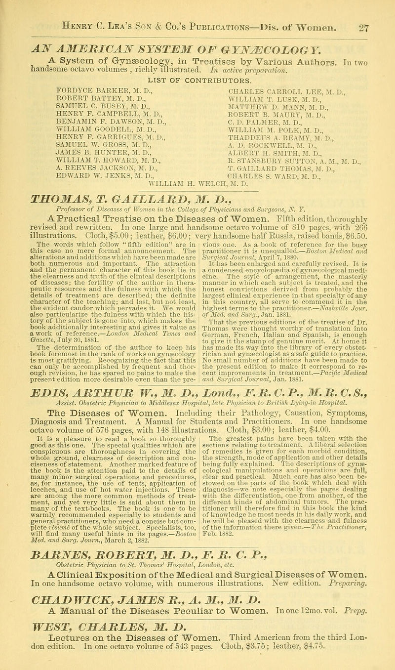 AJ^ AMBMICAN SYSTEM OF GYNECOLOGY, A System of Gynseeology, in Treatises by Various Authors, In two handsome octavo volumes , richly illustrated. In active preparation. LIST OF CONTRIBUTORS. FORDYCE BARKER, M. D., CHARLES CARROLL LEE, M. D ROBERT BATTEY, M. D., WILLIAM T. LUSK, M. D., SAMUEL C. BUSEY, M. D., MATTHEW D. MANN, M. D., HENRY F. CAMPBELL, M. D., ROBERT B. MAURY, M. D., BENJAMIN F. DAWSON, M. D., C. D. PALMER, M. D., WILLIAM GOODELL, M. D., WILLIAM M. POLK, M. D., HENRY F. GARRIGUES, M. D., THADDEUS A. REAMY. M. D., SAMUEL W. GROSS, M. D., A. D. ROCKWELL, M. D., JAMES B. HUNTER, M. D., ALBERT H. SMITH, M. D., WILLIAM T. HOWARD, M. D., R. STANSBURY SUTTON, A. M., M. D. A. REEVES JACKSON, M. D., T. GAILLARD THOMAS, M. D., EDWARD W. JENKS, M. D., CHARLES S. WARD, M. D., WILLIAM H. WELCH, M. D. THOMAS, T. GAILLAMD, M. J}., Professor of Diseases of Women in the College of Physicians and Surgeons, N. Y. A Practical Treatise on the Diseases of Women. Fifth edition, thoroughly revised and rewritten. In one large and handsome octavo volume of 810 pages, with 266 illustrations. Cloth, $5.00; leather, $6.00; very handsome half Eussia, raised bands, S6.oO. The words which follow  fifth edition are in | vious one. As a book of reference for the busy this case no mere formal announcement. The practitioner it is unequalled.—Boston Medical aiid alterationsandadditions which have been made are Surgical Journal, April 7,1880. both numerous and important. The attraction It has been enlarged and carefully revised. It is and the permanent character of this book lie in [ a condensed encyclopaedia of gynageological medi- the clearness and truth of the clinical descriptions I cine. The style of arrangement, the masterly of diseases; the fertility of the author in thera- I manner in which each subject is treated, and the peutie resources and the fulness with which the , honest convictions derived from probably the details of treatment are described; the definite , largest clinical experience in that specialty of any character of the teaching; and last, but not least, j in this country, all serve to commend it in the the evident candor which pervades it. We would i highest terms to the practitioner.—Nashville Jour. also particularize the fulness with which the his- i of Med. and Surq., Jan. 1881. tory of the subject is gone into, which makes the i  That the previous editions of the treatise of Dr. book additionally interesting and gives it value as j Thomas were thought worthy of translation into a work of reference.—Z,o?!dow Medical Times and \ German, French, Italian and Spanish, is enough Gazette, July 30,1881. I to give it the stamp of genuine merit. At home it The determination of the author to keep his I has made its waj' into the library of every obstet- book foremost in the rank of works on gynsecolog}' | rieian and gynfecologist as a safe guide to practice, is most gratifj'ing. Recognizing the fact that this j No small number of additions have been made to can only be accomplished bj' frequent and thor- j the present edition to make it correspond to re- ough revision, he has spared no pains to make the | cent improvements in treatment.—Pacific Medical present edition more desirable even than the pre- | and Surgical Journal, Jan. 1881. EI»IS, AMTHUM W.,_ Jl, D., Land., F.M. aJP., M.M. C.S., Assist. Obstetric Physician to Middlesex Hospital, late Physician to British Lying-in Hospital. The Diseases of Women. Including their Pathology, Causation, Symptoms, Diagnosis and Treatment. A Manual for Students and Practitioners. In one handsome octavo volume of 576 pages, with 148 illustrations. Cloth, $3.00; leather, $4.00. The greatest pains have been taken with the sections relating to treatment. A liberal selection of remedies is given for each morbid condition, the strength, mode of application and other details It is a pleasure to read a book so thoroughly good as this one. The special qualities which are conspicuous are thoroughness in covering the whole ground, clearness of description and con- ciseness of statement. Another marked feature of ! being fully explained. The descriptions of gynse- the book is the attention paid to the details of i cologieal manipuLations and operations are full, many minor surgical operations and procedures, i clear and practical. Much care has also been be- as, for instance, the use of tents, application of t stowed on the parts of the book which deal with leeches, and use of hot water injections. These are among the more common methods of treat- ment, and yet very little is said about them in many of the text-books. The book is one to be warmly recommended especially to students and general practitioners, who need a concise but com- plete re-siimg of the whole subject. Specialists, too, will find many useful hints in its pages.—Boston Med. and Surg. Journ., March 2, 1882. diagnosis—we note especially the pages dealing with the differentiation, one from another, of the different kinds of abdominal tumors. The prac- titioner will therefore find in this book the kind of knowledge he most needs in his daily work, and he will be pleased with the clearness and fulness of the information there given.—The Practitioner, Feb. 1882. BAJRNES, ROBERT, M. J)., F. R. C. F., Obstetric Physician to St. Thomas Hospital, London, etc. A Clinical Exposition of the Medical and Surgical Diseases of Women. In one handsome octavo volume, with numerous illustrations. Ivew edition. Preparing. CSAF^WICK, JAMES R., A. 31., 31. D. A Manual of the Diseases Peculiar to Women. In one 12mo. vol. Prepg. WEST, CHARLES, M. J). Lectures on the Diseases of Women. Third American from the third Ix)n- don edition. In one octavo volume of 543 pages. Cloth, $3.75; leather, $4.75.