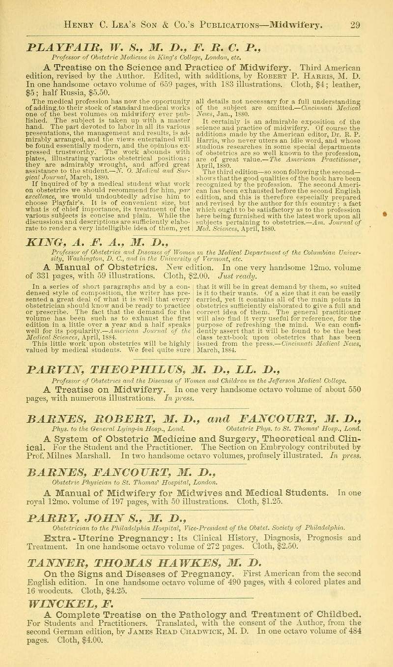 PLAYFAIM, W. S., M. D., F. M, C. P., Professor of Obstetric Medinne in King's College, London, etc. A Treatise on the Science and Practice of Midwifery. Third American edition, revised by the Author. Edited, with additions, by Kobebt P. Harris, M. D. In one handsome octavo vohime of 659 pages, with 183 illustrations. Cloth, $4; leather, $5 ; half Kussia, $5.50. The medical j)rofession has now the opportunity I all details not necessary for a full understanding of adding.to their stock of standard medical works i of the subject are omitted.—Cincinnati 3Iedical one of the best volumes on midwifery ever pub- , News, Jan., 1880. rished. The subject is taken up with a master , it certainly is an admirable exposition of the hand. The part devoted to labor in all its various science and practice of midwifery. Of course the presentations, the management and results, is ad- ^ additions made by the American editor, Dr. R. P. mirably arranged, and the views entertained will ; Harris, who never utters an idle word, and whose be found essentially modern, and the opinions ex- i studious researches in some special departments pressed trustworthy. The work abounds with j of obstetrics are so well known to the profession, plates, illustrating various obstetrical positions; are of great value.—T/^e American Practitioner, they are admirably wrought, and afford great April, 1880. assistance to the student—iN''. 0. Medical and Sur- | The third edition—so soon following the second— gicalJournal, March, 1880. j shows that the good qualities of the book have been If inquired of by a medical student what work ! recognized by the profession. The second Ameri- on obstetrics we should recommend for him, par I can has been exhausted before the second English excellence, we would undoubtedly advise him to , edition, and this is therefore especially prepared choose Playfair's. It is of convenient size, but and revised by the author for this country ; a fact what is of chief importance, its treatment of the ! which ought to be satisfactory as to the profession various subjects is concise and plain. While the i here being furnished with the latest work upon all discussions and descriptions are sufficiently elabo- i subjects pertaining to obstetrics.—Am. Journal of rate to render a very intelligible idea of them, yet | Med. Sciences, April, 1880. KING, A, JF. A., M. JD., Professor of Obstetrics and Diseases of Women m the Medical Department of the Columbian Univer- sity, Washington, D. C, and in the University of Vermont, etc. A Manual of Obstetrics. New edition. In one very handsome 12mo. volume of 331 pages, with 59 illustrations. Cloth, ?2.00. Just ready. In a series of short paragraphs and by a con- j that it will be in great demand by them, so suited densed style of composition, the writer has pre- j is it to their wants. Of a size that it can be easily sented a great deal of what it is well that every | carried, yet it contains all of the main points in obstetrician should know and be ready to practice j obstetrics sufficiently elaborated to give a full and or prescribe. The fact that the demand for the , correct idea of thern. The general practitioner volume has been such as to exhaust the first ! will also find it very useful for reference, for the edition in a little over a year and a half speaks j purpose of refreshing the mind. We can confi- well for its popularity.—American Journal of the dently assert that it will be found to be the best Medical Sciences, April, 1884. ! class text-book upon obstetrics that has been This little work upon obstetrics will be highly i issued from the press.—Cincinnati Medical News, valued by medical students. We feel quite sure | March, 1884. PAMVIW, TMMOrHILTJS, M. J)., LL. D., Professor of Obstetrics and the Diseases of Women and Children in the Jefferson Medical College. A Treatise on Midwifery. In one very handsome octavo volume of about 550 pages, with numerous illustrations. In 2yi'ess. BARNBS, MOBERT, M. JD., and FAJSCOVBT, M. D., Phys. to the General Lying-in Hosp., Lond. Obstetric Phys. to St. Thomas' Sosp., Lond. A System of Obstetric Medicine and Surgery, Theoretical and Clin- ical. For the Student and the Practitioner. The Section on Embryology contributed by Prof. Milnes Marshall. In two handsome octavo volumes, profusely illustrated. In press. BABNBS, FAJYCOUMT, M. D., Obstetric Physician to St. Thomas' Hospital, London. A Manual of Midwifery for Midwives and Medical Students. In one royal 12mo. volume of 197 pages, with 50 illustrations. Cloth, $1.25. JPABBT, JOJSW S., M. D., Obstetrician to the Philadelphia Hospital, Vice-President of the Obstet. Society of Philadelphia. Extra - Uterine Pregnancy: Its Clinical History, Diagnosis, Prognosis and Treatment. In one handsome octavo volume of 272 pages. Cloth, §2.50. TAJnfFB, TSOMAS MAWKBS, M. D, On the Signs and Diseases of Pregnancy. First American from the second English edition. In one handsome octavo volume of 490 pages, with 4 colored plates and 16 woodcuts. Cloth, $4.25. WIWCKBZ, F. A Complete Treatise on the Pathology and Treatment of Childbed. For Students and Practitioners. Translated, with the consent of the Author, from the second German edition, bv James Eead Chadwick, M. D. In one octavo volume of 484 pages. Cloth, |4.00.