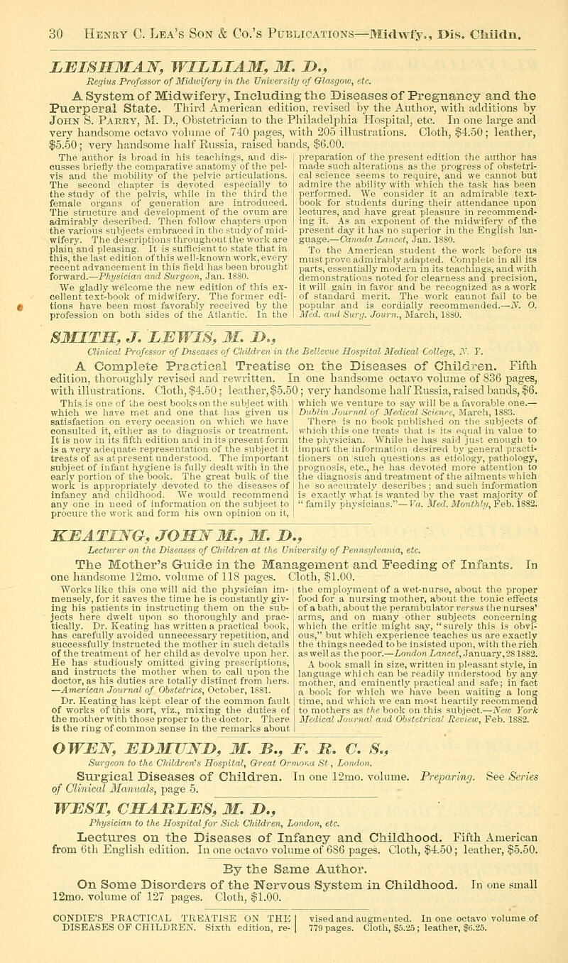 LEISMMAW, WILLIAM, M. D., Begins Professor of Midwifery in the University of Glasgow, etc. A System of Midwifery, Including the Diseases of Pregnancy and the Puerperal State. Third American edition, revised by the Author, with additions by John S. Parry, M. D., Obstetrician to the Philadelphia Hospital, etc. In one large and very handsome octavo volnme of 740 pages, -with 205 illustrations. Cloth, $4.50; leather, $5.50 ; very handsome half Eussia, raised bands, $6.00. The author is broad in his teachings, and dis- I preparation of the present edition the author has cusses brieflj' the comparative anatomy of the pel- vis and the mobility of the pelvic articulations. The second chapter is devoted especially to the study of the pelvis, while in the third the female organs of generation are introduced. The structure and development of the ovum are admirably described. Then follow chapters upon the various subjects embraced in the study of mid- wifery. The descriptions throughout the work are plain'and pleasing. It is sufficient to state that in this, the last edition of this well-known work, every recent advancement in this field has been brought forward.—Physician and Surgeon, Jan. 18S0. We gladly welcome the new edition of this ex- cellent text-book of midwifery. The former edi- tions have been most favorably received by the profession on both sides of the Atlantic. In the made such alterations as the progress of obstetri- cal science seems to require, and we cannot but admire the ability with which the task has been performed. We consider it an admirable text- book for students during their attendance upon lectures, and have great pleasure in recommend- ing it. As an exponent of the midwiferj'^ of the present day it has no superior in the English lan- guage.—Canada Lancet, Jan. 1880. To the American student the work before us mustprove admirably adapted. Complete in all its parts, essentially modern in its teachings, and with demonstrations noted for clearness and precision, it will gain in favor and be recognized as a work of standard merit. The work cannot fail to be popular and is cordially recommended.—N. 0. Med. and Surg. Journ., March, 1880. SUITS, J, LIJWIS, M, D,, Clinical Professor of Diseases of Children in the Bellevue Hospital Medical College, y. T. A Complete Practical Treatise on the Diseases of Children. Fifth edition, thoroughly revised and rewritten. In one handsome octavo volume of 836 pages, with illustrations. Cloth, |4.50; leather, $5.50; very handsome half Eussia, raised bands, f' This is one of the best books on the subject with which we have met and one that has given us satisfaction on every occasion on which we have consulted it, either as to diagnosis or treatment. It is now in its fifth edition and in its present form is a very adequate representation of tne subject it treats of as at present understood. The important subject of infant hygiene is fully dealt with in the early portion of the oook. The great bulk of the work is appropriately devoted to the diseases of infancy and childhood. We would recommend which we venture to say will be a favorable one.— Dublin Journal of Medical Science, March, 1883. There is no book published on the subjects of which this one treats that is its equal in value to the physician. While he has said just enough to hnpart the information desired by general practi- tioners on such questions as etiology, pathology, prognosis, etc., he has devoted more attention to the diagnosis and treatment of the ailments which he so accurately describes ; and such information is exactly what is wanted by the vast majority of any one in need of information on the subject to j family physicians.—P'a. Med.3Ionthh/,Feh. 1882. procure the work and form his own opinion on it, KBATIWa, JOHWM., M. D., Lecturer on the Diseases of Children at the University of Pennsylvania, etc. The Mother's Guide in the Management and Feeding of Infants, one handsome 12mo. volume of 118 pages. Cloth, $1.00. Works like this one will aid the physician im- | the emploj'ment of a wet-nurse, about the proper mensely, for it saves the time he is constantly giv- food for a nursing mother, about the tonic effects In ing his patients in instructing them on the sub- jects here dwelt upon so thoroughly and prac- tically. Dr. Keating has written a practical book, has carefully avoided unnecessary repetition, and successfully instructed the mother in .such details of the treatment of her child as devolve upon her. He has studiously omitted giving prescriptions, and instructs the mother when to call upon the doctor, as his duties are totally distinct from hers. —American Journal of Obstetrics, October, 1881. Dr. Keating has kept clear of the common fault of works of this sort, viz., mixing the duties of the mother with those proper to the doctor. There is the ring of common sense in the remarks about of a bath, about the perambulator versus the nurses' arms, and on many other subjects concerning which the critic might say, surely this is obvi- ous, but which experience teaches us are exactly the things needed to be insisted upon, with the rich as well as the poor.—London Lancet, January, 281882. A book small in size, written in pleasant style, in language whi ch can be readily understood by any mother, and eminently practical and safe; in fact a book for which we have been waiting a long time, and which we can most heartily recommend to mothers as the book on this subject.—iVcK^ York Medical Journal and Obstetrical Review, Feb. 1882. OWEW, UDMUJVD, M. B., F, M. C. So, Surgeon to the Children's Hospital, Great Ormona St, London. Surgical Diseases of Children. In one 12mo. volume. Preparing. See Series of Clinical Manuals, page 5. WEST, CHAMLBS, M. D., Physician to the Hospital for Sick Children, London, etc. Lectures on the Diseases of Infancy and Childhood. Fifth American from 6th English edition. In one octavo volume of 686 pages. Cloth, $4.50; leather, $5.50. By the Same Author. On Some Disorders of the N'ervous System in Childhood. In one small 12mo. volume of 127 pages. Cloth, $1.00. CONDIE'S PRACTICAL TREATISE ON THE DISEASES OF CHILDREN. Sixth edition, re- vised and augmented. In one octavo volume of 779 pages. Cloth, $5.25 ; leather, $0.25.