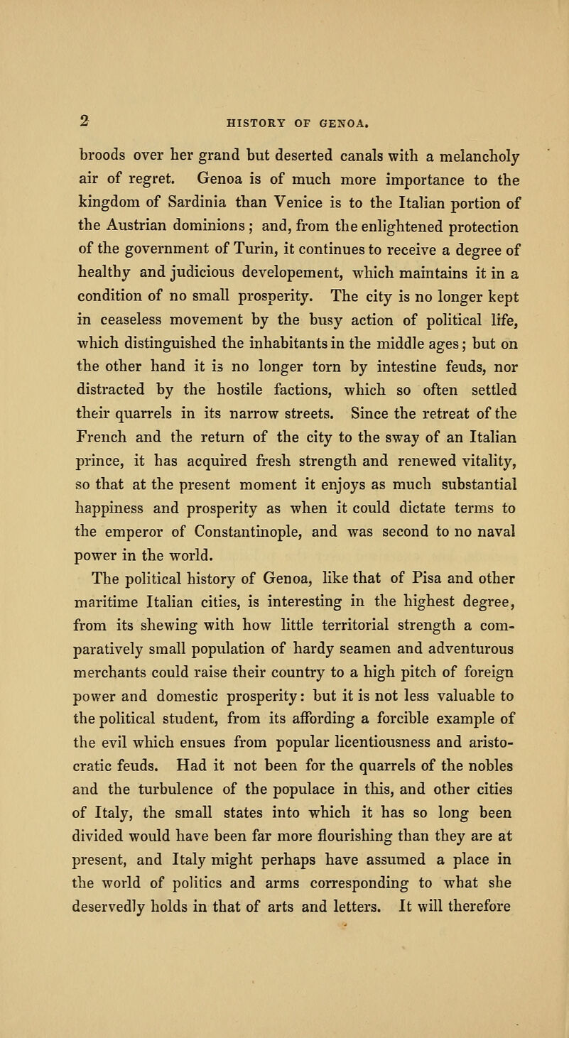 broods over her grand but deserted canals with a melancholy air of regret. Genoa is of much more importance to the kingdom of Sardinia than Venice is to the Italian portion of the Austrian dominions; and, from the enlightened protection of the government of Turin, it continues to receive a degree of healthy and judicious developement, which maintains it in a condition of no small prosperity. The city is no longer kept in ceaseless movement by the busy action of political life, which distinguished the inhabitants in the middle ages; but on the other hand it is no longer torn by intestine feuds, nor distracted by the hostile factions, which so often settled their quarrels in its narrow streets. Since the retreat of the French and the return of the city to the sway of an Italian prince, it has acquired fresh strength and renewed vitality, so that at the present moment it enjoys as much substantial happiness and prosperity as when it could dictate terms to the emperor of Constantinople, and was second to no naval power in the world. The political history of Genoa, like that of Pisa and other maritime Italian cities, is interesting in the highest degree, from its shewing with how little territorial strength a com- paratively small population of hardy seamen and adventurous merchants could raise their country to a high pitch of foreign power and domestic prosperity: but it is not less valuable to the political student, from its affording a forcible example of the evil which ensues from popular licentiousness and aristo- cratic feuds. Had it not been for the quarrels of the nobles and the turbulence of the populace in this, and other cities of Italy, the small states into which it has so long been divided would have been far more flourishing than they are at present, and Italy might perhaps have assumed a place in the world of politics and arms corresponding to what she deservedly holds in that of arts and letters. It will therefore