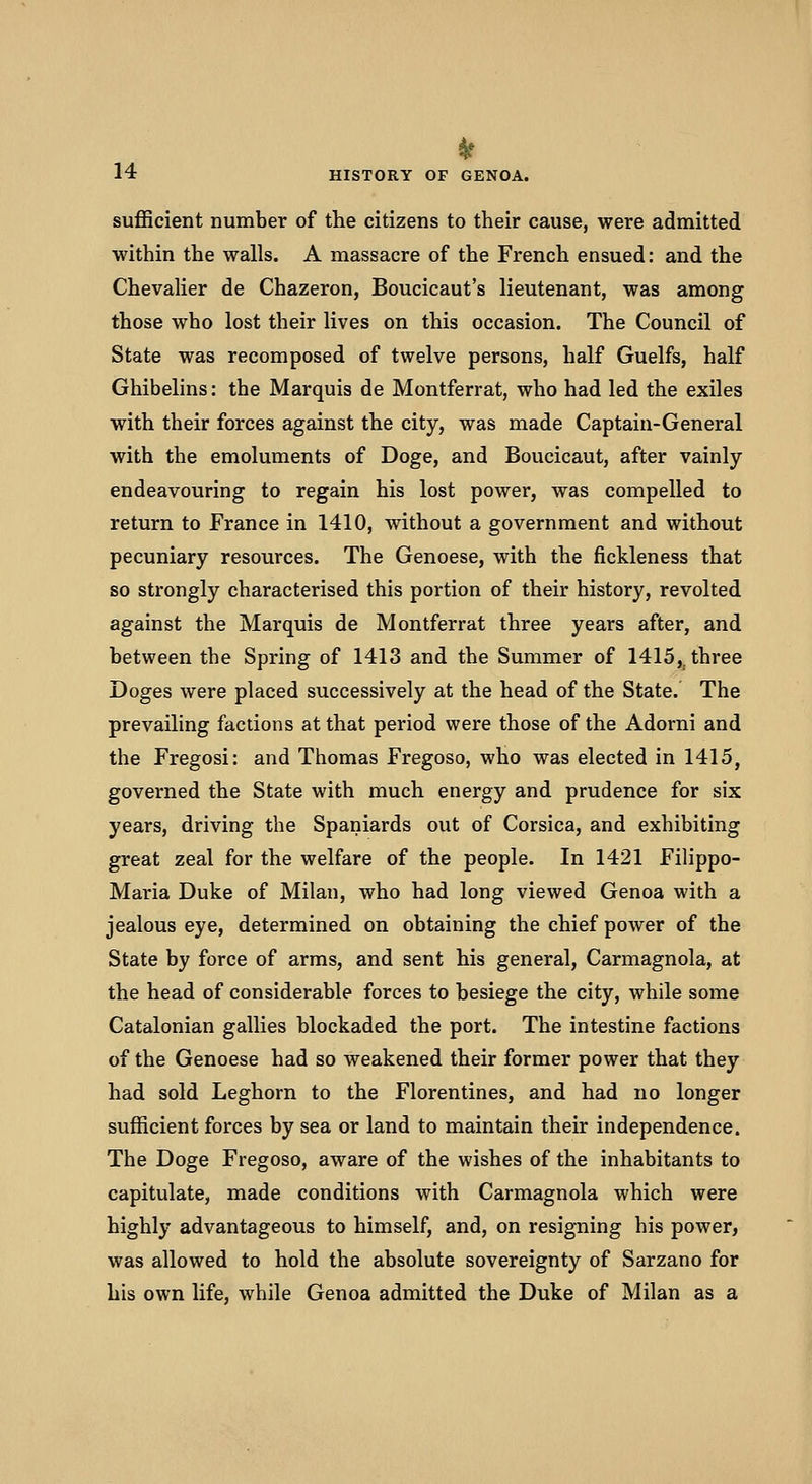 sufficient number of the citizens to their cause, were admitted within the walls. A massacre of the French ensued: and the Chevaher de Chazeron, Boucicaut's lieutenant, was among those who lost their lives on this occasion. The Council of State was recomposed of twelve persons, half Guelfs, half Ghibelins: the Marquis de Montferrat, who had led the exiles with their forces against the city, was made Captain-General with the emoluments of Doge, and Boucicaut, after vainly endeavouring to regain his lost power, was compelled to return to France in 1410, without a government and without pecuniary resources. The Genoese, with the fickleness that so strongly characterised this portion of their history, revolted against the Marquis de Montferrat three years after, and between the Spring of 1413 and the Summer of 1415,^ three Doges were placed successively at the head of the State.' The prevailing factions at that period were those of the Adorni and the Fregosi: and Thomas Fregoso, who was elected in 1415, governed the State with much energy and prudence for six years, driving the Spaniards out of Corsica, and exhibiting great zeal for the welfare of the people. In 1421 Filippo- Maria Duke of Milan, who had long viewed Genoa with a jealous eye, determined on obtaining the chief power of the State by force of arms, and sent his general, Carmagnola, at the head of considerable forces to besiege the city, while some Catalonian gallies blockaded the port. The intestine factions of the Genoese had so weakened their former power that they had sold Leghorn to the Florentines, and had no longer sufficient forces by sea or land to maintain their independence. The Doge Fregoso, aware of the wishes of the inhabitants to capitulate, made conditions with Carmagnola which were highly advantageous to himself, and, on resigning his power, was allowed to hold the absolute sovereignty of Sarzano for his own life, while Genoa admitted the Duke of Milan as a