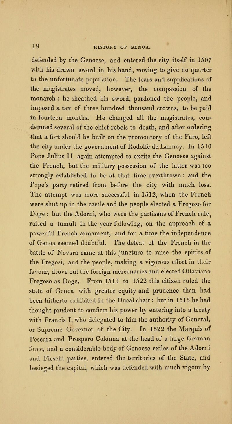 defended by the Genoese, and entered the city itself in 1507 with his drawn sword in his hand, vowing to give no quarter to the unfortunate population. The tears and supplications of the magistrates moved, however, the compassion of the monarch : he sheathed his sword, pardoned the people, and imposed a tax of three hundred thousand crowns, to be paid in fourteen months. He changed all the magistrates, con- demned several of the chief rebels to death, and after ordering that a fort should be built on the promontory of the Faro, left the city under the government of Rodolfe de.Lannoy. In 1510 Pope Julius II again attempted to excite the Genoese against the French, but the military possession of the latter was too strongly established to be at that time overthrown : and the Pope's party retired from before the city with much loss. The attempt was more successful in 1512, when the French were shut up in the castle and the people elected a Fregoso for Doge : but the Adorni, who were the partisans of French rule, raised a tumult in the year following, on the approach of a powerful French armament, and for a time the independence of Genoa seemed doubtful. The defeat of the French in the battle of Novara came at this juncture to raise the spirits of the Fregosi, and the people, making a vigorous effort in their favour, drove out the foreign mercenaries and elected Ottaviano Fregoso as Doge. From 1513 to 1522 this citizen ruled the state of Genoa with greater equity and prudence than had been hitherto exhibited in the Ducal chair: but in 1515 he had thought prudent to confirm his power by entering into a treaty Avith Francis I, who delegated to him the authority of General, or Supreme Governor of the City. In 1522 the Marquis of Pescara and Prospero Colonna at the head of a large German force, and a considerable body of Genoese exiles of the Adorni and Fieschi parties, entered the territories of the State, and besieged the capital, which was defended with much vigour by