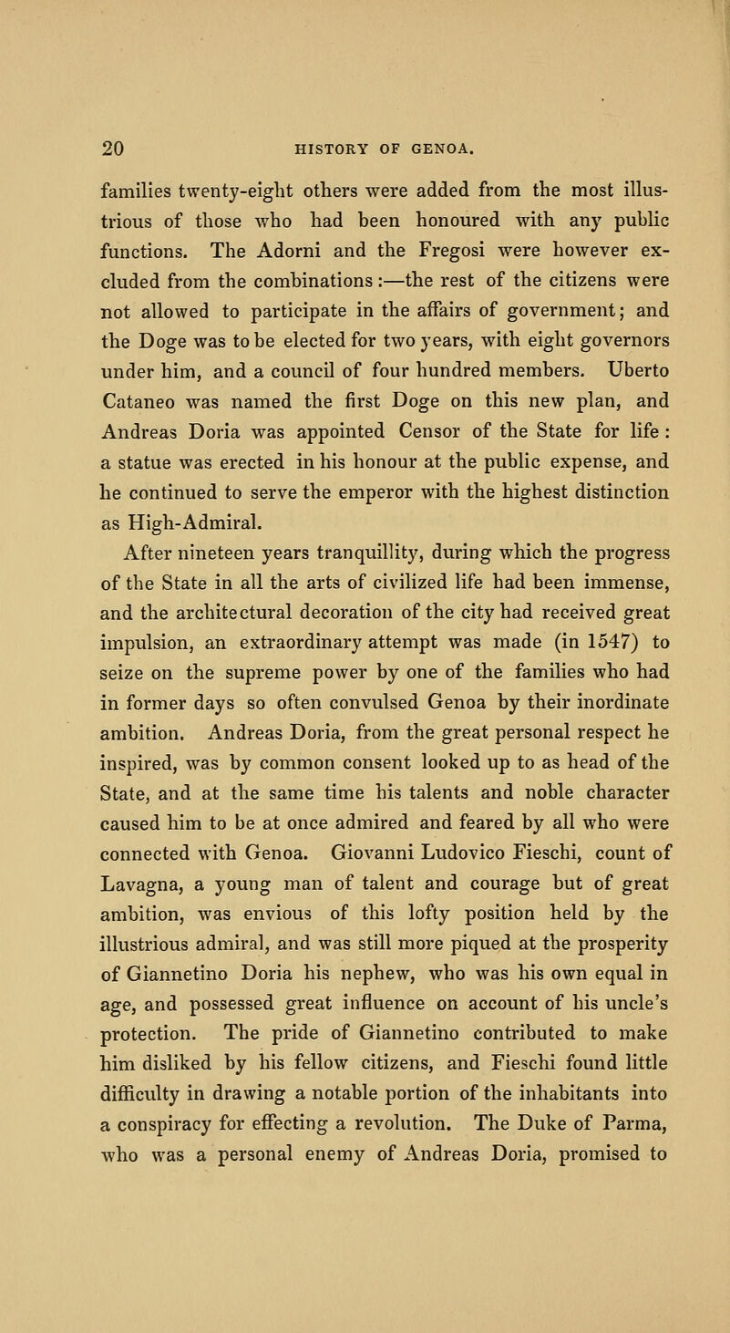 families twenty-eight others were added from the most illus- trious of those who had been honoured with any public functions. The Adorni and the Fregosi were however ex- cluded from the combinations:—the rest of the citizens were not allowed to participate in the affairs of government; and the Doge was to be elected for two years, with eight governors under him, and a council of four hundred members. Uberto Cataneo was named the first Doge on this new plan, and Andreas Doria was appointed Censor of the State for life : a statue was erected in his honour at the public expense, and he continued to serve the emperor with the highest distinction as High-Admiral. After nineteen years tranquillity, during which the progress of the State in all the arts of civilized life had been immense, and the architectural decoration of the city had received great impulsion, an extraordinary attempt was made (in 1547) to seize on the supreme power by one of the families who had in former days so often convulsed Genoa by their inordinate ambition. Andreas Doria, from the great personal respect he inspired, was by common consent looked up to as head of the State, and at the same time his talents and noble character caused him to be at once admired and feared by all who were connected with Genoa. Giovanni Ludovico Fieschi, count of Lavagna, a young man of talent and courage but of great ambition, was envious of this lofty position held by the illustrious admiral, and was still more piqued at the prosperity of Giannetino Doria his nephew, who was his own equal in age, and possessed great influence on account of his uncle's protection. The pride of Giannetino contributed to make him disliked by his fellow citizens, and Fieschi found little difficvilty in drawing a notable portion of the inhabitants into a conspiracy for effecting a revolution. The Duke of Parma, who was a personal enemy of Andreas Doria, promised to