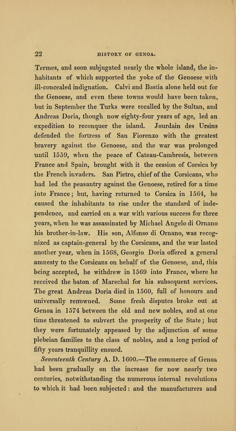 Termes, and soon subjugated nearly the whole island, the in- habitants of which supported the yoke of the Genoese with ill-concealed indignation. Calvi and Bastia alone held out for the Genoese, and even these towns would have been taken, but in September the Turks were recalled by the Sultan, and Andreas Doria, though now eighty-four years of age, led an expedition to reconquer the island. Jourdain des Ursins defended the fortress of San Fiorenzo with the greatest bravery against the Genoese, and the war was prolonged until 1559, when the peace of Cateau-Cambresis, between France and Spain, brought with it the cession of Corsica by the French invaders. San Pietro, chief of the Corsicans, who had led the peasantry against the Genoese, retired for a time into France; but, having returned to Corsica in 1564, he caused the inhabitants to rise under the standard of inde- pendence, and carried on a war with various success for three years, when he was assassinated by Michael Angelo di Ornano his brother-in-law. His son, Alfonso di Ornano, was recog- nized as captain-general by the Corsicans, and the war lasted another year, when in 1568, Georgio Doria offered a general amnesty to the Corsicans on behalf of the Genoese, and, this being accepted, he withdrew in 1569 into France, where he received the baton of Marechal for his subsequent services. The great Andreas Doria died in 1560, full of honours and universally ren'owned. Some fresh disputes broke out at Genoa in 1574 between the old and new nobles, and at one time threatened to subvert the prosperity of the State; but they were fortunately appeased by the adjunction of some plebeian families to the class of nobles, and a long period of fifty years tranquillity ensued. Seventeenth Century A. D. 1600.—The commerce of Genoa had been gradually on the increase for now nearly two centuries, notwithstanding the numerous internal revohitions to which it had been subjected: and the manufacturers and