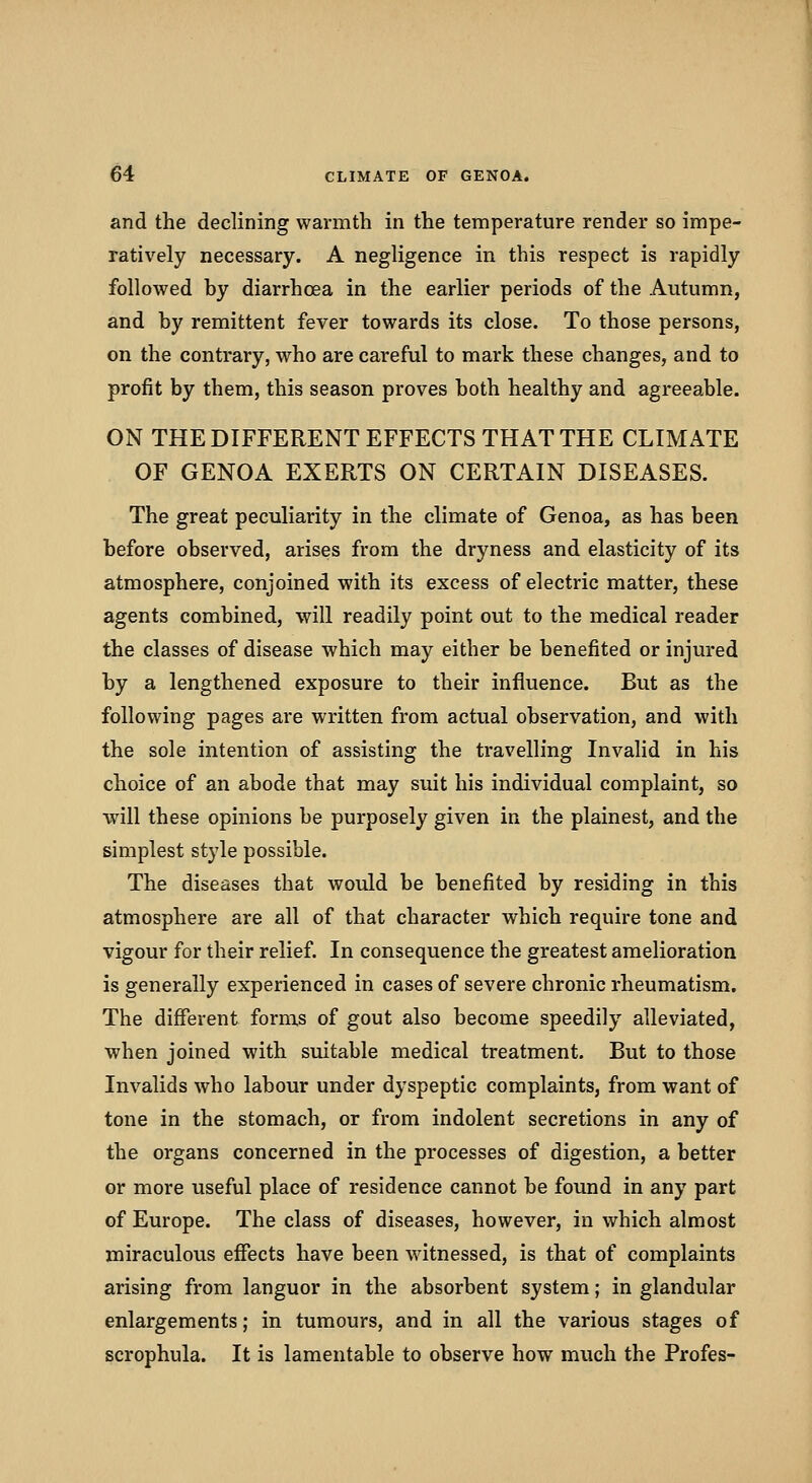 and the declining warmth in the temperature render so impe- ratively necessary. A negligence in this respect is rapidly followed by diarrhoea in the earlier periods of the Autumn, and by remittent fever towards its close. To those persons, on the contrary, who are careful to mark these changes, and to profit by them, this season proves both healthy and agreeable. ON THE DIFFERENT EFFECTS THAT THE CLIMATE OF GENOA EXERTS ON CERTAIN DISEASES. The great peculiarity in the climate of Genoa, as has been before observed, arises from the dryness and elasticity of its atmosphere, conjoined with its excess of electric matter, these agents combined, will readily point out to the medical reader the classes of disease which may either be benefited or injured by a lengthened exposure to their influence. But as the following pages are written from actual observation, and with the sole intention of assisting the travelling Invalid in his choice of an abode that may suit his individual complaint, so will these opinions be purposely given in the plainest, and the simplest style possible. The diseases that would be benefited by residing in this atmosphere are all of that character which require tone and vigour for their relief. In consequence the greatest amelioration is generally experienced in cases of severe chronic rheumatism. The different forms of gout also become speedily alleviated, when joined with suitable medical treatment. But to those Invalids who labour under dyspeptic complaints, from want of tone in the stomach, or from indolent secretions in any of the organs concerned in the processes of digestion, a better or more useful place of residence cannot be found in any part of Europe. The class of diseases, however, in which almost miraculous effects have been witnessed, is that of complaints arising from languor in the absorbent system; in glandular enlargements; in tumours, and in all the various stages of scrophula. It is lamentable to observe how much the Profes-