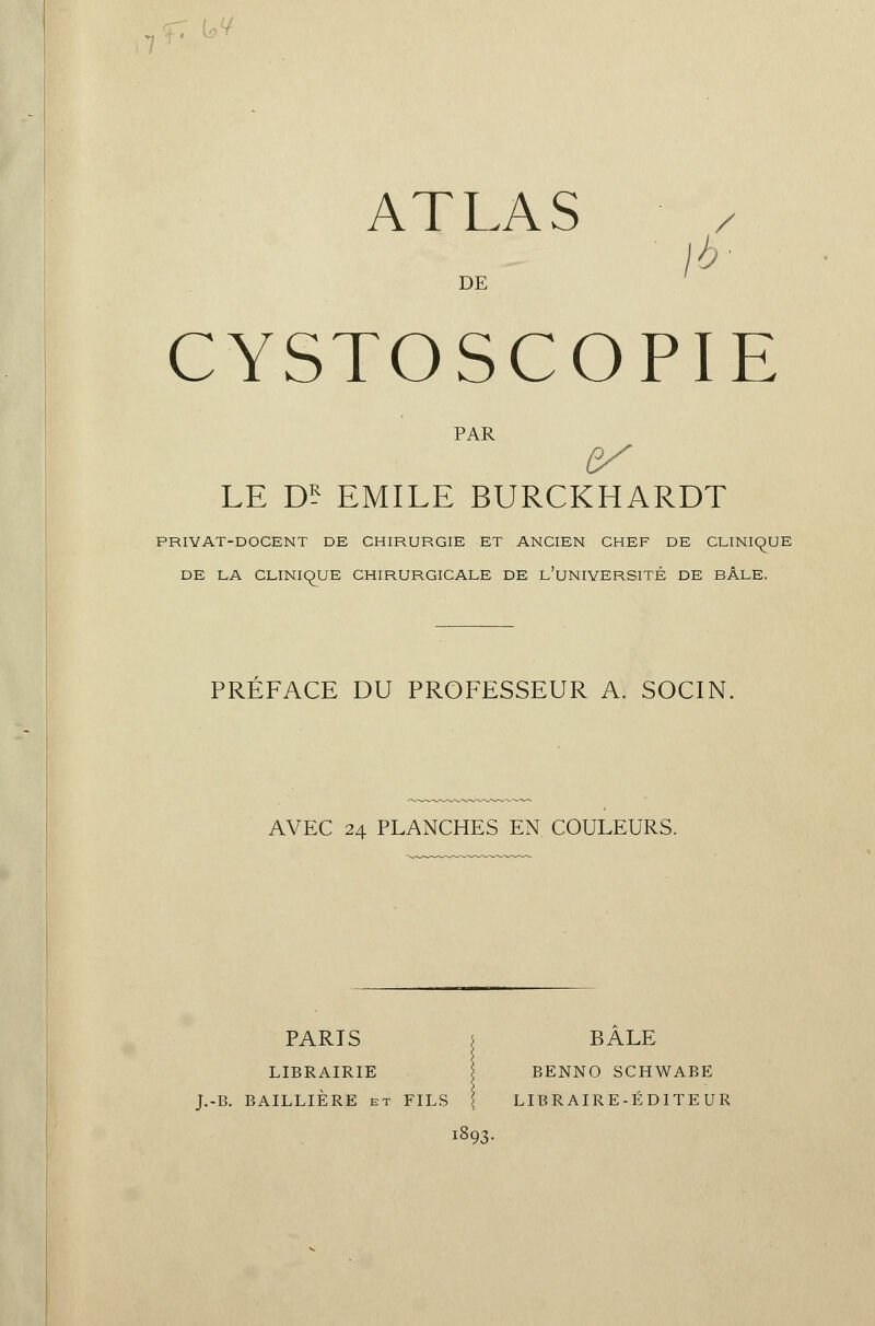 ATLAS / là- DE CYSTOSCOPIE PAR es LE D? EMILE BURCKHARDT PRIYAT-DOCENT DE CHIRURGIE ET ANCIEN CHEF DE CLINIQUE DE LA CLINIQUE CHIRURGICALE DE L'UNIVERSITÉ DE BÂLE. PREFACE DU PROFESSEUR A. SOCIN, AVEC 24 PLANCHES EN COULEURS. PARIS j BALE LIBRAIRIE BENNO SCHWABE J.-B. BAILLIÈRE et FILS \ LIB R AIR E-É D ITE UR 1893.