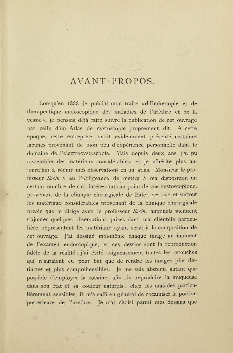 AVANT-PROPOS. Lorsqu'en 1888 je publiai mon traité «d'Endoscopie et de thérapeutique endoscopique des maladies de l'urèthre et de la vessie», je pensais déjà faire suivre la publication de cet ouvrage par celle d'un Atlas de cystoscopie proprement dit. A cette époque, cette entreprise aurait évidemment présenté certaines lacunes provenant de mon peu d'expérience personnelle dans le domaine de l'électrocystoscopie. Mais depuis deux ans j'ai pu rassembler des matériaux considérables, et je n'hésite plus au- jourd'hui à réunir mes observations en un atlas. Monsieur le pro- fesseur Socin a eu l'obligeance de mettre à ma disposition un certain nombre de cas intéressants au point de vue cystoscopique, provenant de la clinique chirurgicale de Bâle ; ces cas et surtout les matériaux considérables provenant de la clinique chirurgicale privée que je dirige avec le professeur Socin, auxquels viennent s'ajouter quelques observations prises dans ma clientèle particu- lière, représentent les matériaux ayant servi à la composition de cet ouvrage. J'ai dessiné moi-même chaque image au moment de l'examen endoscopique, et ces dessins sont la reproduction fidèle de la réalité; j'ai évité soigneusement toutes les retouches qui n'auraient eu pour but que de rendre les images plus dis- tinctes et plus compréhensibles. Je me suis abstenu autant que possible d'employer la cocaine, afin de reproduire la muqueuse dans son état et sa couleur naturels; chez les malades particu- lièrement sensibles, il m'a suffi en général de cocainiser la portion postérieure de l'urèthre. Je n'ai choisi parmi mes dessins que