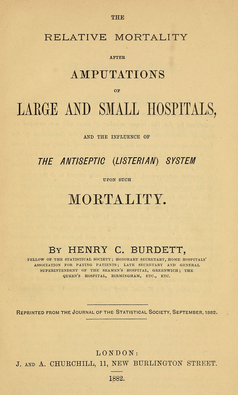 THE RELATIVE MORTALITY APTEE AMPUTATIONS OF LARGE AND SMALL HOSPITALS, AND THE INFLUENCE OP THE ANTISEPTIC {LISTERIAN) SYSTEM TJPOlSr SUCH MORTALITY. By HENRY C. BURDETT, FELLOW OF THE STATISTICAL SOCIETY ; HONOEAET SECRETAEY, HOME HOSPITALS' ASSOCIATION FOR PAYING PATIENTS ; LATE SECRETARY AND GENERAL SUPERINTENDENT OF THE SEAMEN'S HOSPITAL, GREENWICH; THE queen's hospital, BIRMINGHAM, ETC., ETC. Reprinted from the Journal of the Statistical Society, September, 1882. LONDON: J. AND A. CHURCHILL, 11, NEW BURLINGTON STREET. 1882.
