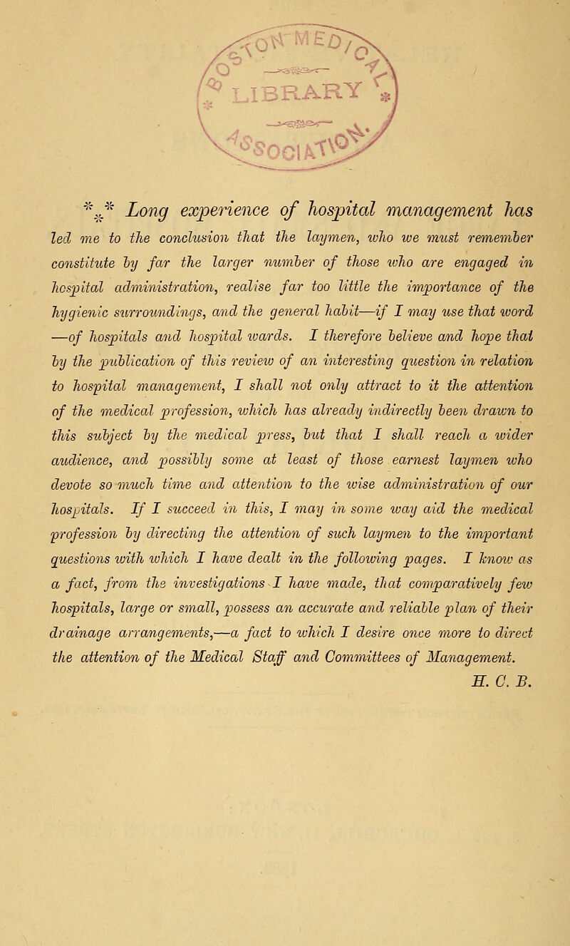 ^''.J^ Long experience of hospital management has led me to the conclusion that the laymen, who we must remeniber constitute hy far the larger' numher of those who are engaged in hospital administration, realise far too little the importance of the hygienic s^t,rro^mdings, and the general habit—if I may use that ivord —of hospitals and hospital ivards. I therefore believe and hope that hy the publication of this review of an interesting question in relation to hospital management, I shall not only attract to it the attention of the onedical profession, which has already indirectly been drawn to this subject by the medical press, but that I shall reach a ivider audience, and possibly some at least of those earnest laymen who devote so much time and attention to the wise administration of our hospitals. If I succeed in this, I may in some way aid the medical profession by directing the attention of such laymen to the important questions with which I have dealt in the following pages. I hnoiv as a fact, from the investigations I have made, that comparatively few hospitals, large or small, possess an accurate and reliable plan of their drainage arrangements,—a fact to %ohich I desire once more to direct the attention of the Medical Staff and Committees of Management. H. G. B.