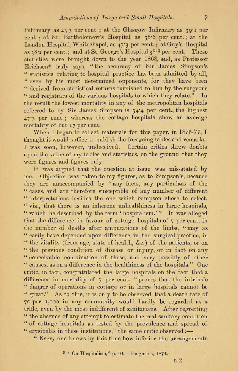 Infirmary as 43 3 per cent.; at the Glasgow Infirmary as 39*1 per cent. ; at St. Bartholomew's Hospital as 366 per cent.; at the London Hospital, Whiteohapel, as 47*3 per cent.; at Guy's Hospital as 38*2 per cent.; and at St. George's Hospital 38*8 per cent. These statistics were brought down to the year 1868, and, as Professor Erichsen* truly says,  the accuracy of Sir James Simpson's  statistics relating to hospital practice has been admitted by all,  even by his most determined opponents, for they have been  derived from statistical returns furnished to him by the surgeons  and registrars of the various hospitals to which they relate. In the result the lowest mortality in any of the metropolitan hospitals referred to by Sir James Simpson is 34*4 per cent., the highest 47*3 per cent.; whereas the cottage hospitals show an average mortality of but 17 per cent. When I began to collect materials for this paper, in 1876-77, I thought it would suffice to publish the foregoing tables and remarks. I was soon, however, undeceived. Certain critics threw doubts upon the value of my tables and statistics, on the ground that they were figures and figures only. It was argued that the question at issue was mis-stated by me. Objection was taken to my figures, as to Simpson's, because they are unaccompanied by  any facts, any particulars of the  cases, and are therefore susceptible of any number of different  interpretations besides the one which Simpson chose to select,  viz., that there is an inherent unhealthiness in large hospitals,  which he described by the term ' hospitalism.'  It was alleged that the difference in favour of cottage hospitals of 7 per cent, in the number of deaths after amputations of the limbs, may as  easily have depended upon difference in the surgical practice, in  the vitality (from age, state of health, &c.) of the patients, or on  the previous condition of disease or injury, or in fact on any  conceivable combination of these, and very possibly of other  causes, as on a difference in the healthiness of the hospitals. One critic, in fact, congratulated the large hospitals on the fact that a difference in mortality of 7 per cent, proves that the intrinsic  danger of operations in cottage or in large hospitals cannot be  great. As to this, it is only to be observed that a death-rate of 70 per 1,000 in any community would hardly be regarded as a trifle, even by the most indifferent of sanitarians. After regretting '' the absence of any attempt to estimate the real sanitary condition  of cottage hospitals as tested by the prevalence and spread of *' erysipelas in these institutions, the same critic observed:—  Every one knows by this time how inferior the arrangements *  On Hospitalism, p. 10. Longmans^ 1874, b2