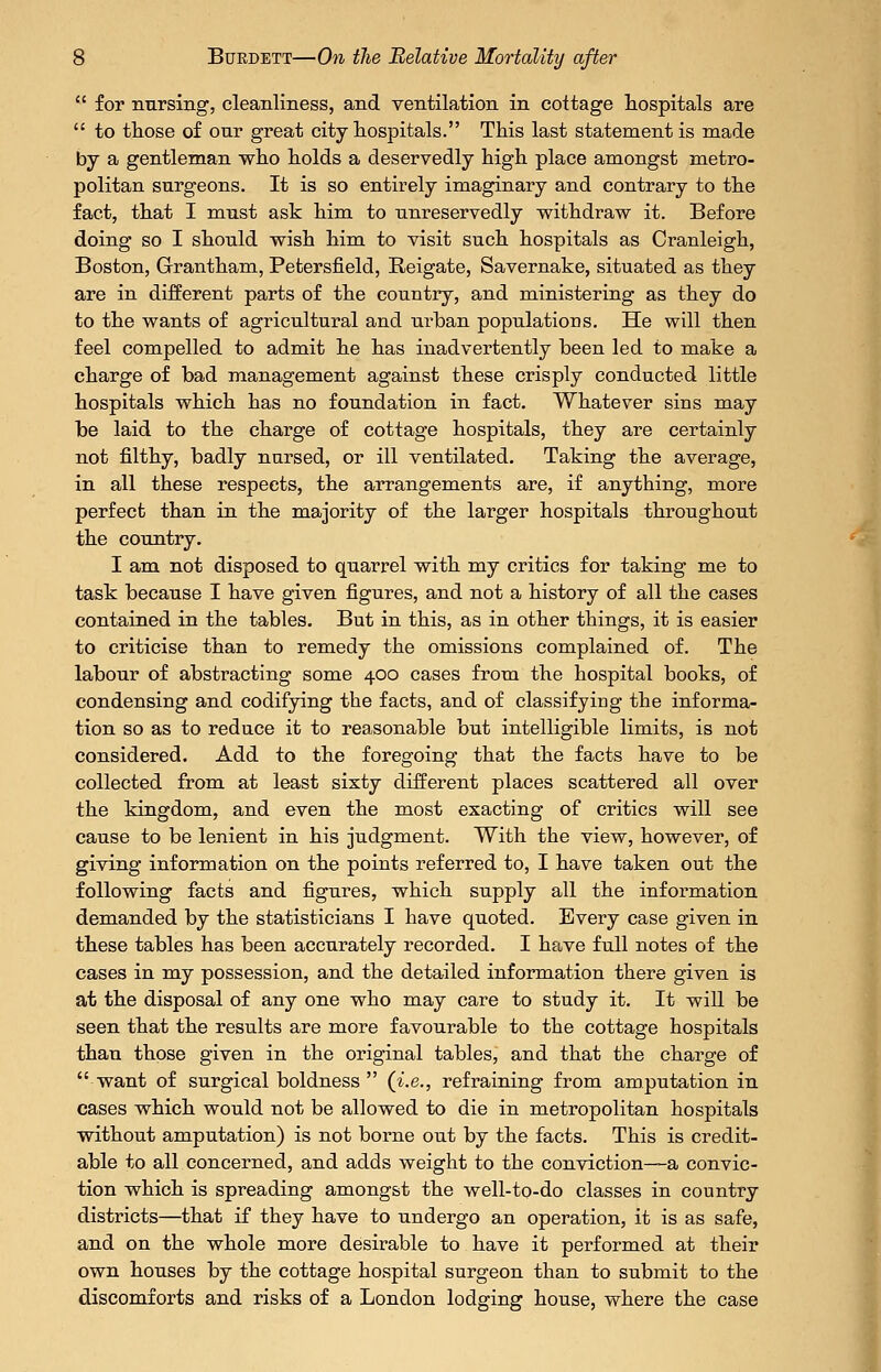  for nursing, cleanliness, and ventilation in cottage hospitals are  to tliose of our great city hospitals. This last statement is made by a gentleman who holds a deservedly high place amongst metro- politan surgeons. It is so entirely imaginary and contrary to the fact, that I must ask him to unreservedly withdraw it. Before doing so I should wish him to visit such hospitals as Cranleigh, Boston, Grantham, Petersfield, Reigate, Savernake, situated as they are in different parts of the country, and ministering as they do to the wants of agricultural and urban populations. He will then feel compelled to admit he has inadvertently been led to make a charge of bad management against these crisply conducted little hospitals which has no foundation in fact. Whatever sins may be laid to the charge of cottage hospitals, they are certainly not filthy, badly nursed, or ill ventilated. Taking the average, in all these respects, the arrangements are, if anything, more perfect than in the majority of the larger hospitals throughout the country. I am not disposed to quarrel with my critics for taking me to task because I have given figures, and not a history of all the cases contained in the tables. But in this, as in other things, it is easier to criticise than to remedy the omissions complained of. The labour of abstracting some 400 cases from the hospital books, of condensing and codifying the facts, and of classifying the informa- tion so as to reduce it to reasonable but intelligible limits, is not considered. Add to the foregoing that the facts have to be collected from at least sixty diiferent places scattered all over the kingdom, and even the most exacting of critics will see cause to be lenient in his judgment. With the view, however, of giving information on the points referred to, I have taken out the following facts and figures, which supply all the information demanded by the statisticians I have quoted. Every case given in these tables has been accurately recorded. I have full notes of the cases in my possession, and the detailed information there given is at the disposal of any one who may care to study it. It wiU be seen that the results are more favourable to the cottage hospitals than those given in the original tables, and that the charge of want of surgical boldness  (i.e., refraining from amputation in cases which would not be allowed to die in metropolitan hospitals without amputation) is not borne out by the facts. This is credit- able to all concerned, and adds weight to the conviction—a convic- tion which is spreading amongst the well-to-do classes in country districts—that if they have to undergo an operation, it is as safe, and on the whole more desirable to have it performed at their own houses by the cottage hospital surgeon than to submit to the discomforts and risks of a London lodging house, where the case