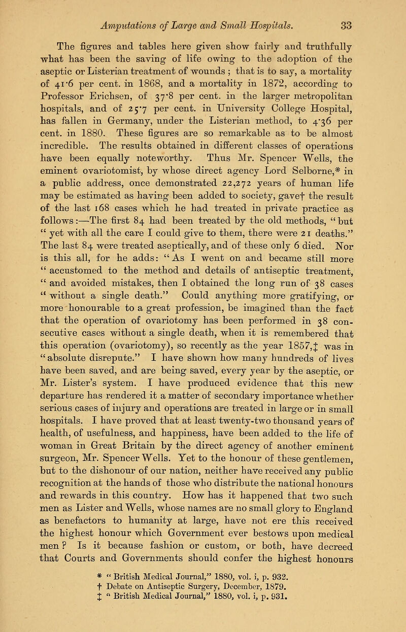 The figures and tables here given show fairly and truthfully what has been the saving of life owing to the adoption of the aseptic or Listerian treatment of wounds ; that is to say, a mortality of 41 6 per cent, in 1868, and a mortality in 1872, according to Professor Erichsen, of 37*8 per cent, in the larger metropolitan hospitals, and of 25*7 per cent, in University College Hospital, has fallen in Germany, under the Listerian method, to 4'36 per cent, in 1880. These figures are so remarkable as to be almost incredible. The results obtained in different classes of operations have been equally noteworthy. Thus Mr. Spencer Wells, the eminent ovariotomist, by whose direct agency Lord Selborne,* in a public address, once demonstrated 22,272 years of human life may be estimated as having been added to society, gavef the result of the last 168 cases which he had treated in private practice as follows:—The first 84 had been treated by the old methods, but  yet with all the care I could give to them, there were 21 deaths. The last 84 were treated aseptically, and of these only 6 died. Kor is this all, for he adds: As I went on and became still more  accustomed to the method and details of antiseptic treatment,  and avoided mistakes, then I obtained the long run of 38 cases  without a single death. Could anything more gratifying, or more honourable to a great profession, be imagined than the fact that the operation of ovariotomy has been performed in 38 con- secutive cases without a single death, when it is remembered that this operation (ovariotomy), so recently as the year 1857,J was in  absolute disrepute. I have shown how many hundreds of lives have been saved, and are being saved, every year by the aseptic, or Mr. Lister's system. I have produced evidence that this new departure has rendered it a matter of secondary importance whether serious cases of injury and operations are treated in large or in small hospitals. I have proved that at least twenty-two thousand years of health, of usefulness, and happiness, have been added to the life of woman in Great Britain by the direct agency of another eminent surgeon, Mr. Spencer Wells. Yet to the honour of these gentlemen, but to the dishonour of our nation, neither have received any public recognition at the hands of those who distribute the national honours and rewards in this country. How has it happened that two such men as Lister and Wells, whose names are no small glory to England as benefactors to humanity at large, have not ere this received the highest honour which Government ever bestows upon medical men ? Is it because fashion or custom, or both, have decreed that Courts and Governments should confer the highest honours *  British Medical Journal, 1880, vol. i, p. 932. f Debate on Antiseptic Surgery, December, 1879. X  British Medical Journal, 1880, vol. i, p. 931.