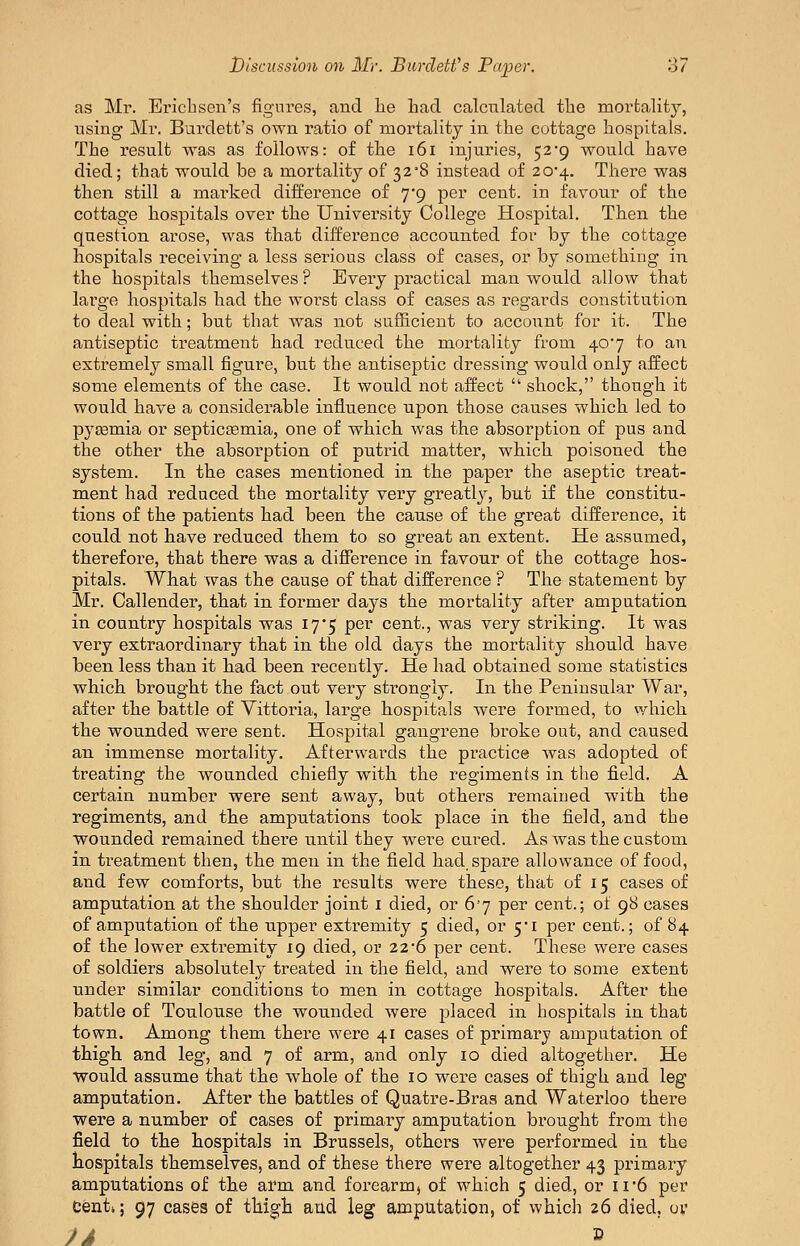 as Mr. Erich sen's figures, and lie had calculated the mortality, using Mr. Burdett's own ratio of mortality in the cottage hospitals. The result was as follows: of the i6i injuries, 52*9 would have died; that would be a mortality of 32'8 instead of 20'4. There was then still a marked difference of yg per cent, in favour of the cottage hospitals over the University College Hospital. Then the question arose, was that difference accounted for by the cottage hospitals receiving a less serious class of cases, or by something in the hospitals themselves ? Every practical man would allow that large hospitals had the worst class of cases as regards constitution to deal with; but that was not sufficient to account for it. The antiseptic treatment had reduced the mortality from 40*7 to an extremely small figure, but the antiseptic dressing would only affect some elements of the case. It would not affect  shock, though it would have a considerable influence upon those causes which led to pyaemia or septicEemia, one of which was the absorption of pus and the other the absorption of putrid matter, which poisoned the system. In the cases mentioned in the paper the aseptic treat- ment had reduced the mortality very greatly, but if the constitu- tions of the patients had been the cause of the great difference, it could not have reduced them to so great an extent. He assumed, therefore, that there was a difference in favour of the cottage hos- pitals. What was the cause of that difference ? The statement by Mr. Callender, that in former days the mortality after amputation in country hospitals was 17*5 per cent., was very striking. It was very extraordinary that in the old days the mortality should have been less than it had been recently. He had obtained some statistics which brought the fact out very stiongly. In the Peninsular War, after the battle of Vittoria, large hospitals were formed, to which the wounded were sent. Hospital gangrene bi'oke out, and caused an immense mortality. Afterwards the practice was adopted of treating the wounded chiefly with the regiments in the field. A certain number were sent away, but others remained with the regiments, and the amputations took place in the field, and the wounded remained there until they were cured. As was the custom in treatment then, the men in the field had. spare allowance of food, and few comforts, but the results were these, that of 15 cases of amputation at the shoulder joint i died, or 6j per cent.; of 98 cases of amputation of the upper extremity 5 died, or 5'i per cent.; of 84 of the lower extremity 19 died, or 22'6 per cent. These were cases of soldiers absolutely treated in the field, and were to some extent under similar conditions to men in cottage hospitals. After the battle of Toulouse the wounded were placed in hospitals in that town. Among them there were 41 cases of primary amputation of thigh and leg, and 7 of arm, and only 10 died altogether. He would assume that the whole of the 10 were cases of thigh and leg amputation. After the battles of Quatre-Braa and Waterloo there were a number of cases of primary amputation brought from the field to the hospitals in Brussels, others were performed in the hospitals themselves, and of these there were altogether 43 primary amputations of the arm and forearm, of which 5 died, or n6 per Cent*; 97 cases of thigh aud leg amputation, of which 26 died, or