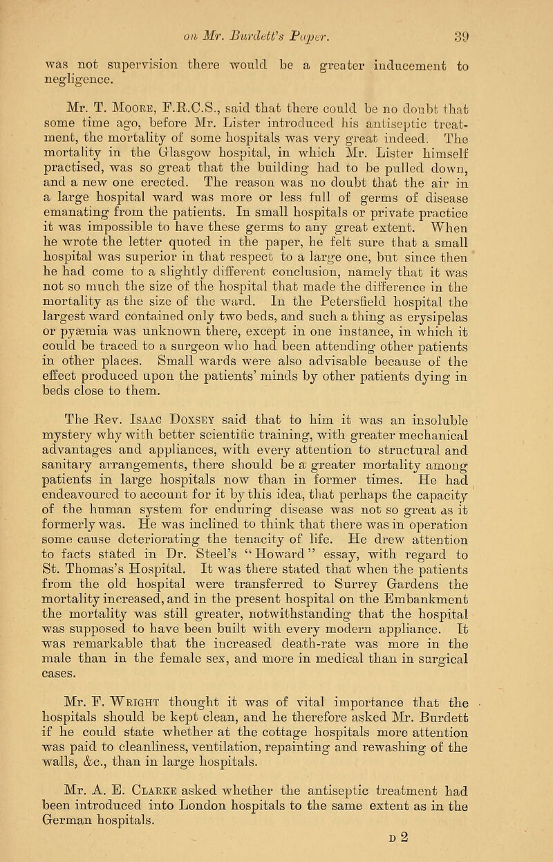 was not supervision there would be a greater inducement to negligence. Mr. T. Moore, P.R.C.S., said that there could be no doubt that some time ago, before Mr. Lister introduced his antiseptic treat- ment, the mortality of some hospitals was very great indeed. The mortality in the Glasgow hospital, in which Mr. Lister himself practised, was so great that the building had to be pulled down, and a new one erected. The reason was no doubt that the air in a large hospital ward was more or less full of germs of disease emanating from the patients. In small hospitals or private practice it was impossible to have these gei^ms to any great extent. When he wrote the letter quoted in the paper, he felt sure that a small hospital was superior in that i-espect to a large one, but since then he had come to a slightly different conclusion, namely that it was not so much the size of the hospital that made the difference in the mortality as the size of the ward. In the Petersfield hospital the largest ward contained only two beds, and such a thing as erysipelas or pyeemia was unknown there, except in one instance, in which it could be traced to a surgeon who had been attending other patients in other places. Small wards were also advisable because of the effect produced upon the patients' minds by other patients dying in beds close to them. The Rev. Isaac Doxsey said that to him it was an insoluble mystery why with better scientitic training, with greater mechanical advantages and appliances, with every attention to structural and sanitary aiTangements, there should be a greater mortality among patients in large hospitals now than in former times. He had endeavoured to account for it by this idea, that perhaps the capacity of the human system for enduring disease was not so great as it formerly was. He was inclined to think that there was in operation some cause deteriorating the tenacity of life. He drew attention to facts stated in Dr. Steel's Howard essay, with regard to St. Thomas's Hospital. It was there stated that when the patients from the old hospital were transferred to Surrey Gardens the mortality increased, and in the present hospital on the Embankment the mortality was still greater, notwithstanding that the hospital was supposed to have been built with every modern appliance. It was remarkable that the increased death-rate was more in the male than in the female sex, and more in medical than in surgical cases. Mr. P. Weight thought it was of vital importance that the hospitals should be kept clean, and he therefore asked Mr. Burdett if he could state whether at the cottage hospitals more attention was paid to cleanliness, ventilation, repainting and rewashing of the walls, &c., than in large hospitals. Mr. A. B. Clarke asked whether the antiseptic treatment had been introduced into London hospitals to the same extent as in the German hospitals. i>2