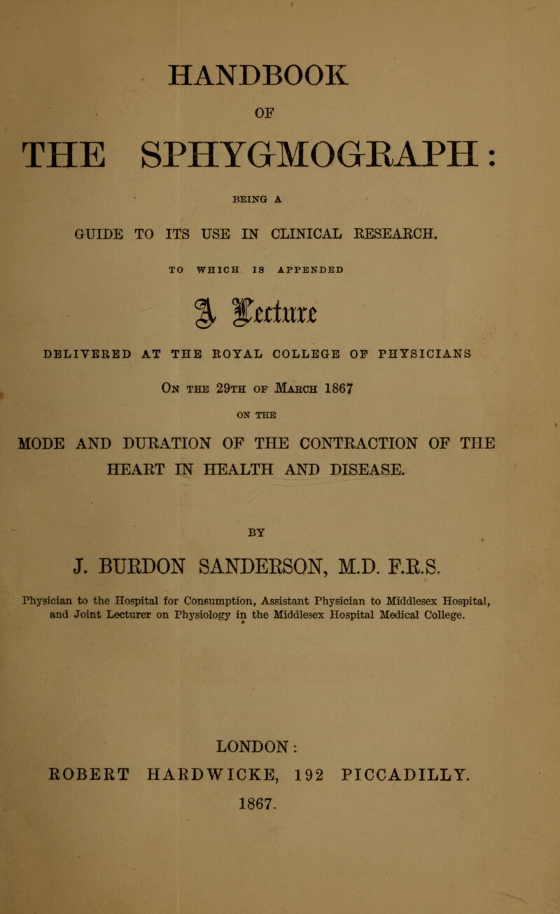 HANDBOOK OF THE SPHYGMOGRAPH: BEING A GUIDE TO ITS USE IN CLINICAL KESEARCH. TO WHICH IS APPENDED DELIVERED AT THE ROYAL COLLEGE OF PHYSICIANS On the 29th of JVTarch 1867 ON THE MODE AND DURATION OF THE CONTRACTION OF THE HEART IN HEALTH AND DISEASE. BY J. BURDON SANDEESON, M.D. F.R.S. Physician to the Hospital for Consumption, Assistant Physician to Middlesex Hospital, and Joint Lecturer on Physiology in the Middlesex Hospital Medical College. LONDON: ROBERT HARDWICKE, 192 PICCADILLY. 1867.