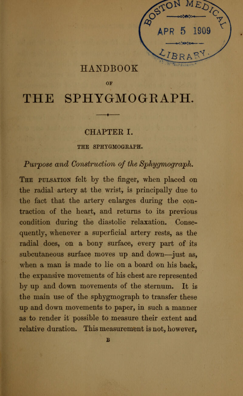 ;»<0*~ ilBRk^^l HANDBOOK '^ OP THE SPHYGMOGRAPH CHAPTER I. THE SPHYGMOGRAPH. Purpose and Construction of the Sphygmograph. The pulsation felt by the finger, when placed on the radial artery at the wrist, is principally due to the fact that the artery enlarges during the con- traction of the heart, and returns to its previous condition during the diastolic relaxation. Conse- quently, whenever a superficial artery rests, as the radial does, on a bony surface, every part of its subcutaneous surface moves up and down—just as, when a man is made to lie on a board on his back, the expansive movements of his chest are represented by up and down movements of the sternum. It is the main use of the sphygmograph to transfer these up and down movements to paper, in such a manner as to render it possible to measure their extent and relative duration. This measurement is not, however, B