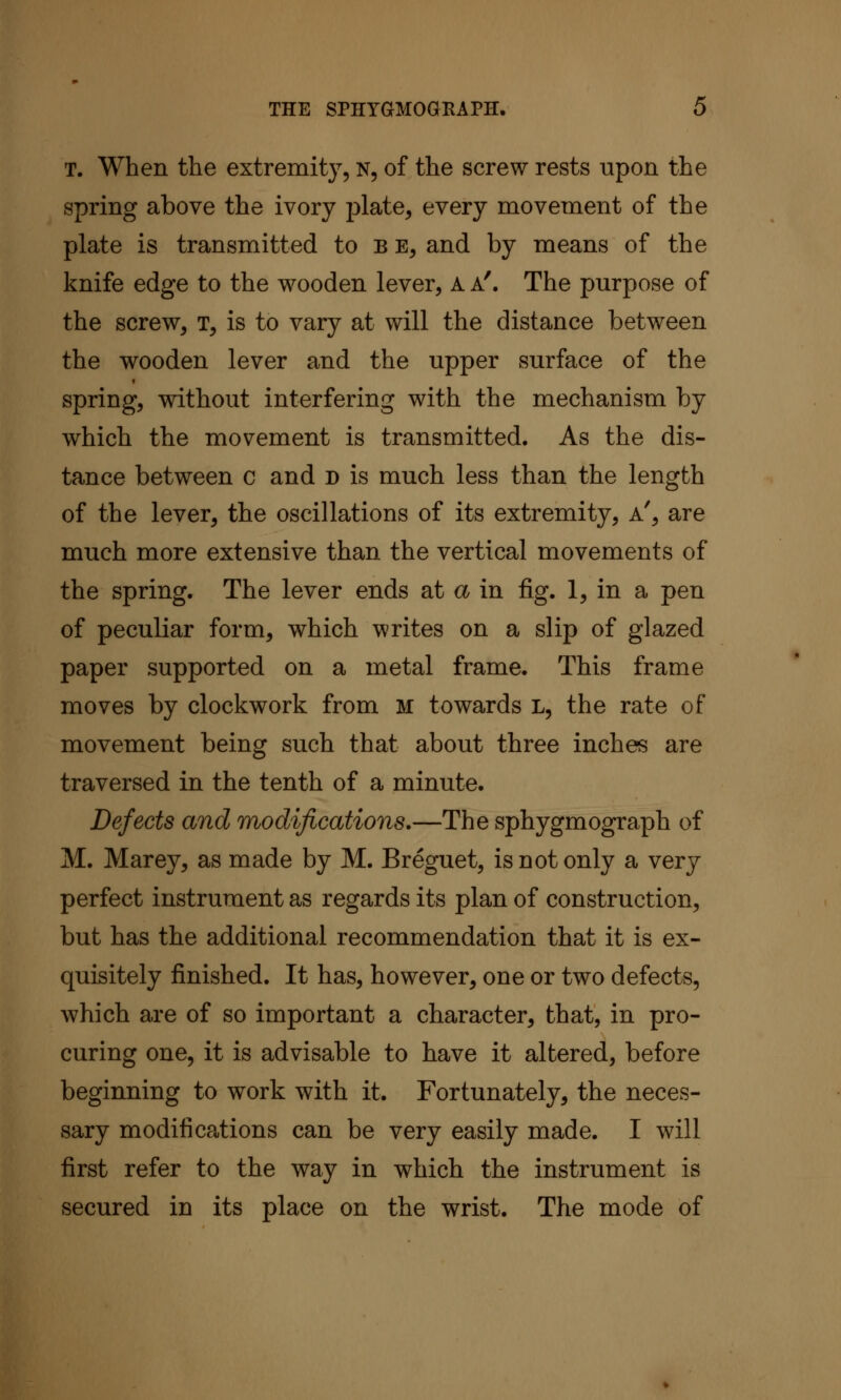 T. When the extremity, N, of the screw rests upon the spring above the ivory plate, every movement of the plate is transmitted to b e, and by means of the knife edge to the wooden lever, A a'. The purpose of the screw, t, is to vary at will the distance between the wooden lever and the upper surface of the spring, without interfering with the mechanism by which the movement is transmitted. As the dis- tance between c and n is much less than the length of the lever, the oscillations of its extremity, a', are much more extensive than the vertical movements of the spring. The lever ends at a in fig. 1, in a pen of peculiar form, which writes on a slip of glazed paper supported on a metal frame. This frame moves by clockwork from M towards L, the rate of movement being such that about three inches are traversed in the tenth of a minute. Defects and modifications.—The sphygmograph of M. Marey, as made by M. Breguet, is not only a very perfect instrument as regards its plan of construction, but has the additional recommendation that it is ex- quisitely finished. It has, however, one or two defects, which are of so important a character, that, in pro- curing one, it is advisable to have it altered, before beginning to work with it. Fortunately, the neces- sary modifications can be very easily made. I will first refer to the way in which the instrument is secured in its place on the wrist. The mode of
