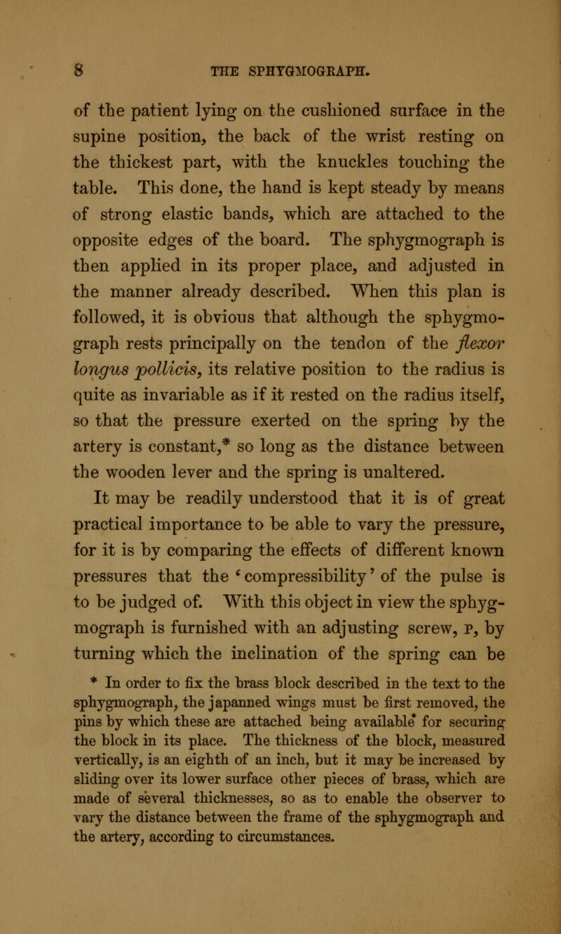 of the patient lying on the cushioned surface in the supine position, the back of the wrist resting on the thickest part, with the knuckles touching the table. This done, the hand is kept steady by means of strong elastic bands, which are attached to the opposite edges of the board. The sphygmogTaph is then applied in its proper place, and adjusted in the manner already described. When this plan is followed, it is obvious that although the sphygmo- graph rests principally on the tendon of the flexor longus pollicisy its relative position to the radius is quite as invariable as if it rested on the radius itself, so that the pressure exerted on the spring by the artery is constant,* so long as the distance between the wooden lever and the spring is unaltered. It may be readily understood that it is of great practical importance to be able to vary the pressure, for it is by comparing the effects of different known pressures that the ^ compressibility' of the pulse is to be judged of. With this object in view the sphyg- mograph is furnished with an adjusting screw, p, by turning which the inclination of the spring can be * In order to fix the brass block described in the text to the sphygmograph, the japanned wings must be first removed, the pins by which these are attached being available* for securing the block in its place. The thickness of the block, measured vertically, is an eighth of an inch, but it may be increased by sliding over its lower surface other pieces of brass, which are made of several thicknesses, so as to enable the observer to vary the distance between the frame of the sphygmograph and the artery, according to circumstances.