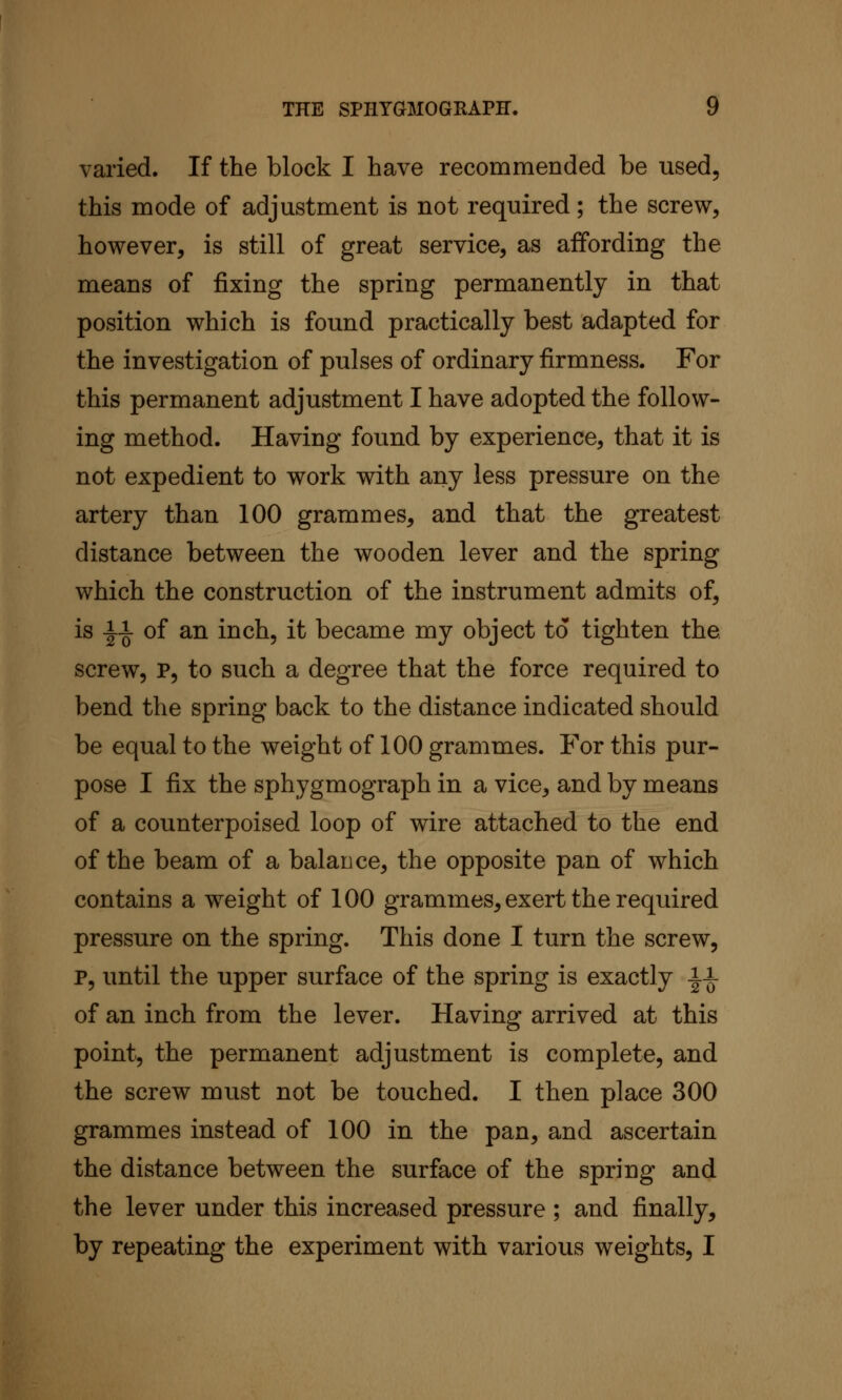 varied. If the block I have recommended be used, this mode of adjustment is not required; the screw, however, is still of great service, as affording the means of fixing the spring permanently in that position which is found practically best adapted for the investigation of pulses of ordinary firmness. For this permanent adjustment I have adopted the follow- ing method. Having found by experience, that it is not expedient to work with any less pressure on the artery than 100 grammes, and that the greatest distance between the wooden lever and the spring which the construction of the instrument admits of, is l^i of an inch, it became my object to tighten the screw, P, to such a degree that the force required to bend the spring back to the distance indicated should be equal to the weight of 100 grammes. For this pur- pose I fix the sphygmograph in a vice, and by means of a counterpoised loop of wire attached to the end of the beam of a balance, the opposite pan of which contains a weight of 100 grammes, exert the required pressure on the spring. This done I turn the screw, p, until the upper surface of the spring is exactly i-i- of an inch from the lever. Having arrived at this point, the permanent adjustment is complete, and the screw must not be touched. I then place 300 grammes instead of 100 in the pan, and ascertain the distance between the surface of the spring and the lever under this increased pressure ; and finally, by repeating the experiment with various weights, I