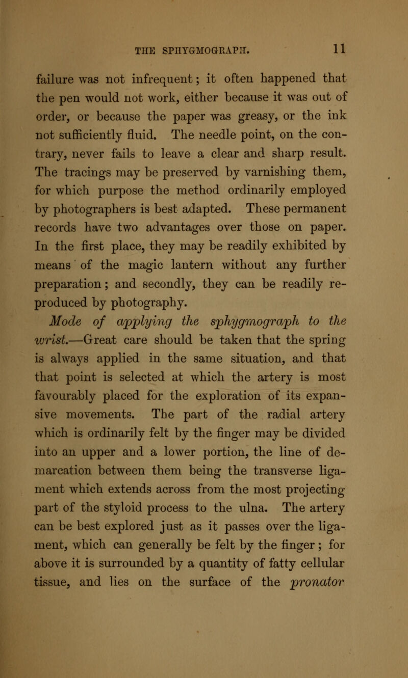 failure was not infrequent; it often happened that the pen would not work, either because it was out of order, or because the paper was greasy, or the ink not sufficiently fluid. The needle point, on the con- trary, never fails to leave a clear and sharp result. The tracings may be preserved by varnishing them, for which purpose the method ordinarily employed by photographers is best adapted. These permanent records have two advantages over those on paper. In the first place, they may be readily exhibited by means of the magic lantern without any further preparation; and secondly, they can be readily re- produced by photography. Mode of applying the sphygmograph to the wrist—Great care should be taken that the spring is always applied in the same situation, and that that point is selected at which the artery is most favourably placed for the exploration of its expan- sive movements. The part of the radial artery which is ordinarily felt by the finger may be divided into an upper and a lower portion, the line of de- marcation between them being the transverse liga- ment which extends across from the most projecting part of the styloid process to the ulna. The artery can be best explored just as it passes over the liga- ment, which can generally be felt by the finger; for above it is surrounded by a quantity of fatty cellular tissue, and lies on the surface of the pronator