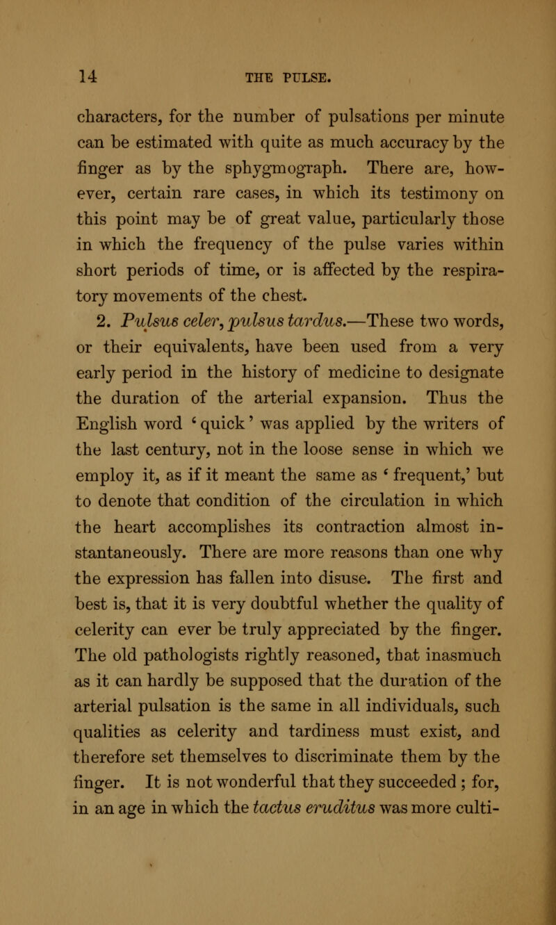 characters, for the number of pulsations per minute can be estimated with quite as much accuracy by the finger as by the sphygmograph. There are, how- ever, certain rare cases, in which its testimony on this point may be of great value, particularly those in which the frequency of the pulse varies within short periods of time, or is affected by the respira- tory movements of the chest. 2. Pulsus celer^ pulsus tardus.—These two words, or their equivalents, have been used from a very early period in the history of medicine to designate the duration of the arterial expansion. Thus the English word ' quick' was applied by the writers of the last century, not in the loose sense in which we employ it, as if it meant the same as ^ frequent,' but to denote that condition of the circulation in which the heart accomplishes its contraction almost in- stantaneously. There are more reasons than one why the expression has fallen into disuse. The first and best is, that it is very doubtful whether the quality of celerity can ever be truly appreciated by the finger. The old pathologists rightly reasoned, that inasmuch as it can hardly be supposed that the duration of the arterial pulsation is the same in all individuals, such qualities as celerity and tardiness must exist, and therefore set themselves to discriminate them by the linger. It is not wonderful that they succeeded ; for, in an age in which the tactus eruditus was more culti-