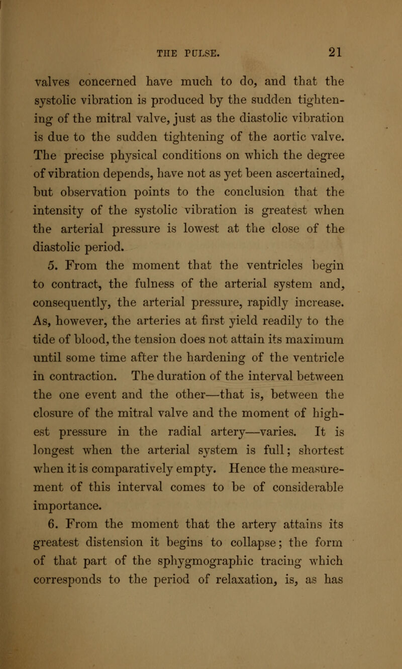 valves concerned have much to do, and that the systolic vibration is produced by the sudden tighten- ing of the mitral valve, just as the diastolic vibration is due to the sudden tightening of the aortic valve. The precise physical conditions on which the degree of vibration depends, have not as yet been ascertained, but observation points to the conclusion that the intensity of the systolic vibration is greatest when the arterial pressure is lowest at the close of the diastolic period. 5. From the moment that the ventricles begin to contract, the fulness of the arterial system and, consequently, the arterial pressure, rapidly increase. As, however, the arteries at first yield readily to the tide of blood, the tension does not attain its maximum until some time after the hardening of the ventricle in contraction. The duration of the interval between the one event and the other—that is, between the closure of the mitral valve and the moment of high- est pressure in the radial artery—varies. It is longest when the arterial system is full; shortest when it is comparatively empty. Hence the measure- ment of this interval comes to be of considerable importance. 6. From the moment that the artery attains its greatest distension it begins to collapse; the form of that part of the sphygmographic tracing which corresponds to the period of relaxation, is, as has