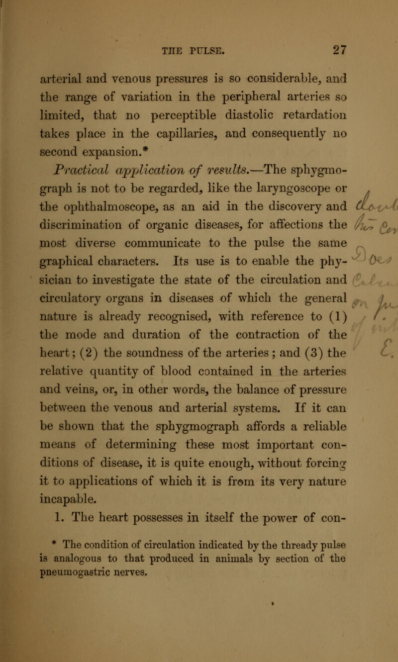 arterial and venous pressures is so considerable, and the range of variation in the peripheral arteries so limited, that no perceptible diastolic retardation takes place in the capillaries, and consequently no second expansion.* Practical apjAication of results.—The sphygrao- graph is not to be regarded, like the laryngoscope or . the ophthalmoscope, as an aid in the discovery and CLo^t'^t^ discrimination of organic diseases, for affections the /^A..^ most diverse communicate to the pulse the same graphical characters. Its use is to enable the phy- -^0^^ :^ sician to investigate the state of the circulation and ; ,. circulatory organs in diseases of which the general ^ 4 nature is already recognised, with reference to (1) - f . ■ the mode and duration of the contraction of the heart; (2) the soundness of the arteries; and (3) the relative quantity of blood contained in the arteries and veins, or, in other words, the balance of pressure between the venous and arterial systems. If it can be shown that the sphygmograph affords a reliable means of determining these most important con- ditions of disease, it is quite enough, without forcing it to applications of which it is from its very nature incapable. 1. The heart possesses in itself the power of con- * The condition of circulation indicated by the thready pulse is analogous to that produced in animals by section of the pneumogastric nerves.