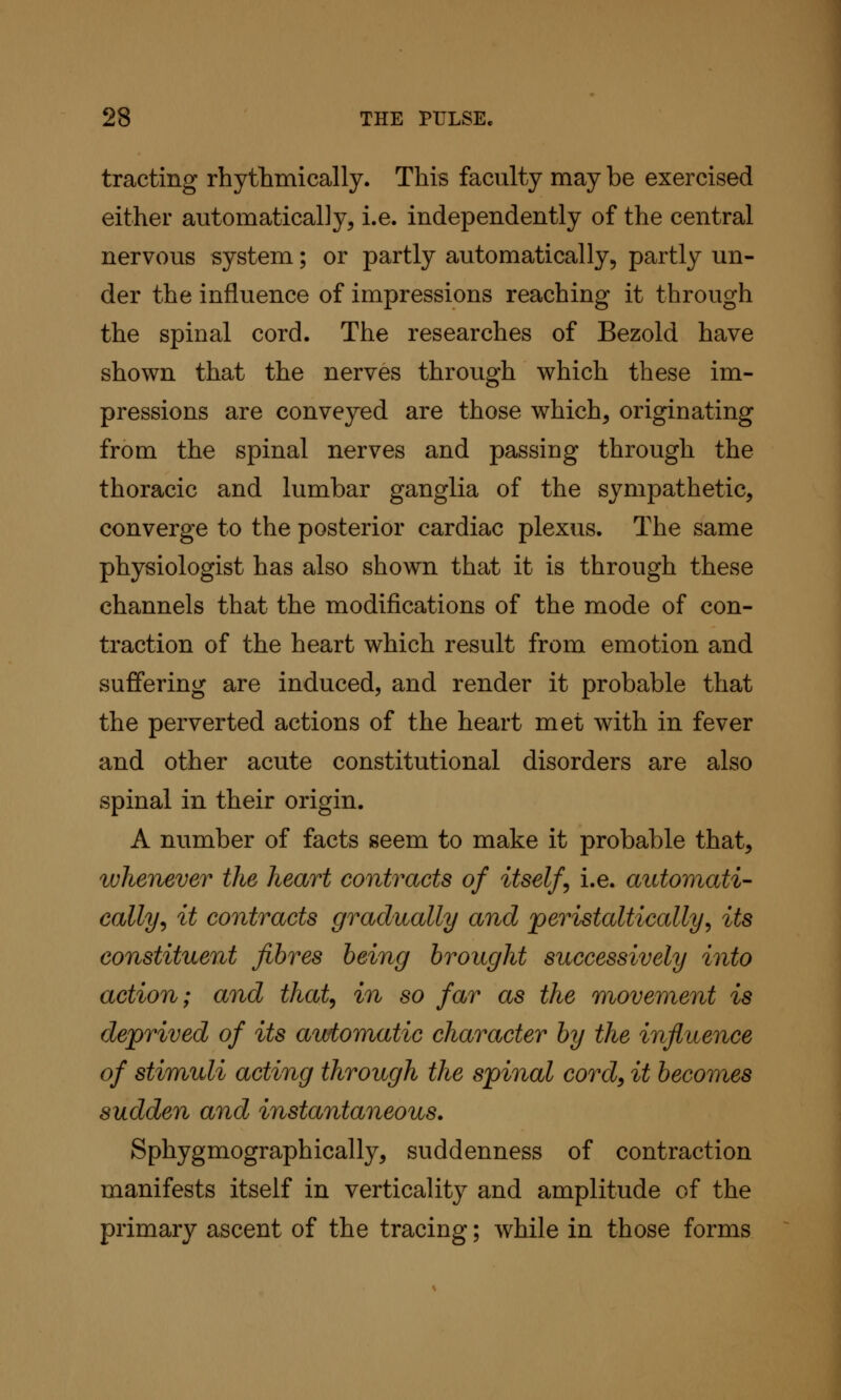 tracting rhythmically. This faculty may be exercised either automatically, i.e. independently of the central nervous system; or partly automatically, partly un- der the influence of impressions reaching it through the spinal cord. The researches of Bezold have shown that the nerves through which these im- pressions are conveyed are those which, originating from the spinal nerves and passing through the thoracic and lumbar ganglia of the sympathetic, converge to the posterior cardiac plexus. The same physiologist has also shown that it is through these channels that the modifications of the mode of con- traction of the heart which result from emotion and suffering are induced, and render it probable that the perverted actions of the heart met with in fever and other acute constitutional disorders are also spinal in their origin. A number of facts seem to make it probable that, luhenever the heart contracts of itself i.e. aiUomati- cally^ it contracts gradually and peristaltically^ its constituent fibres being brought successively into action; and that^ in so far as the movement is deprived of its automatic character by the influence of stimuli acting through the spinal cord, it becomes sudden and instantaneous. Sphygmographically, suddenness of contraction manifests itself in verticality and amplitude of the primary ascent of the tracing; while in those forms