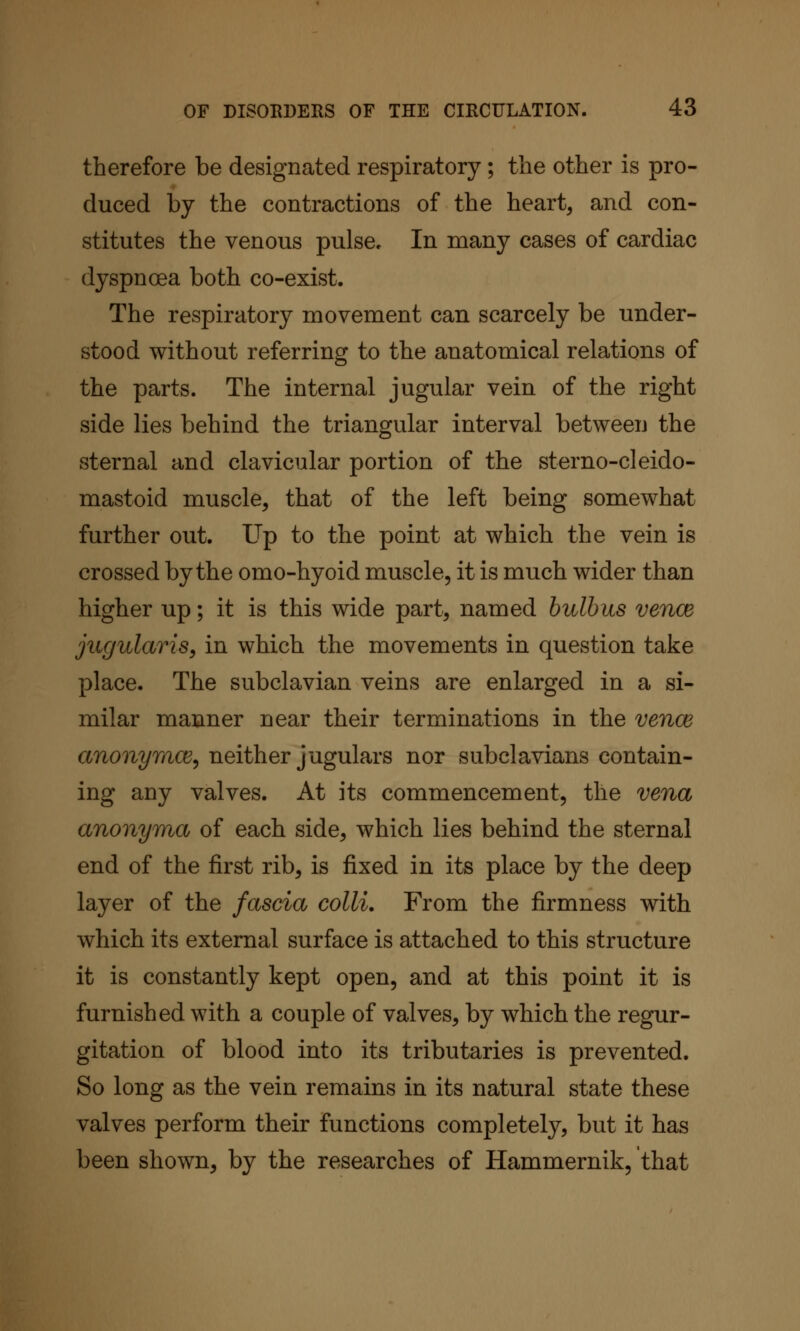 therefore be designated respiratory; the other is pro- duced by the contractions of the heart, and con- stitutes the venous pulse. In many cases of cardiac dyspnoea both co-exist. The respiratory movement can scarcely be under- stood without referring to the anatomical relations of the parts. The internal jugular vein of the right side lies behind the triangular interval between the sternal and clavicular portion of the sterno-cleido- mastoid muscle, that of the left being somewhat further out. Up to the point at which the vein is crossed by the omo-hyoid muscle, it is much wider than higher up; it is this wide part, named bulbus vence jugularis^ in which the movements in question take place. The subclavian veins are enlarged in a si- milar manner near their terminations in the vence anon^/mog, neither jugulars nor subclavians contain- ing any valves. At its commencement, the vena anonyma of each side, which lies behind the sternal end of the first rib, is fixed in its place by the deep layer of the fascia colli. From the firmness with which its external surface is attached to this structure it is constantly kept open, and at this point it is furnished with a couple of valves, by which the regur- gitation of blood into its tributaries is prevented. So long as the vein remains in its natural state these valves perform their functions completely, but it has been shown, by the researches of Hammernik, that