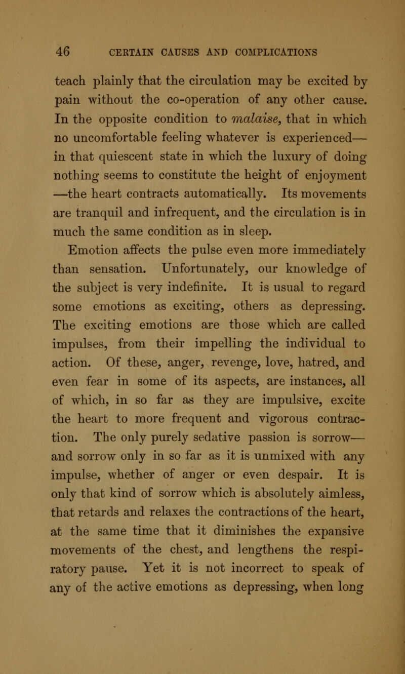 teach plainly that the circulation may be excited by pain without the co-operation of any other cause. In the opposite condition to malaise, that in which no uncomfortable feeling whatever is experienced— in that quiescent state in which the luxury of doing nothing seems to constitute the height of enjoyment —the heart contracts automatically. Its movements are tranquil and infrequent, and the circulation is in much the same condition as in sleep. Emotion affects the pulse even more immediately than sensation. Unfortunately, our knowledge of the subject is very indefinite. It is usual to regard some emotions as exciting, others as depressing. The exciting emotions are those which are called impulses, from their impelling the individual to action. Of these, anger, revenge, love, hatred, and even fear in some of its aspects, are instances, all of which, in so far as they are impulsive, excite the heart to more frequent and vigorous contrac- tion. The only purely sedative passion is sorrow— and sorrow only in so far as it is unmixed with any impulse, whether of anger or even despair. It is only that kind of sorrow which is absolutely aimless, that retards and relaxes the contractions of the heart, at the same time that it diminishes the expansive movements of the chest, and lengthens the respi- ratory pause. Yet it is not incorrect to speak of any of the active emotions as depressing, when long