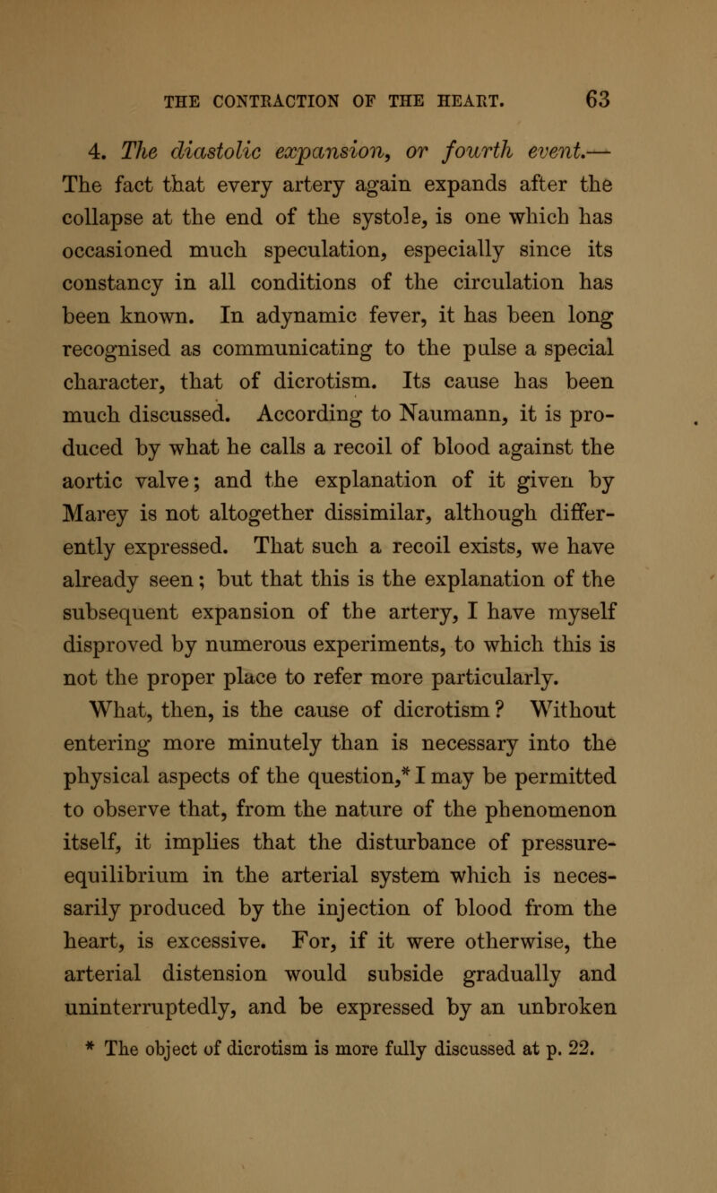 4. The diastolic expansion^ or fourth event.— The fact that every artery again expands after the collapse at the end of the systole, is one which has occasioned much speculation, especially since its constancy in all conditions of the circulation has been known. In adynamic fever, it has been long recognised as communicating to the pulse a special character, that of dicrotism. Its cause has been much discussed. According to Naumann, it is pro- duced by what he calls a recoil of blood against the aortic valve; and the explanation of it given by Marey is not altogether dissimilar, although differ- ently expressed. That such a recoil exists, we have already seen; but that this is the explanation of the subsequent expansion of the artery, I have myself disproved by numerous experiments, to which this is not the proper place to refer more particularly. What, then, is the cause of dicrotism ? Without entering more minutely than is necessary into the physical aspects of the question,^ I may be permitted to observe that, from the nature of the phenomenon itself, it implies that the disturbance of pressure- equilibrium in the arterial system which is neces- sarily produced by the injection of blood from the heart, is excessive. For, if it were otherwise, the arterial distension would subside gradually and uninterruptedly, and be expressed by an unbroken * The object of dicrotism is more fully discussed at p. 22.